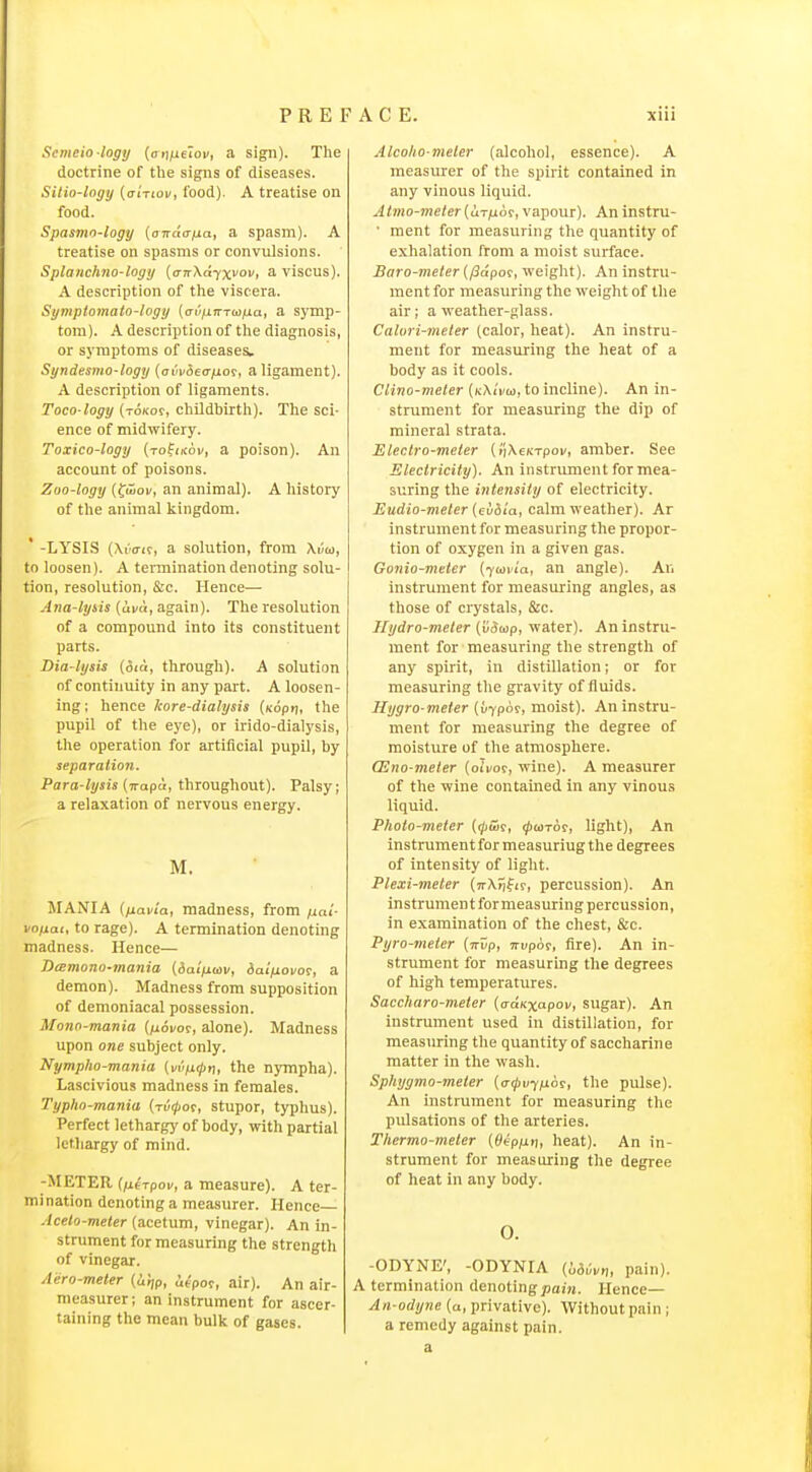 Semcio logy {oytfielov, a sign). The doctrine of the signs of diseases. Silio-logy (o-i'tioi/, food). A treatise on food. Spasmo-logy {anda/jLa, a spasm). A treatise on spasms or convulsions. Splanchno-logij {airXdixvov, a viscus). A description of tlie viscera. Sgmptomato-togy (avixmafia, a symp- tom). A description of the diagnosis, or symptoms of diseases. Syndesmo-logy {ai'vdea-fio^, a ligament). A description of ligaments. Toco logy (toko?, childbirth). The sci- ence of midwifery. Toxico-logy (rofiKoi/, a poison). An account of poisons. Zoo-logy {^wov, an animal). A lustory of the animal kingdom. ' -LYSIS (At'cri?, a solution, from XrJu, to loosen). A termination denoting solu- tion, resolution, &c. Hence— Ana-lyiis (una, again). The resolution of a compound into its constituent parts. Dia-lysis {did, through). A solution of continuity in any part. A loosen- ing; hence kore-diahjsis (xopij, the pupil of the eye), or irido-dialysis, the operation for artificial pupil, by separalion. Para-lysis (irapd, throughout). Palsy; a relaxation of nervous energy. M. MANIA [fiavia, madness, from ixat- voiiat, to rage). A termination denoting madness. Hence— Ji(Emono-mania (ialjiuiv, iaifiovo^, a demon). Madness from supposition of demoniacal possession. Mono-mania (jioi/or, alone). Madness upon one subject only. Nympho-mania (i/i''/j0n, the njTnpha). Lascivious madness in females. Typho-mania (xi/ijior, stupor, typhus). Perfect lethargy of body, with partial letliargy of mind. -METER (fitTpov, a measure). A ter- mination denoting a measurer. Hence— Acelo-meter (acetum, vinegar). An in- strument for measuring the strength of vinegar. Aero-meler {iitjp, iepoc, air). An air- measurer ; an instrument for ascer- taining the mean bulk of gases. Alcoho-meler (alcohol, essence). A measurer of the spirit contained in any vinous liquid. Atmo-meter(ur^or, vapour). An instni- • ment for measuring the quantity of exhalation from a moist surface. Baro-meter (/3dpm, weight). An instru- ment for measuring the weight of the air; a weather-glass. Calori-meter (calor, heat). An instru- ment for measuring the heat of a body as it cools. Clino-meler [kMvw, to incline). An in- strument for measuring the dip of mineral strata. Electro-meler (iiXeKxpoi/, amber. See Electricity). An instrument for mea- suring the intensity of electricity. Eudio-meter {cu&ia, calm weather). Ar instrument for measuring the propor- tion of oxygen in a given gas. Gonio-meter (jwvia, an angle). An instrument for measuring angles, as those of crystals, &c. Hydro-meter (vSap, water). An instru- ment for measuring the strength of any spirit, in distillation; or for measuring the gravity of tluids. Hygro meter (uypor, moist). An instru- ment for measuring the degree of moisture of the atmosphere. CEno-meter (oii/or, wine). A measurer of the wine contained in any vinous liquid. Photo-meter (<pwi, i^wror, light), An instrument for measuring the degrees of intensity of light. Plexi-meter (vrX^fir, percussion). An instrumentformeasuring percussion, in examination of the chest, &c. Pyro-meter (■Kvp, Tri/por, fire). An in- strument for measuring the degrees of high temperatures. Saccharo-meter {(xaKxapov, sugar). An instrument used in distillation, for measuring the quantity of saccharine matter in the wash. Sphygmo-meter {<T<pvyfi6f, the pulse). An instrument for measuring the pulsations of the arteries. Thermo-meter [Oep/xr], heat). An in- strument for measuring the degree of heat in any body. 0. -ODYNE', -GDYNIA (bduvn, pain). A termination denoting pain. Hence— An-odyne (a, privative). Without pain ; a remedy against pain, a