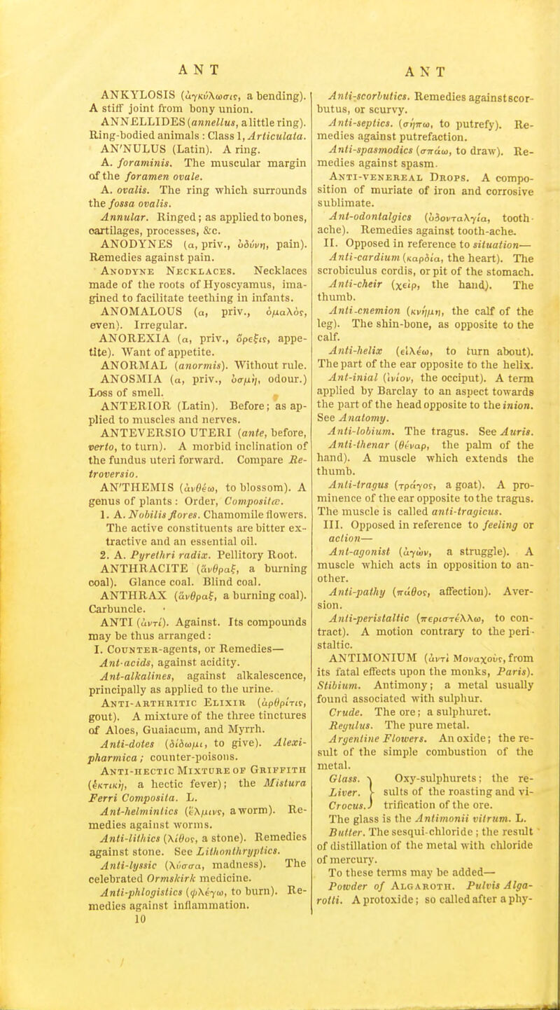 ANT ANT ANKYLOSIS {ufKiXwait, a bending). A stiif joint from bony union. ANNELLIDES {annellus, a little ring). Ring-bodied animals : Class 1, Articulata. AN'NULUS (Latin). A ring. A. foraminis. The muscular margin of the foramen ovale. A. ovalis. The ring which surrounds the fossa ovalis. Annular. Ringed; as applied to bones, cartilages, processes, &c. ANODYNES (a, priv., oSvvn, pain). Remedies against pain. Anodyne Necklaces. Necklaces made of the roots of Hyoscyamus, ima- gined to facilitate teething in infants. ANOMALOUS (a, priv., o/aaXor, even). Irregular. ANOREXIA (a, priv., opefir, appe- tite). Want of appetite. ANORMAL (anormis). Without rule. ANOSMIA (a, priv., bafi>i, odour.) Loss of smell. ANTERIOR (Latin). Before; as ap- plied to muscles and nerves. ANTEVERSIO UTERI {ante, before, verto, to turn). A morbid inclination of the fundus uteri forvrard. Compare Me- troversio. AN'THEMIS (ai/0etd, to blossom). A genus of plants : Order, Compositis. 1. A.Nubilisflores. Chamomile ilowers. The active constituents are bitter ex- tractive and an essential oil. 2. A. Pyrelhri radix. Pellitory Root. ANTHRACITE (Si-ypaf, a burning coal). Glance coal. Blind coal. ANTHRAX (ai/0pof, a burning coal). Carbuncle. ANTI (ui/Ti). Against. Its compounds may be thus arranged: I. CouNTER-agents, or Remedies— Ant acids, against acidity. Ant-alkalines, against alkalescence, principally as applied to the urine. Anti-arthritic Elixir (upf^piTir, gout). A mixture of the three tinctures of Aloes, Guaiacum, and Myrrh. Anti-dotes {diiani, to give). Alexi- pharmica; counter-poisons. Anti-hectic Mixture OF Griffith [iKTiKij, a hectic fever); the Mistura Ferri Composila. L. Ant-helmintics (tX/Miir, aworm). Re- medies against worms. Anti-lithics {XWot, a stone). Remedies against stone. Sec Lithonlhryptics. Anli-lyssic (Miraa, madness). The celebrated Ormskirk medicine. Anli-phlogistlcs {(jiXiyui, to burn). Re- medies against inflammation. 10 Anti-scorbutics. Remedies against scor- butus, or scurvy. Antiseptics, (al^irus, to putrefy). Re- medies against putrefaction. Antispasmodics {a-naa, to draw). Re- medies against spasm. Anti-venereal Drops. A compo- sition of muriate of iron and corrosive sublimate. Ant-odontalgics (liovTaXyia, tooth- ache). Remedies against tooth-ache. II. Opposed in reference to situation— Anti-cardium (KapSm, the heart). The scrobiculus cordis, or pit of the stomach. Anti-cheir (xeip, the hand). The thumb. Anti-cnemion (Kvv/ut), the calf of the leg). The shin-bone, as opposite to the calf. Anti-helix (clXeoj, to turn about). The part of the ear opposite to the helix. Ant-inial (Iviov, the occiput). A term applied by Barclay to an aspect towards the part of the head opposite to theinion. See Anatomy. Anti-lobium. The tragus. See Auris. Anti-ihenar {Ot-vap, the palm of the hand). A muscle which extends the thumb. Anti-tragus (rpaTOs-, a goat). A pro- minence of the ear opposite to the tragus. The muscle is called anti-tragicus. III. Opposed in reference to feeling or action— Ant-agonist (Uyuiv, a struggle). A muscle which acts in opposition to an- other. Anti-patJiy {jruBm, affection). Aver- sion. Anti-peristaltic (wepicrTt'Wto, to con- tract). A motion contrary to the peri- staltic. ANTIMONIUM (ui-Ti MoKaxoM, from its fatal effects upon the monks, Paris). Stibium. Antimony; a metal usually found associated with sulphur. Crude. The ore; a sulphuret. Rcgulus. The pure metal. Argentine Flowers. An oxide; the re- sult of the simple combustion of the metal. Glass. ^ Oxy-sulphurets; the re- Liver. > suits of the roasting and vi- Crocus.) trification of the ore. The glass is the Antimonii vitrum. L. Butler. The sesqui-chloride; the result • of distillation of the metal with chloride of mercury. To these terms may be added— Powder of Algaroth. Pulvis Alga- rotti. A protoxide; so called after a phy-