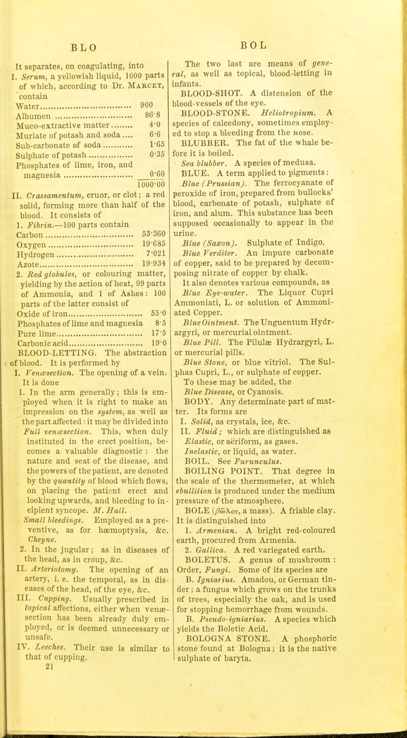 BLO BOL It separates, on coagulating, into I. Serum, a yellowish liquid, 1000 parts of which, according to Dr. Marcet, contain Water 900 Albumen 86'8 Muco-extractive matter 4*0 Muriate of potash and soda.... 6'6 Sub-carbonate of soda l'C5 Sulphate of potash 0-35 Phosphates of lime, iron, and magnesia 0'60 1000-00 II. Crassamentum, cruor, or clot; a red solid, forming more than half of the blood. It consists of 1. Fibrin.—100 parts contain Carbon 53-360 Oxygen 19-685 Hydrogen 7-021 Azote 19-934 2. Red globules, or colouring matter, yielding by the action of heat, 99 parts of Ammonia, and 1 of Ashes; 100 parts of the latter consist of Oxide of iron 55-0 Phosphates of lime and magnesia 8 5 Pure lime 17'5 Carbonic acid 19-0 BLOOD-LETTING. The abstraction of blood. It is performed by I. VencBsection. The opening of a vein. It is done 1. In the arm generally; this is em- ployed when it is right to make an impression on the system, as well as the part affected: it may be divided into Full venmsection. This, when duly instituted in the erect position, be- comes a valuable diagnostic : the nature and seat of the disease, and the powers of the patient, are denoted by the quantity of blood which flows, on placing the patient erect and looking upwards, and bleeding to in- cipient syncope. M. Hall. Small bleedings. Employed as a pre- ventive, as for haemoptysis, &c. Cheyne. 2. In the jugular; as in diseases of the head, as in croup, &c. II. Arteriotomy. The opening of an artery, i. e. the temporal, as in dis- eases of the head, of the eye, &c. III. Cupping. Usually prescribed in topical affections, either when venae- section has been already duly em- ployed, or is deemed unnecessary or unsafe. IV. Leeches. Their use is similar to that of cupping. 21 The two last are means of gene- ral, as well as topical, blood-letting in infants. BLOOD-SHOT. A distension of the blood-vessels of the eye. BLOOD-STONE. Heliotropium. A species of calcedony, sometimes employ- ed to stop a bleeding from the nose. BLUBBER. The fat of the whale be- fore it is boiled. Sea blubber. A species of medusa. BLUE. A term applied to pigments: Blue (Prussian). The ferrocyanate of peroxide of iron, prepared from bullocks' blood, carbonate of potash, sulphate of iron, and alum. This substance has been supposed occasionally to appear in the urine. Slue (Saxon). Sulphate of Indigo. Blue Verditer. An impure carbonate of copper, said to be prepared by decom- posing nitrate of copper by chalk. It also denotes various compounds, as Blue Eye-water. The Liquor Cupri Ammoniati, L. or solution of Ammoni- ated Copper. Blue Ointment. The Unguentum Hydr- argyri, or mercurial ointment. Blue Pill. The Pilule Hydrargyri, L. or mercurial pills. Blue Stone, or blue vitriol. The Sul- phas Cupri, L., or sulphate of copper. To these may be added, the Blue Disease, or Cyanosis. BODY. Any determinate part of mat- ter. Its forms are I. Solid, as crystals, ice, &c. II. Fluid; which are distinguished as Elastic, or aeriform, as gases. Inelastic, or liquid, as water. BOIL. See Furunculus. BOILING POINT. That degree in the scale of the thermometer, at which ebullition is produced under the medium pressure of the atmosphere. BOLE (/?u)\or, a mass). A friable clay. It is distinguished into 1. Armenian. A bright red-coloured earth, procured from Armenia. 2. Gallica. A red variegated earth. BOLETUS. A genus of mushroom : Order, Fungi. Some of its species are B. Igniarius. Amadou, or German tin- der ; a fungus which grows on the trunks of trees, especially the oak, and is used for stopping hemorrhage from wounds. B. Pseudo-igniarius. A species which yields the Boletic Acid. BOLOGNA STONE. A phosphoric stone found at Bologna: it is the native sulphate oi baryta.