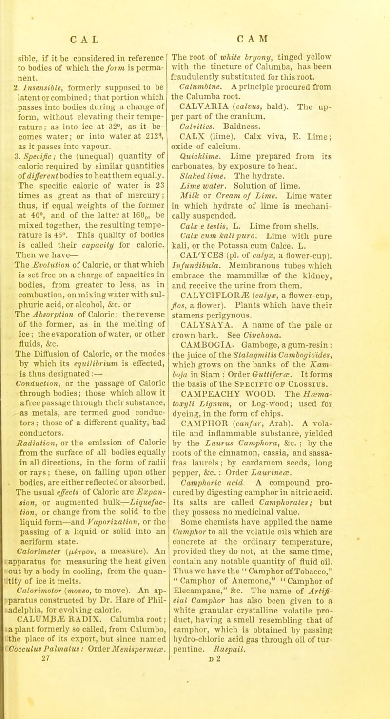 sible, if it be considered in reference to bodies of which the form is i)ernia- nent. 2. Insensible, formerly supposed to be latent or combined; that portion which passes into bodies during a change of form, without elevating their tempe- rature ; as into ice at 32°, as it be- comes water; or into water at 212'', as it passes into vapour. 3. Specific; the (unequal) quantity of caloric required by similar quantities of different bodies to heat them equally. The specific caloric of water is 23 times as great as that of mercury; thus, if equal weights of the former at 40°, and of the latter at 160„, be mixed together, the resulting tempe- rature is 45°. This quality of bodies is called their capacity for caloric. Then we have— The Evolution of Caloric, or that which is set free on a charge of capacities in bodies, from greater to less, as in combustion, on mixing water with sul- phuric acid, or alcohol, &c. or Ihe Absorption of Caloric; the reverse of the former, as in the melting of ice; the evaporation of water, or other fluids, &c. The Diffusion of Caloric, or the modes by which its equilibrium is effected, is thus designated:— Conduction, or the passage of Caloric through bodies; those which allow it afree passage through their substance, as metals, are termed good conduc- tors ; those of a different quality, bad conductors. Radiation, or the emission of Caloric from the surface of all bodies equally in all directions, in the form of radii or rays ; these, on falling upon other bodies, are either reflected or absorbed. The usual effects of Caloric are Expan- sion, or augmented bulk—Liquefac- tion, or change from the solid to the liquid form—and Vaporization, or the passing of a liquid or solid into an aeriform state. Calorimeter {fierpov, a measure). An apparatus for measuring the heat given out by a body in cooling, from the quan- tity of ice it melts. Calorimotor {moveo, to move). An ap- ■ paratus constructed by Dr. Hare of Phil- adelphia, for evolving caloric. CALUMB^ RADIX. Calumba root; a plant formerly so called, from Calumbo, the place of its export, but since named ' Cocculus Palmatus: Order Menispermecc. 27 The root of white bryony, tinged yellow with the tincture of Calumba, has been fraudulently substituted for this root. Calumbine. A principle procured from the Calumba root. CALVARIA (calvus, bald). The up- per part of the cranium. Calvities. Baldness. CALX (lime). Calx viva, E. Lime; oxide of calcium. Quicklime. Lime prepared from its carbonates, by exposure to heat. Slaked lime. The hydrate. Lime water. Solution of lime. Milk or Cream of Lima. Lime water in which hydrate of lime is mechani- cally suspended. Calx e testis, L. Lime from shells. Calx cum kali puro. Lime with pure kali, or the Potassa cum Calce. L. CAL'YCES (pi. of calyx, a flower-cup). Infundibula. Membranous tubes which embrace the mammillEe of the kidney, and receive the urine from them. CALYCIFLORyE {calyx, a flower-cup, flos, a flower). Plants which have their stamens perigynoxis. CALYSAYA. A name of the pale or crown bark. See Cinchona. CAMBOGI A. Gamboge, a gum-resin: the juice of the Slalagmitis Cambogio'ides, which grows on the banks of the Kam - boja in Siam : Order Guttiferce. It forms the basis of the Specific of Clossius. CAMPEACHY WOOD. The H^ma- toxyli Lignum, or Log-wood; used for dyeing, in the form of chips. CAMPHOR {can/ur, Arab). A vola- tile and inflammable substance, yielded by the Laurus Camphora, &.'c. ; by the roots of the cinnamon, cassia, and sassa- fras laurels; by cardamom seeds, long pepper, &c. : Order Laurineee. Camphoric acid A compound pro- cured by digesting camphor in nitric acid. Its salts are called Camphorates; but they possess no medicinal value. Some chemists have applied the name Camphor to all the volatile oils which are concrete at the ordinary temperature, provided they do not, at the same time, contain any notable quantity of fluid oil. Thus we have the  Camphor of Tobacco, Camphor of Anemone,  Camphor of Elecampane, &c. The name of Artifi- cial Camphor has also been given to a white granular crystalline volatile pro- duct, having a smell resembling that of camphor, which is obtained by passing hydro-chloric acid gas through oil of tur- pentine. Raspail. d2