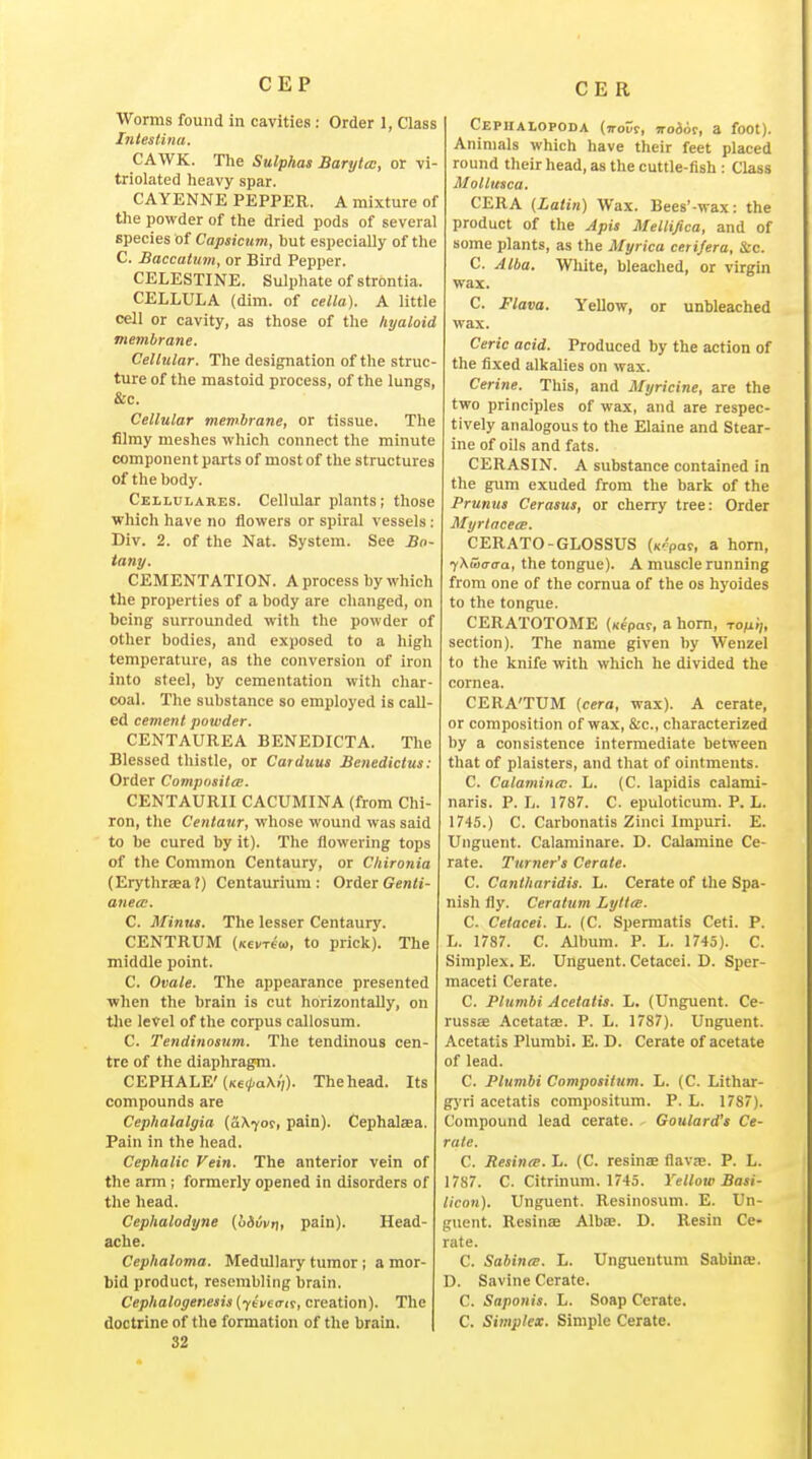 CEP Worms found in cavities : Order 1, Class hitestina. CAWK. The Sulphas Baryta:, or vi- triolated heavy spar. CAYENNE PEPPER. A mixture of the powder of the dried pods of several species of Capsicum, but especially of the C. Baccatum, or Bird Pepper. CELESTINE. Sulphate of strontia. CELLULA (dim. of cella). A little cell or cavity, as those of the hyaloid membrane. Cellular. The designation of the struc- ture of the mastoid process, of the lungs, &c. Cellular membrane, or tissue. The filmy meshes which connect the minute component parts of most of the structures of the body. Ceilulakes. Cellular plants; those which have no flowers or spiral vessels: Div. 2. of the Nat. System. See Bn- tany. CEMENTATION. A process by which the properties of a body are changed, on being surrounded with the powder of other bodies, and exposed to a high temperature, as the conversion of iron into steel, by cementation with char- coal. Tlie substance so employed is call- ed cement powder. CENTAUREA BENEDICTA. The Blessed thistle, or Catduus Bcnedictus: Order Composites. CENTAURII CACUMINA (from Chi- ron, the Centaur, whose wound was said to be cured by it). The flowering tops of the Common Centaury, or Cliironia (Erythraea?) Centaurium : Order Gcnii- anea:. C. Minus. The lesser Centaury. CENTRUM (Kevreia, to prick). The middle point. C. Ovale. The appearance presented when the brain is cut horizontally, on tlie level of the corpus callosum. C. Tendinosum. The tendinous cen- tre of the diaphragm. CEPHALE'(Ke(/-a\i'(). The head. Its compounds are Cephalalgia (fiX^or, pain). Cephaljea. Pain in the head. Cephalic Vein. The anterior vein of the arm; formerly opened in disorders of the head. Cephalodyne (o&uvt], pain). Head- ache. Cephaloma. Medullary tumor; a mor- bid product, resembling brain. Cephalogenesis [yeueiTit, creation). The doctrine of the formation of the brain. 32 Cephalopoda (Trour, noios, a foot). Animals which have their feet placed round their head, as the cuttle-fish: Class Motlusca. CERA (Latin) Wax. Bees'-wax: the product of the Apis Mellifica, and of some plants, as the Myrica cerijera, &c. C. Alba. White, bleached, or virgin wax. C. Flava. Yellow, or unbleached wax. Ceric acid. Produced by the action of the fixed alkalies on wax. Cerine. This, and Myricine, are the two principles of wax, and are respec- tively analogous to the Elaine and Stear- ine of oils and fats. CERASIN. A substance contained in the grimi exuded from the bark of the Prunus Cerasus, or cherry tree: Order Myrlaceee. CERATO-GLOSSUS (x^paf, a horn, ^Xwo-ffa, the tongue). A muscle running from one of the cornua of the os hyoides to the tongue. CERATOTOME (xepar, a horn, to/u;;, section). The name given by Wenzel to the knife with wliich he divided the cornea. CERA'TUM [cera, wax). A cerate, or composition of wax, &c., characterized by a consistence intermediate between that of plaisters, and that of ointments. C. Calamintv. L. (C. lapidis calami- naris. P. L. 1787. C. epuloticum. P. L. 1745.) C. Carbonatis Zinci Impuri. E. Unguent. Calaminare. D. Calamine Ce- rate. Turner's Cerate. C. Canlharidis. L. Cerate of the Spa- nish fly. Ceratum Lyilie. C. Cetacei. L. (C. Spermatis Ceti. P. L. 1787. C. Album. P. L. 1745). C. Simplex. E. Unguent. Cetacei. D. Sper- maceti Cerate. C. Plumbi Acetatis. L. (Unguent. Ce- russ«e AcetateB. P. L. 1787). Unguent. Acetatis Plumbi. E. D. Cerate of acetate of lead. C. Plumbi Composiium. L. (C. Lithar- gyri acetatis compositum. P. L. 1787). Compound lead cerate. Goulard's Ce- rate. C. Resina. L. (C. resinse flavse. P. L. 1787. C. Citrinum. 1745. Yellow Basi- licon). Unguent. Resinosum. E. Un- guent. Resinae Albas. D. Resin Ce- rate. C. SabintE. L. Unguentum Sabinie. D. Savine Cerate. C. Snponis. L. Soap Cerate. C. Simplex. Simple Cerate.