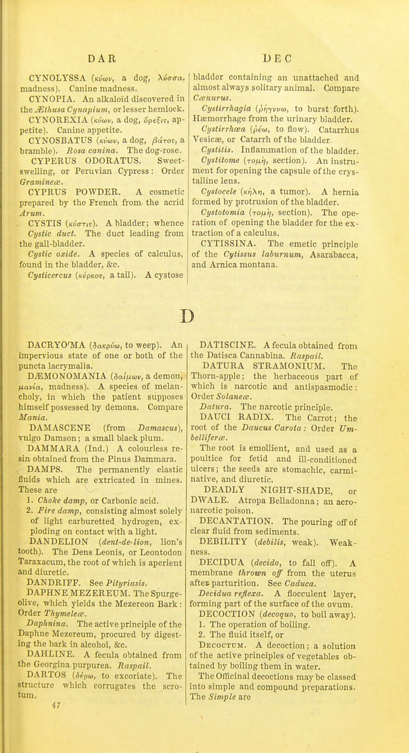 CYNOLYSSA (kiJcoi', a dog, Xi/o-o-a, madness). Canine madness. CYNOPIA. An alkaloid discovered in the jEthusa Cynapiiim, or lesser hemlock. CYNOREXIA {nviov, a dog, opefir, ap- petite). Canine appetite. CYNOSBATUS {kvuiv, a dog, /Sdror, a bramble). Rosa catiina. The dog-rose. CYPERUS ODORATUS. Sweet- swelling, or Peruvian Cypress: Order Graminea. CYPRUS POWDER. A cosmetic prepared by the French from- the acrid Arum. CYSTIS (kvotis). a bladder; whence Cystic duct. The duct leading from the gall-bladder. Cystic oxide. A species of calculus, found in the bladder, &c. Cysticercus (xepKor, a tail). A cystose bladder containing an unattached and almost always solitary animal. Compare Ceenurus. Cystirrhagia {pijjvvw, to burst forth). Haemorrhage from the urinary bladder. Cystirrlioea (pew, to flow). Catarrhus Vesica, or Catarrh of the bladder Cyslilis. Inflammation of the bladder. Cystitome (to/ij;, section). An instru- ment for opening the capsule of the crys- talline lens. Cysiocele (/<>';/\)i, a tumor). A hernia formed by protrusion of the bladder. Cystoiomia [ro/ii], section). The ope- ration of opening the bladder for the ex- traction of a calculus. CYTISSINA. The emetic principle of the Cytissus laburnum, Asarabacca, and Arnica montana. D DACRYO'MA [SaKpia, to weep). An impervious state of one or both of the puncta lacrymalia. DjEMONOMANIA {daljjiav, a demon, fiavia, madness). A species of melan- choly, in which the patient supposes himself possessed by demons. Compare Mania. DAMASCENE (from Damascus], vulgo Damson; a small black plum. DAMMARA (Ind.) A colom-less re- sin obtained from the Pinus Dammara. DAMPS. The permanently elastic fluids which are extricated in mines. These are 1. Choke damp, or Carbonic acid. 2. Fire damp, consisting almost solely of light carburetted hydrogen, ex- ploding on contact with a light. DANDELION {dent-de-lion, Uon's tooth). The Dens Leonis, or Leontodon Taraxacum, the root of which is aperient and diuretic. DANDRIFF. See Pityriasis. DAPHNE MEZEREUM. The Spurge- olive, which yields the Mezereon Bark: Order Thymelece. Daphnina. The active principle of the Daphne Mezereum, procured by digest- ing the bark in alcohol, &c. DAHLINE. A fecula obtained from the Georgina purpurea. Maspail. DARTOS {ifpw, to excoriate). The structure which corrugates the scro- tum. 47 DATISCINE. A fecula obtained from the Datisca Cannabina. Raspail. DATURA STRAMONIUM. The Thorn-apple; the herbaceous part of which is narcotic and antispasmodic: Order Solanea;. Datura. The narcotic principle. DAUCl RADIX. The Carrot; the root of the Daucus Carota: Order Um- belliferce. The root is emollient, and used as a poultice for fetid and ill-conditioned ulcers; the seeds are stomachic, carmi- native, and diuretic. DEADLY NIGHT-SHADE, or DWALE. Atropa Belladonna; an acro- narcotic poison. DECANTATION. The pouring off of clear fluid from sediments. DEBILITY (debilis, weak). Weak- ness. DECIDUA {decide, to fall ofi). A membrane thrown off from the uterus aftei parturition. See Caduca. Decidua reflexa. A flocculent layer, forming part of the surface of the ovum. DECOCTION {decoquo, to boil away). 1. The operation of boiling. 2. The fluid itself, or Decoctum. a decoction; a solution of the active principles of vegetables ob- tained by boiling them in water. The Officinal decoctions may be classed into simple and compound preparations. The Simple are