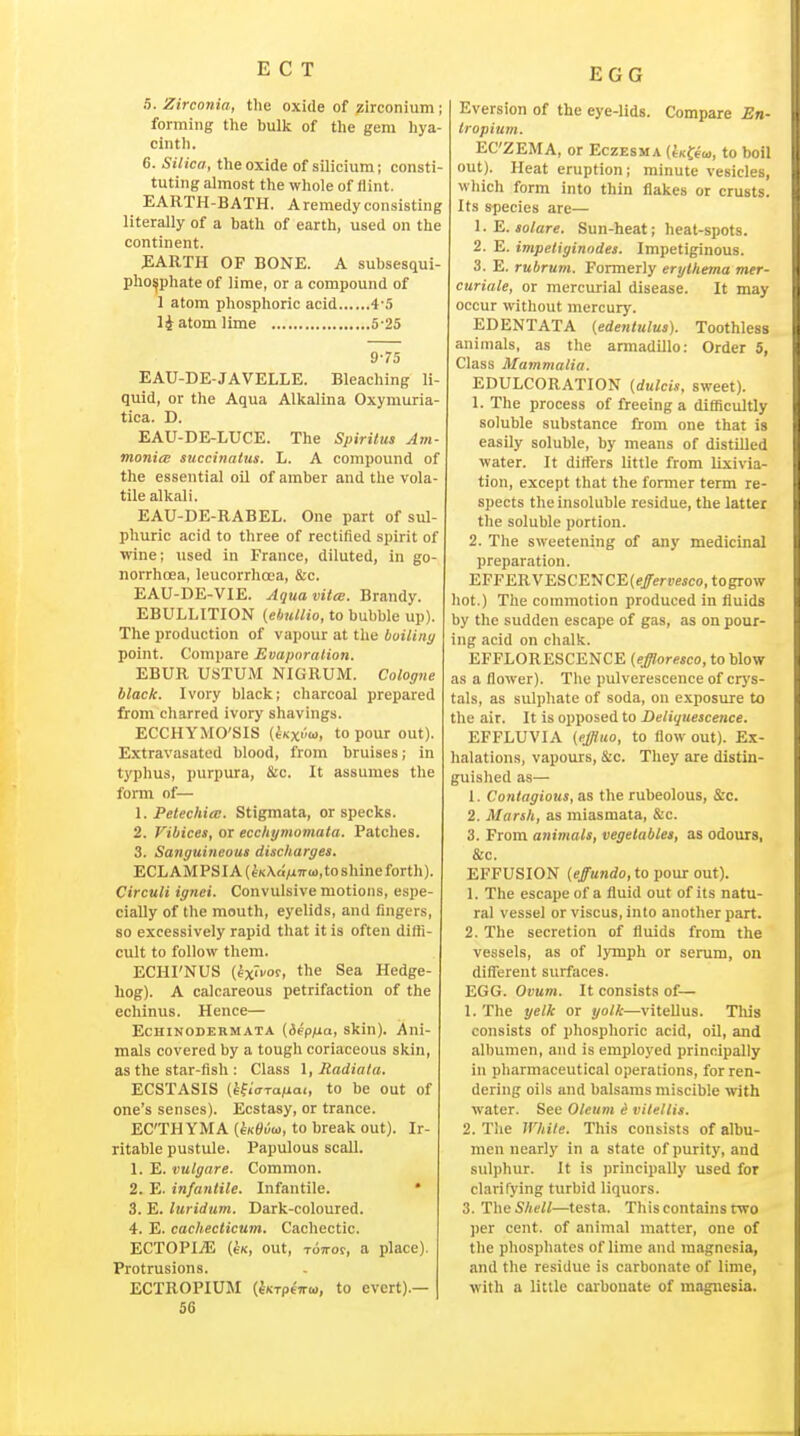 EGG 5. Zirconia, the oxide of zirconium ; forming the bulk of the gem hya- cintli. 6. Silica, the oxide of silicium; consti- tuting ahnost the whole of flint. EARTH-BATH. Aremedyconsisting literally of a bath of earth, used on the continent. JEARTH OF BONE. A subsesqul- pho^phate of lime, or a compound of 1 atom phosphoric acid 4-5 14 atom lime 5-25 975 EAU-DE-JAVELLE. Bleaching li- quid, or the Aqua Alkalina Oxymuria- tica. D. EAU-DE-LUCE. The Spirilus Am- monia; succinatus. L. A compound of the essential oil of amber and the vola- tile alkali. EAU-DE-RABEL. One part of sul- phuric acid to three of rectified spirit of wine; used in France, diluted, in go- norrhoea, leucorrhoea, &c. EAU-DE-VIE. Aqua vital. Brandy. EBULLITION (ebuUio, to bubble up). The production of vapour at the builiny point. Compare Evaporation. EBUR USTUM NIGRUM. Cologne black. Ivory black; charcoal prepared from charred ivory shavings. ECCHYMO'SIS (iKx''o>, to pour out). Extravasated blood, from bruises; in typhus, purpura. Sic. It assumes the form of— 1. Petechia;. Stigmata, or specks. 2. Vibices, or ecchymomata. Patches. 3. Sanguineous discharges. ECLAMPSIA (eK\«MT«),toshine forth). Circuit ignei. Convulsive motions, espe- cially of the mouth, eyelids, and fingers, so excessively rapid that it is often difti- cult to follow them. ECHI'NUS (ixivo^, the Sea Hedge- hog). A calcareous petrifaction of the echinus. Hence— EcHiNODERMATA (b^pfxa, skin). Ani- mals covered by a tough coriaceous skin, as the star-fish : Class \, Radiala. ECSTASIS (hiiaraiiai, to be out of one's senses). Ecstasy, or trance. ECTHYMA (eKyi/w, to break out). Ir- ritable pustule. Papulous scall. 1. E. vulgare. Common. 2. E. infantile. Infantile. * 3. E. luridiim. Dark-coloured. 4. E. cachecticum. Cachectic. ECTOPliE {sK, out, TOTTor, a place). Protrusions. ECTROPIUM (^KTpt-rro), to evert).— 56 E vers ion of the eye-lids. Compare En- Iropium. ECZEMA, or Eczesma (tK^eoj, to boil out). Heat eruption; minute vesicles, which form into thin flakes or crusts. Its species are— 1. E. solare. Sun-heat; heat-spots. 2. E. impetiginodes. Impetiginous. 3. E. rubruni. Formerly erythema mer- curiale, or mercurial disease. It may occur without mercury. EDENTATA (edentulus). Toothless animals, as the armadillo: Order 5, Class Mammalia. EDULCORATION {dulcis, sweet). 1. The process of freeing a difficultly soluble substance from one that is easily soluble, by means of distilled water. It differs little from lixivia- tion, except that the former term re- spects the insoluble residue, the latter the soluble portion. 2. The sweetening of any medicinal preparation. EFFERVESCENCE(e/eriiMco, togrow hot.) The commotion produced in fluids by the sudden escape of gas, as on pour- ing acid on chalk. EFFLORESCENCE (effloresco, to blow as a flower). The pulverescence of crys- tals, as sulphate of soda, on exposure to the air. It is opposed to Deliquescence. EFFLUVIA (effluo, to flow out). Ex- lialations, vapours, &.c. They are distin- guished as— 1. Contagious, as the rubeolous, &c. 2. Marsh, as miasmata, &c. 3. From animals, vegetables, as odours, &c. EFFUSION (effundo, to pour out). 1. The escape of a fluid out of its natu- ral vessel or viscus, into another part. 2. The secretion of fluids from the vessels, as of lymph or serum, on diflTerent surfaces. EGG. Ovum. It consists of— 1. The yelk or yolk—viteUus. This consists of phosphoric acid, oil, and albumen, and is employed principally in pharmaceutical operations, for ren- dering oils and balsams miscible with water. See Oleum i vitellis. 2. The While. This consists of albu- men nearly in a state of purity, and sulphur. It is principally used for clarifying turbid liquors. 3. The Shell—testa. This contains rwo ])er cent, of animal matter, one of the phosphates of lime and magnesia, and the residue is carbonate of lime, with a little carbonate of magnesia.