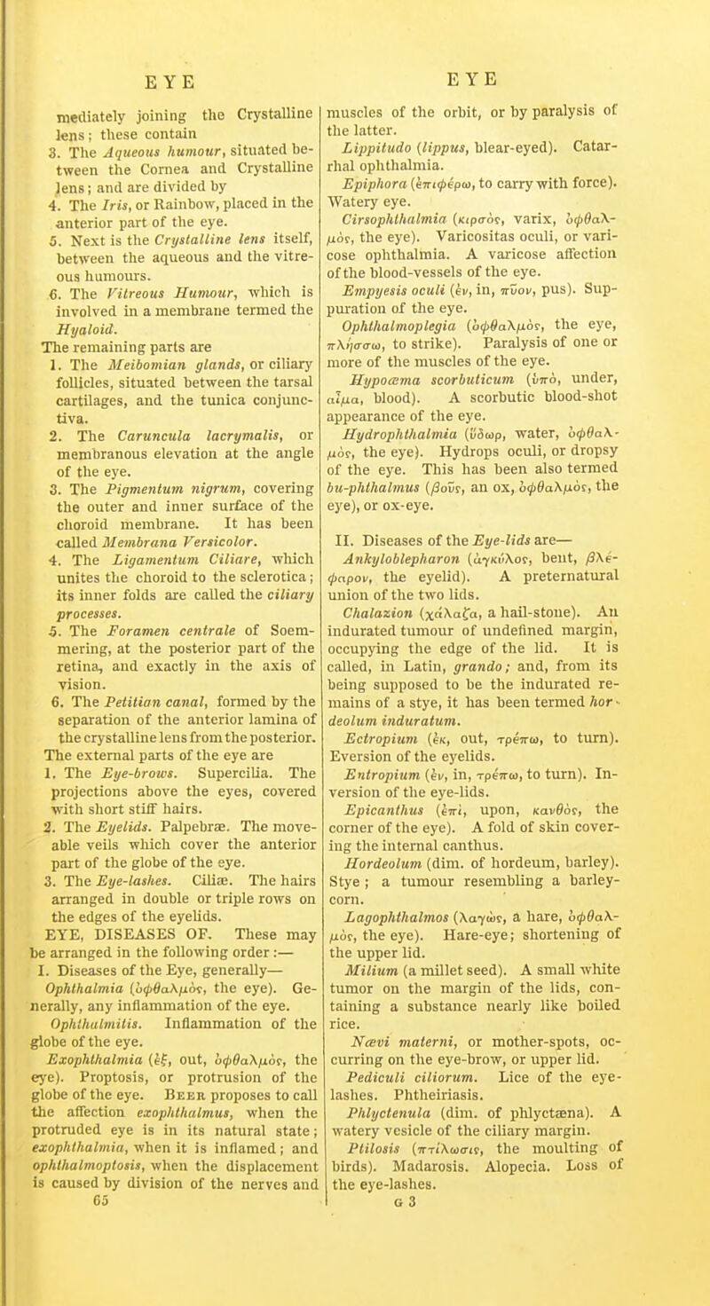 mediately joining the Crystalline lens; these contain 3. The Aqueous humour, situated be- tween the Cornea and Crystalline Jens; and are divided by 4. The Iris, or Rainbow, placed in the anterior part of the eye. 5. Next is the CrtjstaUine lens itself, between the aqueous and the vitre- ous humours. e. The Vitreous Humour, which is involved in a membrane termed the Hyaloid. The remaining parts are 1. The Meibomian glands, or ciMaxy follicles, situated between the tarsal cartilages, and the tunica conjunc- tiva. 2. The Caruncula lacrymalis, or membranous elevation at the angle of the eye. 3. The Pigmentum 7iigrum, covering the outer and inner surface of the choroid membrane. It has been called Membrana Versicolor. 4. The Ligamentum Ciliare, wliich unites the choroid to the sclerotica; its inner folds are caUed the ciliary processes. 5. The Foramen centrale of Soem- mering, at the posterior part of the retina, and exactly in the axis of vision. 6. The Petition canal, formed by the separation of the anterior lamina of the crystalline lens from the posterior. The external parts of the eye are 1. The Eye-brows. Supercilia. The projections above the eyes, covered with short stiff hairs. 2. The Eyelids. Palpebrae. The move- able veils wliich cover the anterior part of the globe of the eye. 3. The Eye-lashes. Cili<B. The hairs arranged in double or triple rows on the edges of the eyelids. EYE, DISEASES OF. These may be arranged in the following order:— X. Diseases of the Eye, generally— Ophthalmia (o^flaA/xoT, the eye). Ge- nerally, any inflammation of the eye. Ophthalmitis. Inflammation of the globe of the eye. Exophthalmia (ef, out, o(p9a\iioi, the ej'e). Proptosis, or protrusion of the globe of the eye. Beeh proposes to call the affection exophthalmus, when the protruded eye is in its natural state; exophthalmia, when it is inflamed ; and ophlhalmoplosis, when the displacement is caused by division of the nerves and muscles of the orbit, or by paralysis of the latter. Lippitudo (lippus, blear-eyed). Catar- rhal ophthalmia. Epiphora {evt(j>£pu>, to carry with force). Watery eye. Cirsophlhalmia (uipo-of, varix, o<p6a\- /jLor, the eye). Varicositas oculi, or vari- cose ophthalmia. A varicose affection of the blood-vessels of the eye. Empyesis oculi {ev, in, irvov, pus). Sup- pm-ation of the eye. Ophthalmoplegia (ocjbtfaX^ior, the eye, 7r\i';o-cra), to strike). Paralysis of one or more of the muscles of the eye. Hypoama scorbuticum (viro, under, al^^a, blood). A scorbutic blood-shot appearance of the eye. Hydrophthalmia (v&tap, water, o(p6a\- /^6t, the eye). Hydrops oculi, or dropsy of the eye. This has been also termed bu-phthalmus (/Sour, an ox, o^SaX/xofi tll^ eye), or ox-eye. II. Diseases of the Eye-lids are— Ankyloblepharon (Ufm'iKm, bent, /3/\e- tjiapov, the eyelid). A preternatural union of the two lids. Chalazion (xo\afa, a hail-stone). An indurated tumour of undefined margin, occupying the edge of the lid. It is called, in Latin, grando; and, from its being supposed to be the indurated re- mains of a stye, it has been termed hor ■■ deolum induratum. Ectropium [sk, out, rpenta, to turn). Eversion of the eyelids. Entropium {ev, in, xpeTrto, to turn). In- version of the eye-lids. Epicanthus (evri, upon, Kavflor, the corner of the eye). A fold of skin cover- ing the internal canthus. Hordeolum (dim. of hordeum, barley). Stye ; a tumour resembling a barley- corn. Lagophthalmos (\a-^u>i, a. hare, b<pOa\- /ior, the eye). Hare-eye; shortening of the upper lid. Milium (a millet seed). A small white tumor on the margin of the lids, con- taining a substance nearly like boiled rice. Ncsvi materni, or mother-spots, oc- curring on the eye-brow, or upper lid. Pediculi ciliorum. Lice of the eye- lashes. Phtheiriasis. Phlyclenula (dim. of phlyctaena). A watery vesicle of the ciliary margin. Plilosis (TTTiXmo-if, the moulting of birds). Madarosis. Alopecia. Loss of the eye-lashes,