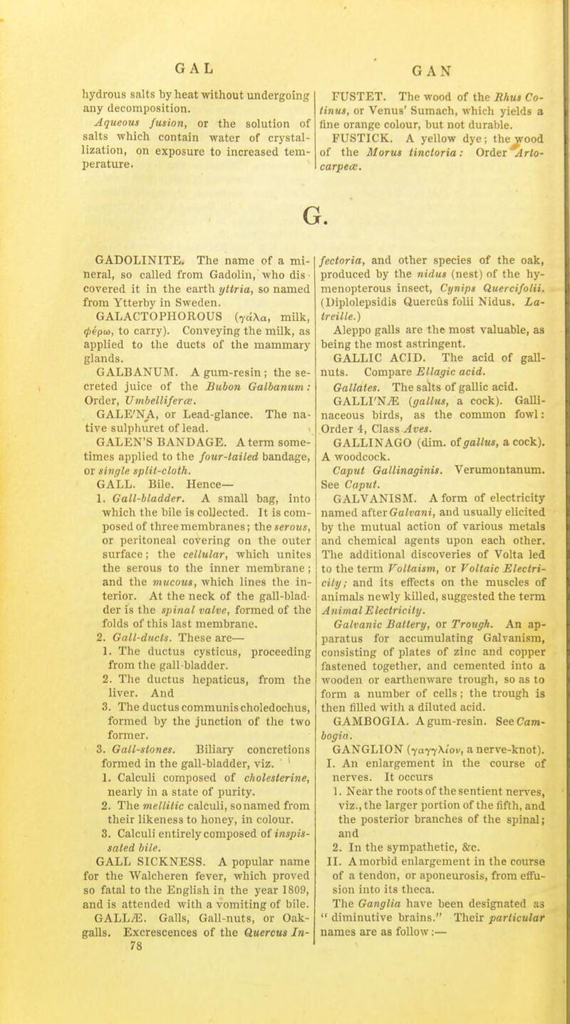 hydrous salts by heat without undergoing any decomposition. Aqueous fusion, or the solution of salts which contain water of crystal- lization, on exposure to increased tem- l)erature. FUSTET. The wood of the Rhus Co- linus, or Venus' Sumach, which yields a fine orange colour, but not durable. FUSTICK. A yellow dye; the wood of the Morus lincloria: Order *lr<o- carpecc. G. GADOLINITE. The name of a mi- neral, so called from Gadolin, who dis- covered it in the earth yltria, so named from Ytterby in Sweden. GALACTOPHOROUS (vciXa, milk, tpepa, to carry). Conveying the milk, as applied to the ducts of the mammary glands. GALBANUM. A gum-resin; the se- creted juice of the Bubon Galbanum: Order, UinbellifercE. GALE'NA, or Lead-glance. The na- tive sulphuret of lead. GALEN'S BANDAGE. A term some- times applied to the four-tailed bandage, or single split-cloth. GALL. Bile. Hence— 1. Gall-bladder. A small bag, into which the bile is collected. It is com- posed of three membranes; the serous, or peritoneal covering on the outer surface; the cellular, which unites the serous to the inner membrane; and the mucous, which lines the in- terior. At the neck of the gall-blad- der is the spinal valve, formed of the folds of this last membrane. 2. Gall-ducts. These are— 1. The ductus cysticus, proceeding from the gall-bladder. 2. The ductus hepaticus, from the liver. And 3. The ductus communis choledochus, formed by the junction of the two former. 3. Gall-stones. Biliary concretions formed in the gall-bladder, viz. * 1. Calculi composed of cholesterine, nearly in a state of purity. 2. The mellitic calculi, sonamed from their likeness to honey, in colour. 3. Calculi entirely composed of inspis- sated bile. GALL SICKNESS. A popular name for the Walcheren fever, which proved so fatal to the English in the year 1809, and is attended with a vomiting of bile. GALL/E. Galls, Gall-nuts, or Oak- galls. Excrescences of the Quercus In- 78 fectoria, and other species of the oak, produced by the nidus (nest) of the hy- menopterous insect, Cynipa Quercifolii. (Diplolepsidis QuercOs folii Nidus. La- ireille.) Aleppo galls are the most valuable, as being the most astringent. GALLIC ACID. The acid of gaU- nuts. Compare EUagic acid. Gallates. The salts of gallic acid. GALLI'NjE [gallus, a cock). Galli- naceous birds, as the common fowl: Order 4, Class Aves. GALLINAGO (dim. otgallus, a cock), A woodcock. Caput Gallinaginis. Verimiontanum. See Caput. GALVANISM. A form of electricity named after Galvani, and usually elicited by the mutual action of various metals and chemical agents upon each other. The additional discoveries of Volta led to the term Voltaism, or Voltaic Eleclri- cily; and its effects on the muscles of animals newly killed, suggested the term Animal Electricity. Galvanic Battery, or Trough. An ap- paratus for accumulating Galvanism, consisting of plates of zinc and copper fastened together, and cemented into a wooden or earthenware trough, so as to form a number of cells; the trough is then filled with a diluted acid. GAMBOGIA. A gum-resin. SeeCnm- bogia. GANGLION (-{afyXlov, a nerve-knot). I. An enlargement in the course of nerves. It occurs 1. Near the roots of the sentient nen'es, viz., the larger portion of the fifth, and the posterior branches of the sjiinal; and 2. In the sympathetic, &c. II. Amorbid enlargement in the course of a tendon, or aponeurosis, from effu- sion into its theca. The Ganglia have been designated ss  diminutive brains. Their particular names are as follow:—