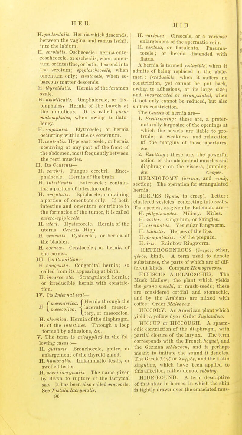 HID H. pudendalis. Herniawhicli descends, between the vagina and ramus ischii, into the labium. II. scrotalis. Oscheocele; hernia ente- ro.scheocele, or oschealis, when omen- tum or intestine, or both, descend into the scrotum; epiplosclieocele, when omentum only; stealocele, when se- baceous matter descends. H. ihyroidalis. Hernia of the foramen ovale. H. umbilicalis. Omphalocele, or Ex- omphalos. Hernia of the bowels at the umbilicus. It is called pneu- matomphalos, when owing to flatu- lency. H. vaginalis. Elytrocele ; or hernia occurring within tlie os externum. H. veniralis. Hypogastrocele; or hernia occurring at any part of the front of the abdomen, most frequently between the recti muscles. II. Its Contents— H. cerebri. Fungus cerebri. Ence- phalocele. Hernia of the brain. H. inteslinalis. Enterocele; contain- ing a portion of intestine only. H. omenlalis. Epiplocele ; containing a portion of omentum only. If both intestine and omentum contribute to the formation of the tumor, it is called enlero-epiplocele. H. uteri. Hysterocele. Hernia of the uterus. Cerexis, Hipp. H. vesicalis. Cystocele; or hernia of the bladder. H. corneal. Ceratocele ; or hernia of the cornea. III. Its Condition— H. congenita. Congenital hernia ; so called from its appearing at birtli. H. incarcerata. Strangulated hernia; or irreducible hernia with constric- tion. IV. Its Internal seat—• „ ( mesenterica. ( Hernia through the ^^■\mesocolica. ^lacerated mesen- (,tery, or mesocolon. H. phrenica. Hernia of the diaphragm. H. of the intestines. Through a loop formed by adhesions, &c. v. Tlie term is misapplied in the fol- lowing cases:— H. gutturis. Bronchocele, goitre, or enlargement of the thyroid gland. H. humoralis. Inflammatio testis, or swelled testis. H. sacci lacrymalis. The name given by Beer to rupture of the lacrymal sac. It has been also called mucocele. See Fistula lacrymalis. 90 H. varicosa. Cirsocele, or a varicose enlargement of the spermatic vein. H. veniosa, or flatulenta. Pneuma- tocele ; or hernia distended with flatus. A hernia is termed reducible, when it admits of being replaced in the abdo- men ; irreducible, when it suffers no constriction, yet cannot be put back, owing to adhesions, or its large size; and incarcerated or strangulated, when it not only cannot be reduced, but also suffers constriction. The Causes of hernia are— I. Predisposing; these are, a pretcr- naturally large size of the openings at which the bowels are liable to pro- trude ; a weakness and relaxation of the margins of those apertures, &c. 2. Exciting ; these are, the powerful action of the abdominal muscles and diaphragm on the viscera. Jumping, &c. Cooper. HERNIOTOMY (hernia, and To/17, section). The operation for strangulated hernia. HERPES (t'pTTto, to creep). Tetter; clustered vesicles, concreting into scabs. The species, as given by Bateman, are— H. phlyclanodcs. Miliary. Nirles. H. zoster. Cingulum, or Shingles. H. circinatus. Vesicular Ringworm. H. labialis. Herpes of the lips. H. preeputialis. Of the prepuce. H. iris. Rainbow Ringworm. HETEROGENEOUS (tVepor, other, yevos, kind). A term used to denote substances, the parts of which are of dif- ferent kinds. Compare Homogeneous. HIBISCUS ABELMOSCHUS. The Musk Mallow; the plant which yields the grana moschi, or musk-seeds; these are considered cordial and stomachic, and by the Arabians are mixed with coffee: Order Malvacea;. HICCORY. An American plant which yields a yellow dye: Order Juglandea:. HICCUP or HICCOUGH. A spasm- odic contraction of the diaphragm, with partial closure of the larj nx. The term corresponds with the French hoquet, and the German sclilucken, and is perhaps meant to imitate the sound it denotes. The Greek Xvt^ or Xvy/xui, and the Latin singultus, which have been applied to this affection, rather denote sobbing. HIDE-BOUND. A term descriptive of that state in horses, in which the skin is tightly drawn over the emaciated mus-