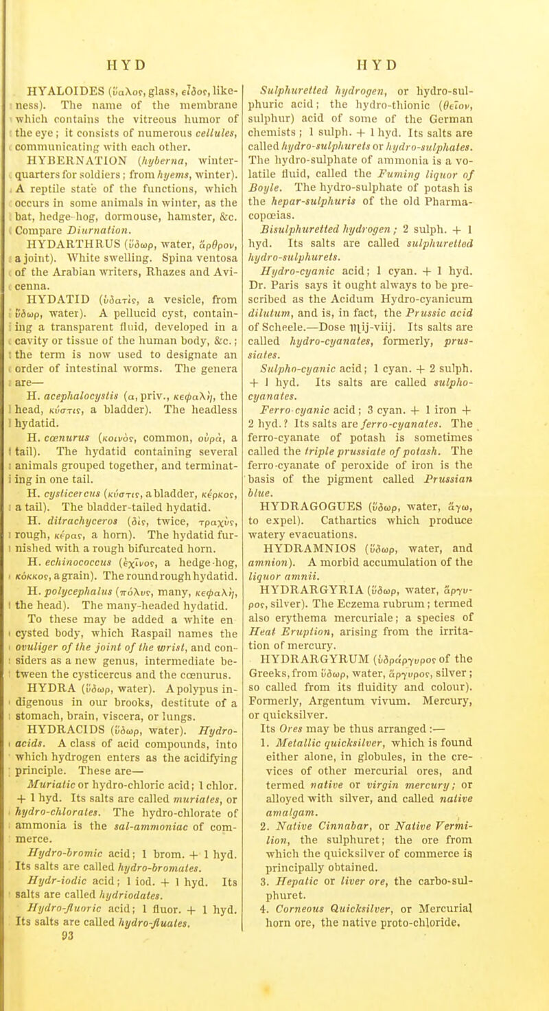 HYALOIDES (uoXor, glas?, eJ&ot, like- ness). The name of the membrane which contains the vitreous humor of tlie eye ; it consists of numerous cellules, communicating with eacli otlier. HYBERNATION (hyberna, winter- quarters for soldiers ; from A«/e»is, winter). . A reptile state of the functions, which occurs in some animals in winter, as the . bat, hedge hog, dormouse, hamster, &c. I Compare Diurnalion. HYDARTHRUS (Mwp, water, Sp^pov, a joint). White swelling. Spina ventosa of the Arabian writers, Rhazes and Avi- cenna. HYDATID ({/Sarir, a vesicle, from ■ vbap, water). A pellucid cyst, contain- ; ing a transparent fluid, developed in a 1 cavity or tissue of the human body, &c.; : the term is now used to designate an . order of intestinal worms. The genera . are— H. acephalocystis (a,priv., Ketj>aK>i, the i head, nvam, a bladder). The headless ! hydatid. H. coenurus (Koii/or, common, otipu, a I tail). The hydatid containing several ! animals grouped together, and terminat- i ing in one tail. H. cysiicercus (Kifffxir, a bladder, xepKor, : a tail). The bladder-tailed hydatid. H. diirachyceros {dk, twice, Tpaxir, I rough, Kfpat, a horn). The hydatid fur- 1 nished with a rough bifurcated horn. H. echinococcus (exi^oi, a hedge hog, 1 (coKKoe, agrain). Theroundroughhydatid. H. polycephaliis {tz6\vz, many, Kt<pa.\)], I the head). The many-headed hydatid. To these may be added a white en I cysted body, which Raspail names the 1 ovuliger of the joint of the wrist, and con- : siders as a new genus, intermediate be- : tween the cysticercus and the ccenurus. HYDRA (Mmp, water). Apoly^msin- ' digenous in our brooks, destitute of a ; stomach, brain, viscera, or lungs. HYDRACIDS (u6a>p, water). Hydro- I acids. A class of acid compounds, into which hydrogen enters as the acidifying principle. These are— Muriatic or hydro-chloric acid; 1 chlor. -f 1 hyd. Its salts are called muriates, or hydro-chlorates. The hydro-chlorate of ammonia is the sal-ammoniac of com- merce. Hydro-bromic acid; 1 brom. -(- 1 hyd. Its salts are called hydro-bromates. Hydr-iodic acid; 1 iod. -(- 1 hyd. Its salts are called hydriodates. llydro-Jlunric acid; 1 fluor. + 1 hyd. Its salts are called hydro-fiuates. 93 Sulphuretted hydrogen, or hydro-sul- phuric acid; the hydro-thionic (Ht'tov, sulphur) acid of some of the German chemists ; 1 sulph. -f I hyd. Its salts are called hydro-sulphurets or hydro-sulphates. The liydro-sulphate of ammonia is a vo- latile fluid, called the Fuming liquor of Boyle. The hydro-sulphate of potash is the hepar-sulphuris of the old Pharma- copoeias. Bisulphuretted hydrogen; 2 sulph. + 1 hyd. Its salts are called sulphuretted hydro-sulphurets. Hydro-cyanic acid; 1 cyan, -f 1 hyd. Dr. Paris says it ought always to be pre- scribed as the Acidum Hydro-cyanicum dilutum, and is, in fact, the Prussic acid of Scheele.—Dose mij-viij. Its salts are called hydro-cyanates, formerly, prus- siates. Sulpho-cyanic acid; 1 cyan. -)- 2 sulph. -f 1 hyd. Its salts are called sulpho- cyanates. Ferro-cyanic acid; 3 cyan. + 1 iron + 2 hyd.? Its salts are/erro-c?/awa(es. The ferro-cyanate of potash is sometimes called the triple prussiale of potash. The ferro-cyanate of peroxide of iron is the basis of the pigment called Prussian blue. HYDRAGOGUES {vSwp, water, ayw, to expel). Cathartics which produce watery evacuations. HYDRAMNIOS CMwp, water, and amnion). A morbid accumulation of the liquor amnii. HYDRARGYRIA (iiSup, water, 'dpyv por, silver). The Eczema rubrum; termed also erythema mercuriale; a species of Heat Eruption, arising from the irrita- tion of mercury. HYDRARGYRUM (Mpa'pT«pof of the Greeks,from 'ii&wp, water, Hp-jvpot, silver; so called from its fluidity and colour). Formerly, Argentum vivum. Mercury, or quicksilver. Its Ores may be thus arranged :— 1. Metallic quicksilver, which is found either alone, in globules, in the cre- vices of other mercurial ores, and termed native or virgin mercury; or alloyed with silver, and called native amalgam. 2. Native Cinnabar, or Native Vermi- lion, the sulphuret; the ore from which the quicksilver of commerce is principally obtained. 3. Hepatic or liver ore, the carbo-sul- phuret. 4. Corneous Quicksilver, or Mercurial horn ore, the native proto-chloride.