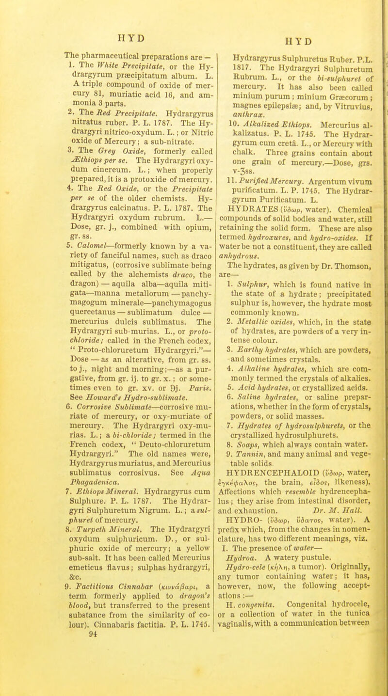 The pharmaceutical preparations are — 1. The rvitile Precipitate, or the Hy- drargyrum praecipitatum album. L. A triple compound of oxide of mer- cury 81, muriatic acid 16, and am- monia 3 parts. 2. The Red Precipitate. Hydrargyrus nitratus ruber. P. L. 1787. The Hy- drargyri nitrico-oxydum. L.; or Nitric oxide of Mercury; a sub-nitrate. 3. The Grey Oxide, formerly called JEthiops per se. The Hydrargyri oxy- dum cinereum. L.; when properly prepared, it is a protoxide of mercury. 4. The Red Oxide, or the Precipitate per se of the older chemists. Hy- drargyrus calcinatus. P. L. 1787. The Hydrargyri oxydum rubrum. L.— Dose, gr. j., combined with opium, gr. ss. 5. Calomel—formerly known by a va- riety of fanciful names, such as draco mitigatus, (corrosive sublimate being called by the alchemists draco, the dragon) — aquila alba—aquila miti- gata—manna metallorum — panchy- magogum minerale—panchymagogus quercetanus — sublimatum dulce — mercurius dulcis sublimatus. The Hydrargyri sub murias. L., or proto- chloride; called in the French codex,  Proto-chloruretum Hydrargyri.— Dose — as an alterative, from gr. ss. toj., night and morning;—as a pur- gative, from gr. ij. to gr. x.; or some- times even to gr. xv. or 9j. Paris. See Howard's Jlydro-sublimale. 6. Corrosive Sublimate—corrosive mu- riate of mercury, or oxy-muriate of mercury. The Hydrargyri oxy-mu- rias. L.; a bi-chloride; termed in the French codex,  Deuto-cliloruretum Hydrargyri. The old names were, Hydrargyrus muriatus, and Mercurius sublimatus corrosivus. See Aqua Phagadenica. 7. Ethiops Mineral. Hydrargyrus cum Sulphure. P. L. 1787. The Hydrar- gyri Sulphuretum Nigrum. L.; a.sul- phurei of mercury. 8. Turpeth Mineral. The Hydrargyri oxydum sulphuricum. D., or sul- phuric oxide of mercury; a yellow sub-salt. It has been called Mercurius emeticus flavus; sulphas hydrargyri, &c. 9. Factitious Cinnabar {Kivvd/Sapt, a term formerly applied to dragon's blood, but transferred to the present substance from the similarity of co- lour). Cinnabaris factitia. P. L. 1745. 94 Hydrargyrus Sulphuretus Ruber. P.L. 1817. The Hydrargyri Sulphuretum Rubrum. L., or the bi-tulphurel of mercury. It has also been called minium purum; minium Grsecorum ; magnes epilepsiae; and, by Vitruvius, anthrax. 10. Alkalized Ethiops. Mercurius al- kalizatus. P. L. 1745. The Hydrar- gyrum cum creta. L., or Mercury with chalk. Three grains contain about one grain of mercury.—Dose, grs. V-3S8. 11. Purified Mercury. Argentum vivum purificatum. L. P. 1745. The Hydrar- gyrum Purificatum. L. HYDRATES (v6u>p, water). Chemical compounds of solid bodies and water, still retaining the solid form. These are also termed hydroxures, and hydro-oxides. If water be not a constituent, they are called anhydrojts. The hydrates, as given by Dr. Thomson, are— 1. Sulphur, which is found native in the state of a hydrate; precipitated sulphur is, however, the hydrate most commonly known. 2. Metallic oxides, which, in the state of hydrates, are powders of a very in- tense colour. 3. Earthy hydrates, which are powders, and sometimes crystals. 4. Alkaline hydrates, wliich are com- monly termed the crystals of alkaUes. 5. Acid hydrates, or crystallized acids. G. Saline hydrates, or saline prepar- ations, whether in the form of crystals, powders, or solid masses. 7. Hydrates of hydrosvlphurets, or the crystallized hydrosulphurets. 8. Snaps, which always contain water. 9. Tannin, and many animal and vege- table solids HYDRENCEPHALOID (v&wp, water, ^7Kt0a\or, the brain, 6i3or, likeness). Affections which resemble hydrencepha- lus ; they arise from intestinal disorder, and exhaustion. Dr. M. Hall. HYDRO- (li3a>p, SaaTOf, water). A prefix which, from the changes in nomen- clature, has two different meanings, viz. I. The presence of uio/er— Hydroa. A watery pustule. Hydro-cele a tumor). Originally, any tumor containing water; it has, however, now, the following accept- ations :— H. congenita. Congenital hydrocele, or a collection of water in the tunica vaginalis, with a communication between