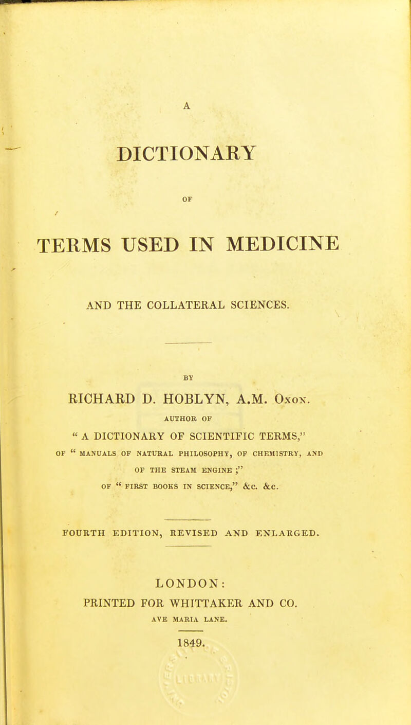 OF TERMS USED IN MEDICINE AND THE COLLATERAL SCIENCES. BY RICHARD D. HOBLYN, A.M. Oxox. AUTHOR OF « A DICTIONARY OF SCIENTIFIC TERMS, OF  MANUALS OF NATURAL PHILOSOPHY, OF CHEMISTRY, AND OF THE STEAM ENGINE ; OF  FIRST BOOKS IN SCIENCE, &C. &C. FOURTH EDITION, REVISED AND ENLARGED. LONDON: PRINTED FOR WHITTAKER AND CO. AVE MARIA LANE. 1849.