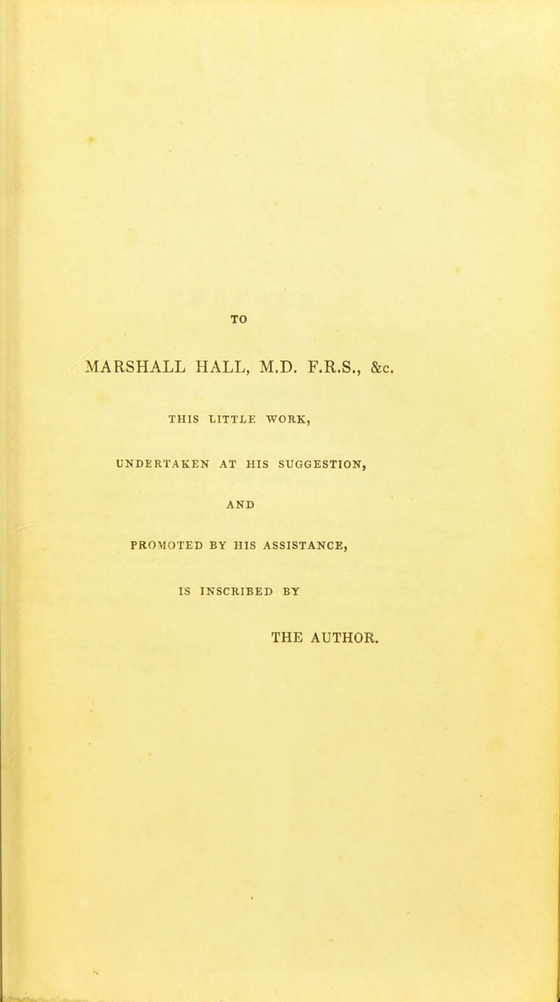 TO MARSHALL HALL, M.D. F.R.S., &c. THIS LITTLE WORK, UNDERTAKEN AT HIS SUGGESTION, AND PROMOTED BY HIS ASSISTANCE, IS INSCRIBED BY THE AUTHOR.