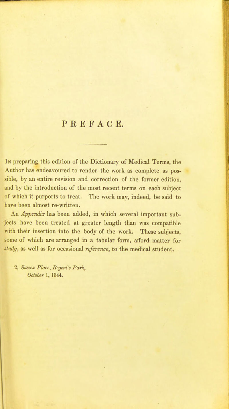 PREFACE. In preparing this edition of the Dictionary of Medical Terms, the Author has endeavoured to render the work as complete as pos- sible, by an entire revision and correction of the former edition, and by the introduction of the most recent terms on each subject of vrhich it purports to treat. The work may, indeed, be said to have been almost re-written. An Appendix has been added, in which several important sub- jects have been treated at greater length than was compatible with their insertion into the body of the work. These subjects, some of which are arranged in a tabular form, afford matter for study, as well as for occasional reference, to the medical student. 2, Sussex Place, RegenCs Park, October 1, 1844.