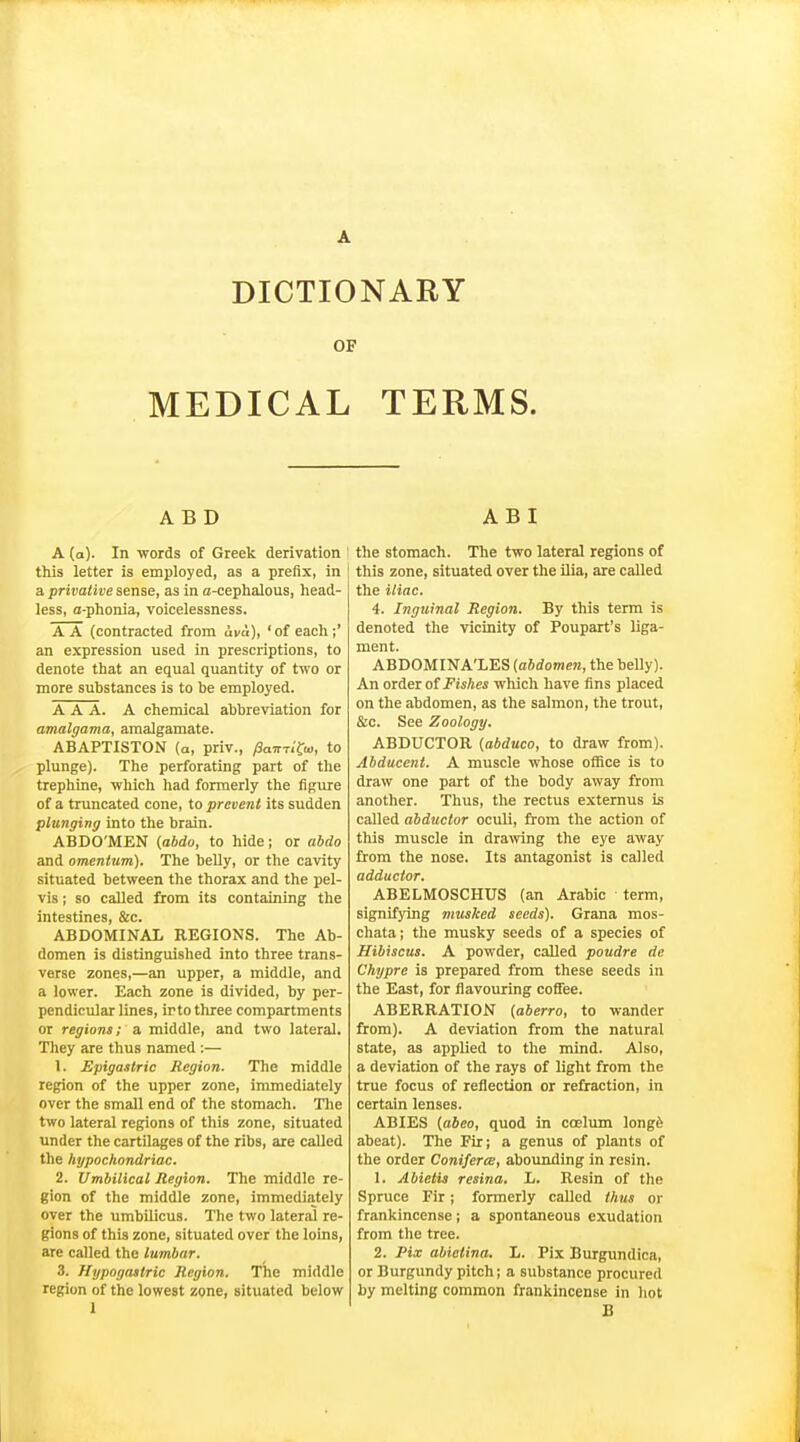 OF MEDICAL TERMS. ABD A (a). In words of Greek derivation this letter is employed, as a prefix, in a privative sense, as in a-cephalous, head- less, a-phonia, voicelessness. A A (contracted from ava), 'of each;' an expression used in prescriptions, to denote that an equal quantity of two or more substances is to be employed. AAA. A chemical abbreviation for amalgama, amalgamate. ABAPTISTON (a, priv., fiami^ia, to plunge). The perforating part of the trephine, which had formerly the figure of a truncated cone, to prevent its sudden plunging into the brain. ABDO'MEN {abdo, to hide; or abdo and omentum). The belly, or the cavity situated between the thorax and the pel- vis ; so called from its containing the intestines, &c. ABDOMINAL REGIONS. The Ab- domen is distinguished into three trans- verse zones,—an upper, a middle, and a lower. Each zone is divided, by per- pendicular lines, irto three compartments or regions; a middle, and two lateral. They are thus named :— 1. Epigastric Region. The middle region of the upper zone, immediately over the small end of the stomach. The two lateral regions of this zone, situated under the cartilages of the ribs, are called the hypochondriac. 2. Umbilical Region. The middle re- gion of the middle zone, immediately over the umbilicus. The two lateral re- gions of this zone, situated over the loins, are called the lumbar. 3. Hypogastric Region. The middle region of the lowest zone, situated below 1 A B I the stomach. The two lateral regions of this zone, situated over the ilia, aie called the iliac. 4. Inguinal Region. By this term is denoted the \ficinity of Poupart's liga- ment. ABDOMINA'LES [abdomen, the heUy). An order of Fishes which have fins placed on the abdomen, as the salmon, the trout, &c. See Zoology. ABDUCTOR {abduco, to draw from). Abducent. A muscle whose oflSce is to draw one part of the body away from another. Thus, the rectus externus is called abductor oculi, from the action of this muscle in dra^ving the eye away from the nose. Its antagonist is called adductor. ABELMOSCHUS (an Arabic term, signifying musked seeds). Grana mos- chata; the musky seeds of a species of Hibiscus. A powder, called poudre de Chypre is prepared from these seeds in the East, for flavouring coffee. ABERRATION (aberro, to wander from). A deviation from the natural state, as applied to the mind. Also, a deviation of the rays of light from the true focus of reflection or refraction, in certain lenses. ABIES (aieo, quod in coelum longfe abeat). The Fir; a genus of plants of the order Coniferce, abounding in resin. 1. Abietis resina. L. Resin of the Spruce Fir; formerly called thus or frankincense ; a spontaneous exudation from the tree. 2. Pix abietina. L. Fix Burgundica, or Burgundy pitch; a substance procured by melting common frankincense in hot B