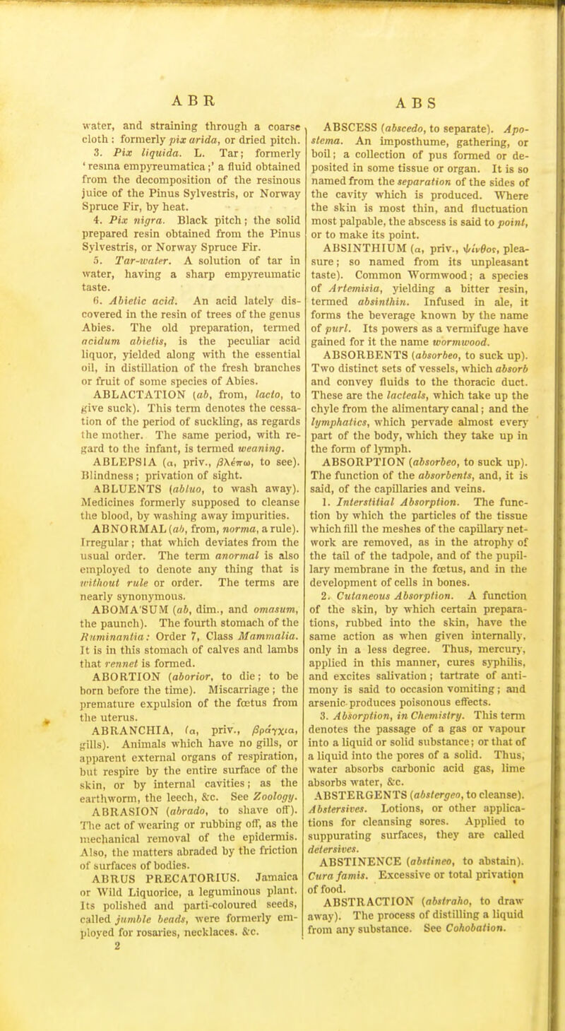 water, and straining through a coarse cloth : formerly pix arida, or dried pitch. 3. Pix liquida. L. Tar; fonnerly ' resina empyreuinatica;' a fluid obtained from the decomposition of the resinous juice of the Pinus Sylvestris, or Norway Spruce Fir, by heat. 4. Pix nigra. Black pitch; the solid prepared resin obtained from the Pinus Sylvestris, or Norway Spruce Fir. 5. Tar-water. A solution of tar in water, having a sharp empyreumatic taste. H. Abielic acid. An acid lately dis- covered in the resin of trees of the genus Abies. The old preparation, termed acidum ahietis, is the peculiar acid liquor, yielded along with the essential oil, in distillation of the fresh branches or fruit of some species of Abies. ABLACTATION (aft, from, lacto, to jcive suck). This term denotes the cessa- tion of the period of suckling, as regards the mother. The same period, with re- gard to the infant, is termed weaning. ABLEPSIA (a, priv., /3\e7rm, to see). Blindness; privation of sight. ABLUENTS (abl.uo, to wash away). Medicines formerly supposed to cleanse the blood, by washing away impurities. ABNORMAL (a<<, from, norma, a rule). Irregular ; that which deviates from the usual order. The term anormal is also employed to denote any thing that is without rule or order. The terms are nearly synonymous. ABOMA'SUM {ab, dim., and omasum, the paunch). The fourth stomach of the Kuminantia: Order 7, Class Mammalia. It is in this stomach of calves and lambs that rennet is formed. ABORTION (aborior, to die; to be born before the time). Miscarriage ; the premature expulsion of the foetus from the uterus. ABRANCHIA, (a, priv., /3pdyx'a> gills). Animals which have no gills, or apparent external organs of respiration, but respire by the entire surface of the skin, or by internal cavities; as the earthworm, the leech, &c. See Zoology. ABRASION (abrado, to shave off). The act of wearing or rubbing off, as the mechanical removal of the epidermis. Also, the matters abraded by the friction of surfaces of bodies. ABRUS PRECATORIUS. Jamaica or Wild Liquorice, a leguminous plant. Its polished and parti-coloured seeds, called jumble heads, were formerly em- ployed for rosailes, necklaces. &c. 2 ABSCESS (abscedo, to separate). Apo- slema. An imposthume, gathering, or boil; a collection of pus formed or de- posited in some tissue or organ. It is so named from the separation of the sides of the cavity which is produced. Where the skin is most thin, and fluctuation most palpable, the abscess is said to point, or to make its point. ABSINTHIUM (a, priv., xtiVSof, plea- sure ; so named from its unpleasant taste). Common Wormwood; a species of Artemisia, yielding a bitter resin, termed absinthin. Infused in ale, it forms the beverage known by the name of purl. Its powers as a vermifuge have gained for it the name wormwood. ABSORBENTS (absorbeo, to suck up). Two distinct sets of vessels, which absorb and convey fluids to the thoracic duct. These are the lacteals, which take up the chyle from the alimentary canal; and the lymphatics, which pervade almost ever}' part of the body, which they take up in the form of lymph. ABSORPTION {absorbeo, to suck up). The function of the absorbents, and, it is said, of the capillaries and veins. 1. Interstitial Absorption. The func- tion by which the particles of the tissue which fill the meshes of the capillar)' net- work are removed, as in the atrophy of the tail of the tadpole, and of the pupil- lary membrane in the foetus, and in the development of cells in bones. 2. Cutaneous Absorption. A function of the skin, by which certain prepara- tions, rubbed into the skin, have the same action as when given internally, only in a less degree. Thus, mercury, applied in this manner, cures sj-phUis, and excites salivation; tartrate of anti- mony is said to occasion vomiting; and arsenic produces poisonous effects. 3. Absorption, in Chemistry. This term denotes the passage of a gas or vapour into a liquid or solid substance; or that of a liquid into the pores of a solid. Thus, water absorbs carbonic acid gas, lime absorbs water, &c. .\BSTERGENTS {abstergeo, to cleanse). Abstersives. Lotions, or other applica- tions for cleansing sores. Applied to suppurating surfaces, they are called detersittes. ABSTINENCE (abstineo, to abstain). Cura famis. Excessive or total privation of food. ABSTRACTION {abstraho, to draw away). The process of distilling a liquid from any substance. See Cohobation.