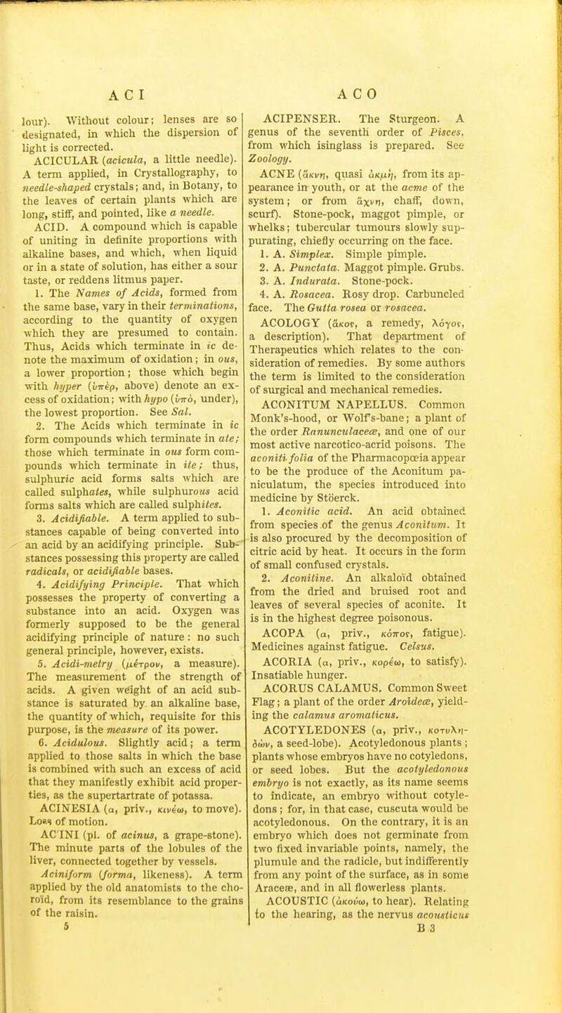 lour). 'Witliout colour; lenses are so designated, in which the dispersion of light is corrected. ACICULAR {acicula, a little needle). A terra applied, in Crystallography, to needle-shaped crystals; and, in Botany, to the leaves of certain plants which are long, stiff, and pointed, like a needle. ACID. A compound which is capable of uniting in definite proportions with alkaline bases, and which, when liquid or in a state of solution, has either a sour taste, or reddens litmus paper. 1. The Names of Acids, formed from the same base, vary in their terminations, according to the quantity of oxygen which they are presumed to contain. Thus, Acids which terminate in ic de- note the maximum of oxidation; in ous, a lower proportion; those which begin with hyper {vnep, above) denote an ex- cess of oxidation; vfithhypo {uno, under), the lowest proportion. See Sal. 2. The Acids which terminate in ic form compounds which terminate ia ate; those which terminate in ous form com- pounds which terminate in He; thus, sulphuric acid forms salts which are called sulphflies, while sulphuro«« acid forms salts which are called sulphi<e«. 3. Acidifiable. A term applied to sub- stances capable of being converted into an acid by an acidifying principle. Sub- stances possessing this property are called radicals, or acidifiable bases. 4. Acidifying Principle. That which possesses the property of converting a substance into an acid. Oxygen was formerly supposed to be the general acidifying principle of nature: no such general principle, however, exists. 5. Acidi-metry (/lerpoi/, a measure). The measurement of the strength of acids. A given weight of an acid sub- stance is saturated by an alkaline base, the quantity of which, requisite for this purpose, is the measure of its power. 6. Acidulous. Slightly acid; a term applied to those salts in which the base is combined with such an excess of acid that they manifestly exhibit acid proper- ties, as the Bupertartrate of potassa. ACINESIA (a, priv., Ktviai, to move). LoKs of motion. AC INI (pi. of acinus, a grape-stone). The minute parts of the lobules of the liver, connected together by vessels. Aciniform {forma, likeness). A term applied by the old anatomists to the clio- roid, from its resemblance to the grains of the raisin. 5 ACIPENSER. The Sturgeon. A genus of the seventh order of Pisces, from which isinglass is prepared. See Zoology. ACNE (aKv<\, quasi cik^iJ;, from its ap- pearance in youth, or at the acme of the system; or from axvrt, chaff, down, scurf). Stone-pock, maggot pimple, or whelks; tubercular tumours slowly sup- purating, chiefly occurring on the face. 1. A. Simplex. Simple pimple. 2. A. Punctata. Maggot pimple. Grubs. 3. A. Indurata. Stone-pock. 4. A. Rosacea. Rosy drop. Carbuncled face. The Gutta rosea or rosacea. ACOLOGY (aKof, a remedy, Xo-cor, a description). That department of Therapeutics which relates to the con- sideration of remedies. By some authors the term is limited to the consideration of surgical and mechanical remedies. ACONITUM NAPELLUS. Common Monk's-hood, or Wolf s-bane; a plant of the order Ranunculacem, and one of our most active narcotico-acrid poisons. The aconiti folia of the Pharmacopoeia appear to be the produce of the Aconitum pa- niculatum, the species introduced into medicine by Stberck. 1. Aconitic acid. An acid obtained from species of the genus Aconitum. It is also procured by the decomposition of citric acid by heat. It occurs in the form of small confused crystals. 2. Aconitine. An alkaloid obtained from the dried and bruised root and leaves of several species of aconite. It is in the highest degree poisonous. ACOPA (a, priv., Kon-or, fatigue). Medicines against fatigue. Celsus. ACORIA (a, priv., Kopeco, to satisfy). Insatiable hunger. ACORUS CALAMUS. Common Sweet Flag; a plant of the order Aroidea:, yield- ing the calamus aromaticus. ACOTYLEDONES (a, priv., kotuXh- iwv, a seed-lobe). Acotyledonous plants ; plants whose embryos have no cotyledons, or seed lobes. But the acotyledonous embryo is not exactly, as its name seems to indicate, an embryo without cotyle- dons ; for, in that case, cuscuta would be acotyledonous. On the contrary, it is an embryo which does not germinate from two fixed invariable points, namely, the plumule and the radicle, but indifferently from any point of the surface, as in some AracejE, and in all flowerless plants. ACOUSTIC (uKoi'/w, to hear). Relating to the hearing, as the nervus aconsticHs ' B 3