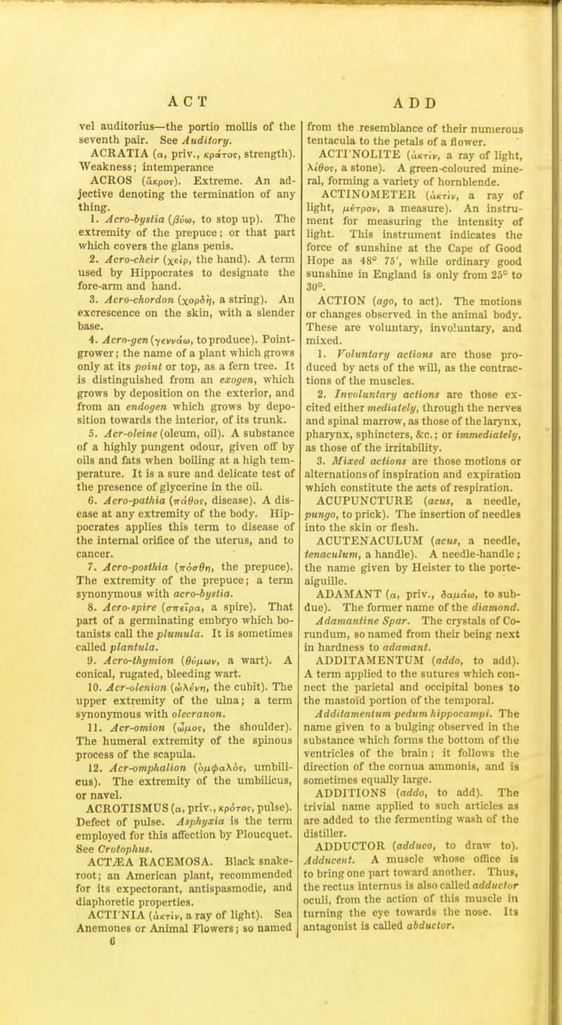 ACT ADD vel auditorius—the portio mollis of the seventh pair. See Auditory. ACRATIA (a, priv., Kparor, strength). Weakness; intemperance ACROS (uKpof). Extreme. An ad- jective denoting the termination of any thing. 1. Jcro-bystia {/3vu, to stop up). The extremity of the prepuce; or that part which covers the glans penis. 2. Acro-cheir (xeip. the hand). A term used by Hippocrates to designate tlie fore-arm and hand. 3. Acro-chordon {xop^'h * string). An excrescence on the skin, with a slender base. 4. Acrn-gen{y€vvdo), to produce). Point- grower ; the name of a plant which grows only at its point or top, as a fern tree. It is distinguished from an exogen, which grows by deposition on the exterior, and from an endogen which grows by depo- sition towards the interior, of its trunk. 5. Acr-oleine {oleum, oil). A substance of a highly pungent odour, given off by oils and fats when boiling at a high tem- perature. It is a sure and delicate test of the presence of glycerine in the oil. 6. Acro-pathia (n-tiOor, disease). A dis- ease at any extremity of the body. Hip- pocrates applies this term to disease of the internal orifice of the uterus, and to cancer. 7. Acro-posthia {noaOni the prepuce). The extremity of the prepuce; a term synonymous with acro-bystia. 8. Acro spire (o-weipa, a spire). That part of a germinating embryo which bo- tanists caU the plumula. It is sometimes called plantula. d. Acro-thymion {Ovfiuv, a wart). A conical, rugated, bleeding wart. 10. Acr-ulenion {wXevt}, the cubit). The upper extremity of the ulna; a term synonymous with olecranon. 11. Acr-omion (w/ior, the shoulder). The humeral extremity of the spinous process of the scapula. 12. Acr-omphalion (o/j0a\or, umbili- cus). The extremity of the umbilicus, or navel. ACROTISMUS (a, priv., kpotoc, pulse). Defect of pulse. Asphyxia is the term employed for this aifection by Ploucquet. See Crotophus. ACTjEA RACEMOSA. Black snake- root; an American plant, recommended for its expectorant, antispasmodic, and diaphoretic properties. ACTI'NIA (iKTit, a ray of light). Sea Anemones or Animal Flowers; so named 6 from the . resemblance of their numerous tentacula to the petals of a flower. ACTI'NOLITE (<i/iTii/, a ray of light, XiSor, a stone). A green-coloured mine- ral, forming a variety of hornblende. ACTINOMETER (iKTii/, a ray of light, fxerpov, a measure). An instru- ment for measuring the intensity of light. This instrument indicates the force of sunshine at the Cape of Good Hope as 48'^ 75', whUe ordinary good sunshine in England is only from 25° to 30°. ACTION (ago, to act). The motions or changes observed in the animal body. These are voluntary, involuntary, and mixed. 1. Voluntary actions are those pro- duced by acts of the will, as the contrac- tions of the muscles. 2. Involuntary actions are those ex- cited either mediately, through the nerves and spinal marrow, as those of the larj-nx, pharynx, sphincters, &c.; or immediately, as those of the irritability. 3. Mixed actions are those motions or alternations of inspiration and expiration wliich constitute the acts of respiration. ACUPUNCTURE (acus, a needle, pungo, to prick). The insertion of needles into the skin or flesh. ACUTENACULUM (acus, a needle, tenaculum, a handle). A needle-handle ; the name given by Heister to the porte- aiguille. ADAMANT (a, priv., Sanaa, to sub- due). The former name of the diamond. Adamantine Spar. The crystals of Co- rundum, so named from their being next in hardness to adamant. ADDITAMENTUM (addo, to add). A term applied to the sutures which con- nect the parietal and occipital bones to the mastoid portion of the temporal. Additamenlum pedum hippocampi. The name given to a bulging observed in the substance which forms the bottom of the ventricles of the brain; it follows the direction of the cornua ammonis, and is sometimes equally large. ADDITIONS (addo, to add). The trivial name applied to such articles as are added to the fermenting wash of the distiller. ADDUCTOR (adduco, to draw to). Adducent. A muscle whose oflice is to bring one part toward another. Thus, the rectus internus is also called adductor oculi, from the action of this muscle in turning the eye towards tlie nose. Its antagonist is called abductor.