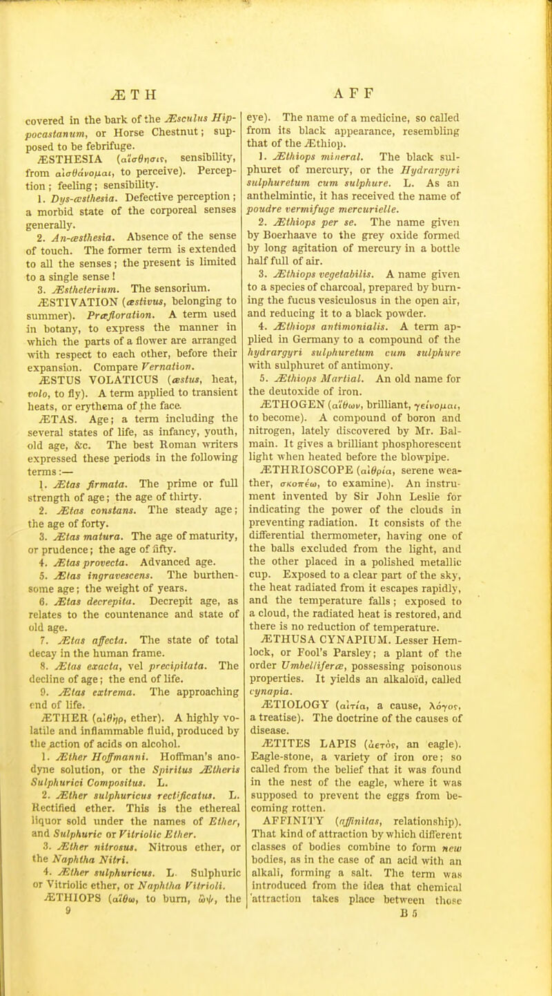 covered in the bark of the jEsculns Hip- pocastanum, or Horse Chestnut; sup- posed to be febrifuge. iESTHESIA (alVeno-if, sensibility, from aiatidvonai, to perceive). Percep- tion ; feeling; sensibility. 1. Dys-cesthesia. Defective perception ; a morbid state of the corporeal senses generally. 2. An-cBsthesia. Absence of the sense of touch. The former term is extended to all the senses; the present is limited to a single sense! 3. jEsiheierium. The sensorium. ./ESTIVATION {lestivus, belonging to summer). Prtrjloration. A term used in botany, to express the manner in which the parts of a flower are arranged with respect to each other, before their expansion. Compare Vernatiov. .a;STUS VOLATICUS («s<!<s, heat, vnlo, to fly). A term applied to transient heats, or erjrthema of the face jETAS. Agej a term including the several states of life, as infancy, youth, old age, &c. The best Roman vraters expressed these periods in the following terms:— 1. ^tas firmaia. The prime or full strength of age; the age of thirty. 2. Xtai constans. The steady age; the age of forty. 3. JEtasmatura. The age of maturity, or prudence; the age of fifty. 4. Mtas provecta. Advanced age. 5. JElas ingravescens. The burthen- some age; the weight of years. 6. jEtas decrepita. Decrepit age, as relates to the countenance and state of old age. 7. JEtas affecta. The state of total decay in the human frame. 8. jElaj exacta, vel precipilaia. Tlie decline of age; the end of life. 9. JEtas extrema. The approaching end of life. AETHER {a\e'rip, ether). A highly vo- latile and inflammable fluid, produced by the action of acids on alcohol. 1. Mlher Hoffmanni. Hoffman's ano- dyne solution, or the Spirltus ^Iheris Sulphurici Compositus. L. 2. jEther sulphuricut reetijicatuM. h. Rectified ether. This is the ethereal liquor sold under the names of Ether, and Sulphuric or Vitriolic Ether. 3. Mther nitrosus. Nitrous ether, or the Naphtha Nitri. 4. jEther sulphuricut. L. Sulphuric or Vitriolic ether, or Naphtha Vitrioli. jETHIOPS (aWu,, to bum, the 9 eye). The name of a medicine, so called from its black appearance, resembling that of the yEthiop. 1. JEthiops mineral. The black sul- phuret of mercury, or the Hydrargyri sulphuretum cum sulphure. L. As an anthelmintic, it has received the name of poudre vermifuge mercurielle. 2. Mthiops per se. The name given by Boerhaave to the grey oxide formed by long agitation of mercury in a bottle half full of air. 3. JEthiops vegetabilis. A name given to a species of charcoal, prepared by burn- ing the fucus vesiculosus in the open air, and reducing it to a black powder. 4. JEthiops antimonialis. A term ap- plied in Germany to a compound of the hydrargyri sulphuretum cum sulphure with sulphuret of antimony. 5. jEthiops Martial. An old name for the deutoxide of iron. jETHOGEN (al'(/Mi/, brilliant, yeiVo/iai, to become). A compound of boron and nitrogen, lately discovered by Mr. Bal- main. It gives a brilliant phosphorescent light when heated before the blowpipe. iETHRIOSCOPE {aWpia, serene wea- ther, cTKOTreu, to examine). An instru- ment invented by Sir John Leslie for indicating the power of the clouds in preventing radiation. It consists of the differential thermometer, having one of the balls excluded from the light, and the other placed in a polished metallic cup. Exposed to a clear part of the sky, the heat radiated from it escapes rapidly, and the temperature falls; exposed to a cloud, the radiated heat is restored, and there is no reduction of temperature. ^THUSA CYNAPIUM. Lesser Hem- lock, or Fool's Parsley; a plant of the order UmhellifercE, possessing poisonous properties. It yields an alkaloid, called cynapia. jETIOLOGY (aix/a, a cause, Xdyor, a treatise). The doctrine of the causes of disease. jETITES LAPIS (ieror, an eagle). Eagle-stone, a variety of iron ore; so called from the belief that it was found in the nest of the eagle, where it was supposed to prevent the eggs from be- coming rotten. AFFINITY {affinitas, relation.ship). That kind of attraction by which difl'erent classes of bodies combine to form new bodies, as in the case of an acid with an alkali, forming a salt. The term wa.s introduced from the idea that chemical 'attraction takes place between those R a