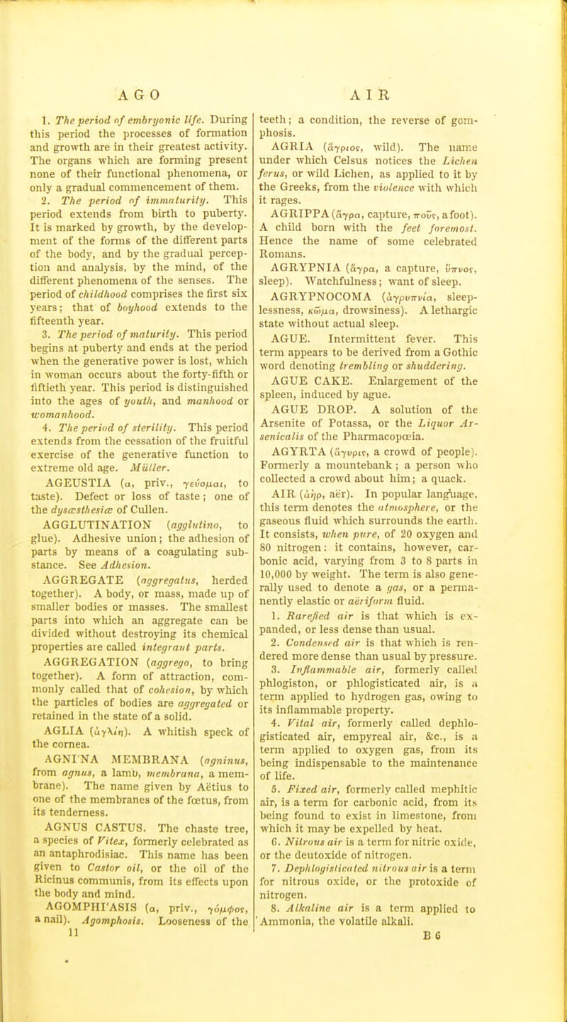 1. The period nf embryonic life. During tills period the processes of fonnation and growth are in their greatest activity. The organs whicli are forming present none of their functional phenomena, or only a gradual commencement of them. 2. The period of immulurity. This period extends from birth to puberty. It is marked by growth, by the develop- ment of the forms of the different parts of the body, and by the gradual percep- tion and analysis, by the mind, of the different phenomena of the senses. The period of childhood comprises the first six years; that of boyhood extends to the fifteenth year. 3. The period of maturity. This period begins at puberty and ends at the period when the generative power is lost, wliicli in woman occurs about the forty-fifth or fiftieth year. This period is distinguished into the ages of youth, and manhood or womanhood. 4. The period of sterility. This period extends from the cessation of the fruitful exercise of the generative function to extreme old age. Miiller. AGEUSTIA (u, priv., Te.io/jai, to taste). Defect or loss of taste; one of the dysasthesice of CuUen. AGGLUTINATION (agylutino, to glue). Adhesive union; the adhesion of parts by means of a coagulating sub- stance. See Adhesion. AGGREGATE (nggregatiis, herded together). A body, or mass, made up of smaller bodies or masses. The smallest parts into which an aggregate can be divided without destroying its chemical properties are called integrant parts. AGGREGATION (aggreyo, to bring together). A form of attraction, com- monly called that of cohesion, by which the particles of bodies are aggregated or retained in the state of a solid. AGLIA (uy\<n). A whitish speck of the cornea. AGNI'NA MEMBRANA {ngninus, from agnus, a lamb, niemhrana, a mem- brane). The name given by Aetius to one of the membranes of the foetus, from its tenderness. AGNUS CASTUS. The chaste tree, a species of Fiiex, formerly celebrated as an antaphrodisiac. This name has been given to Castor oil, or the oil of the Ricinus communis, from its effects upon tlie body and mind. AGOMPHrASIS (a, priv., ^o/iKjior, a nail). Agomphosis. Looseness of the 11 teeth; a condition, the reverse of gom- phosis. AGRIA (a7pioc, wild). The name under which Celsus notices the Lichen ferus, or wild Lichen, as applied to it by the Greeks, from the violence with which it rages. AGRIPPA(a7pa, capture, TTour, afoot). A child born with the feet foremost. Hence the name of some celebrated Romans. AGRYPNIA [a-ypa, a capture, utti/oc, sleep). Watchfulness; want of sleep. AGRYPNOCOMA (UfpoTrvia, sleep- lessness, Kwfxa, drowsiness). A lethargic state without actual sleep. AGUE. Intermittent fever. This term appears to be derived from a Gothic word denoting trembling or shuddering. AGUE CAKE. EiUargement of the spleen, induced by ague. AGUE DROP. A solution of the Arsenite of Potassa, or the Liquor Ar- senicalis of the Pharmacopoeia. AGYRTA (ayi/pir, a crowd of people). Formerly a mountebank; a person who collected a crowd about him; a quack. AIR (cii'/p, aer). In popular lang\iage. this term denotes the atmosphere, or the gaseous fluid which surrounds the earth. It consists, when pxire, of 20 oxygen and 80 nitrogen: it contains, however, car- bonic acid, varying from 3 to 8 parts in 10,000 by -weight. The term is also gene- rally used to denote a gas, or a penna- nently elastic or aeriform fluid. 1. Rarefied air is that which is ex- panded, or less dense than usual. 2. Condensed air is that which is ren- dered more dense than usual by pressure. 3. Inflammable air, formerly called phlogiston, or phlogisticated air, is a term applied to hydrogen gas, owing to its inflammable property. 4. Vital air, formerly called dephlo- gisticated air, empyreal air, &c., is a term applied to oxygen gas, from its being indispensable to the maintenance of life. 5. Fixed air, formerly called mephitic air, is a term for carbonic acid, from it.s being found to exist in limestone, from which it may be expelled by heat. C. Nitrous air is a term for nitric oxide, or the deutoxide of nitrogen. 7. Dephtoyislicoted nitrous air \s a term for nitrous oxide, or the protoxide of nitrogen. 8. Alkaline air is a term applied to 'Ammonia, the volatile alkali.