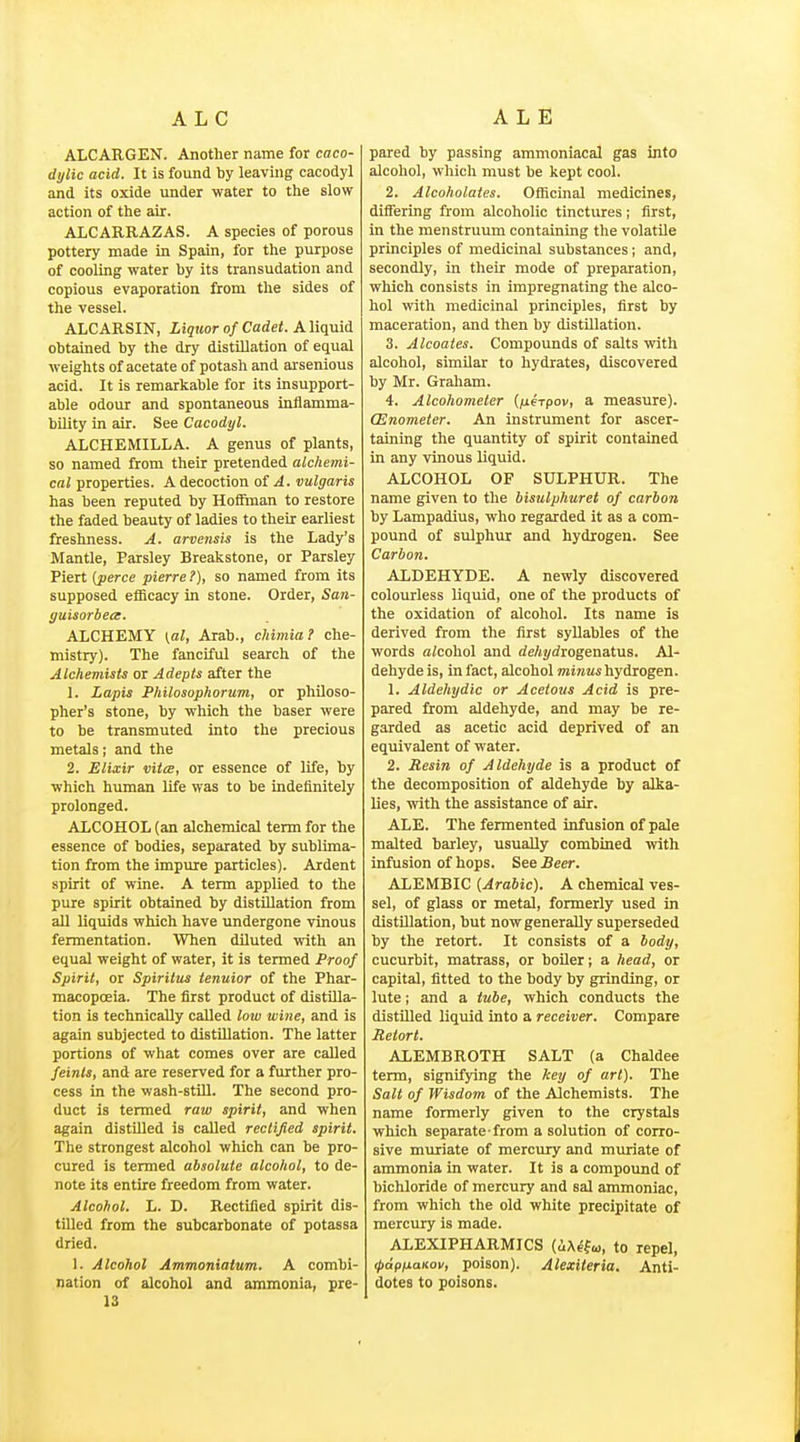 ALCARGEN. Another name for caco- dijlic acid. It is found by leaving cacodyl and its oxide under water to the slow action of the air. ALCARRAZAS. A species of porous pottery made in Spain, for the purpose of cooling water by its transudation and copious evaporation from the sides of the vessel. ALCARSIN, Liquor of Cadet. KW^vXi. obtained by the dry distillation of equal weights of acetate of potash and arsenious acid. It is remarkable for its insupport- able odour and spontaneous inflamma- bility in air. See Cacodyl. ALCHEMILLA. A genus of plants, so named from their pretended alchemi- cal properties. A decoction of ^. vulgaris has been reputed by Hoffman to restore the faded beauty of ladies to their earliest freshness. A. arvensis is the Lady's Mantle, Parsley Breakstone, or Parsley Piert [perce pierre?), so named from its supposed efficacy in stone. Order, San- yuisorbece. ALCHEMY (at, Arab., cHmia? che- mistry). The fanciful search of the Alchemists or Adepts after the 1. Lapis Philosophorum, or philoso- pher's stone, by which the baser were to be transmuted into the precious metals; and the 2. Elixir vitce, or essence of life, by which human life was to be indefinitely prolonged. ALCOHOL (an alchemical term for the essence of bodies, separated by sublima- tion from the impure particles). Ardent spirit of wine. A term applied to the pure spirit obtained by distillation from all liquids which have undergone vinous fermentation. When diluted with an equal weight of water, it is termed Proof Spirit, or Spiritus tenuior of the Phar- macopoeia. The first product of distilla- tion is technically called low wine, and is again subjected to distillation. The latter portions of what comes over are called feints, and are reserved for a further pro- cess in the wash-stiU. The second pro- duct is termed raw spirit, and when again distilled is called rectified spirit. The strongest alcohol which can be pro- cured is termed absolute alcohol, to de- note its entire freedom from water. Alcohol. L. D. Rectified spirit dis- tilled from the subcarbonate of potassa dried. 1. Alcohol Ammoniaium. A combi- nation of alcohol and ammonia, pre- 13 pared by passing ammoniacal gas into alcohol, which must be kept cool. 2. Alcoholates. Oificinal medicines, differing from alcoholic tinctures; first, in the menstruum containing the volatile principles of medicinal substances ; and, secondly, in their mode of preparation, which consists in impregnating the alco- hol with medicinal principles, first by maceration, and then by distillation. 3. Alcoaies. Compounds of salts with alcohol, similar to hydrates, discovered by Mr. Graham. 4. Alcohometer (fxerpov, a measure). (Enometer. An instrument for ascer- taining the quantity of spirit contained in any vinous liquid. ALCOHOL OF SULPHUR. The name given to the bisulphuret of carbon by Lampadius, who regarded it as a com- pound of sulphur and hydrogen. See Carbon. ALDEHYDE. A newly discovered colourless liquid, one of the products of the oxidation of alcohol. Its name is derived from the first syllables of the words aicohol and de/tj/rfrogenatus. Al- dehyde is, in fact, alcohol minai hydrogen. 1. Aldehydic or Acetous Acid is pre- pared from aldehyde, and may be re- garded as acetic acid deprived of an equivalent of water. 2. Resin of Aldehyde is a product of the decomposition of aldehyde by alka- lies, with the assistance of air. ALE. The fermented infusion of pale malted barley, usually combined with infusion of hops. See Beer. ALEMBIC [Arabic). A chemical ves- sel, of glass or metal, formerly used in distillation, but now generally superseded by the retort. It consists of a body, cucurbit, matrass, or boiler; a head, or capital, fitted to the body by grinding, or lute i and a tube, which conducts the distUled liquid into a receiver. Compare Meiort. ALEMBROTH SALT (a Chaldee term, signifying the key of art). The Salt of Wisdom of the Alchemists. The name formerly given to the crystals which separate from a solution of corro- sive muriate of mercury and muriate of ammonia in water. It is a compound of bichloride of mercury and sal ammoniac, from which the old white precipitate of mercury is made. ALEXIPHARMICS to repel, (papnaKov, poison). Alexiteria. Anti- dotes to poisons.