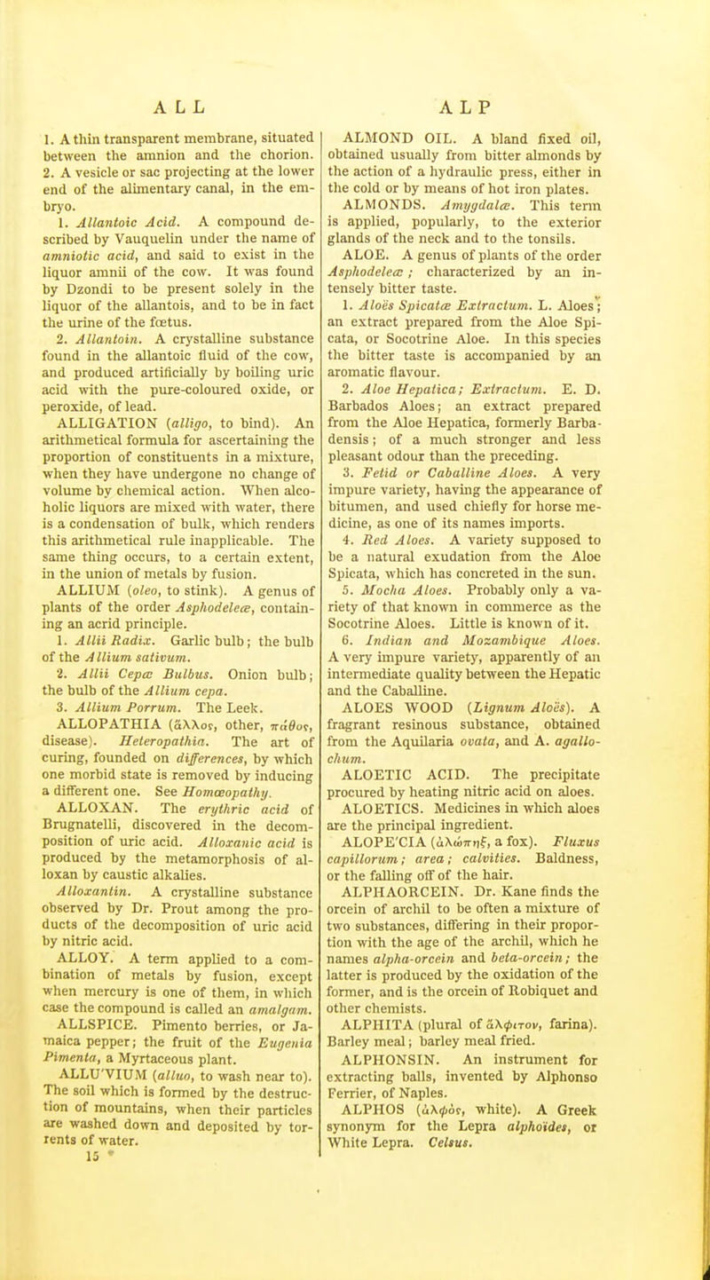 ALL ALP 1. A thin transparent membrane, situated between the amnion and tlie chorion. 2. A vesicle or sac projecting at the lower end of the alimentary canal, in the em- bryo. 1. Allantoic Acid. A compound de- scribed by Vauquelin under the name of amniotic acid, and .said to exist in the liquor amnii of the cow. It was found by Dzondi to be present solely in the liquor of the allantois, and to be in fact the urine of the fcetus. 2. Allantoin. A crystalline substance found in the allantoic fluid of the cow, and produced artificially by boOing uric acid with the pure-coloured oxide, or peroxide, of lead. ALLIGATION {alligo, to bind). An arithmetical formula for ascertaining the proportion of constituents in a mixture, when they have undergone no change of volume by chemical action. When alco- holic liquors are mixed with water, there is a condensation of bulk, which renders this arithmetical rule inapplicable. The same thing occurs, to a certain extent, in the union of metals by fusion. ALLIUM (oleo, to stink). A genus of plants of the order Asphodelece, contain- ing an acrid principle. 1. Alia Radix. Garlic bulb; the bulb of the Allium sativum. 2. Aim Cepcc Bulbus. Onion bulb; the bulb of the Allium cepa. 3. Allium Porrum. The Leek. ALLOPATHIA (SXXor, other, 7rt;0ov, disease). Heteropathia. The art of curing, founded on differences, by which one morbid state is removed by inducing a different one. See Homoeopathy. ALLOXAN. The erythric acid of Brugnatelli, discovered in the decom- position of uric acid. AUoxanic acid is produced by the metamorphosis of al- loxan by caustic alkalies. Alloxantin. A crystalline substance observed by Dr. Prout among the pro- ducts of the decomposition of uric acid by nitric acid. ALLOY. A term applied to a com- bination of metals by fusion, except when mercury is one of them, in which case the compound is called an amalgam. ALLSPICE. Pimento berries, or Ja- maica pepper; the fruit of the Eugenia Pimenta, a Myrtaceous plant. ALLU'VIUM {alluo, to wash near to). The soil which is formed by the destruc- tion of mountains, when their particles are washed down and deposited by tor- rents of water. 15 ' ALMOND OIL. A bland fixed oil, obtained usually from bitter almonds by the action of a hydraulic press, either in the cold or by means of hot iron plates. ALMONDS. AmygdalcB. This term is applied, popularly, to the exterior glands of the neck and to the tonsUs. ALOE. A genus of plants of the order Asphodelecc; characterized by an in- tensely bitter taste. 1. Aloes Spicatce Extraclum. L. Aloes; an extract prepared from the Aloe Spi- cata, or Socotrine Aloe. In this species the bitter taste is accompanied by an aromatic flavour. 2. Aloe Hepatica; Extractvm. E. D. Barbados Aloes; an extract prepared from the Aloe Hepatica, formerly Barba- densis; of a much stronger and less pleasant odour than the preceding. 3. Fetid or Caballine Aloes. A very impure variety, having the appearance of bitumen, and used chiefly for horse me- dicine, as one of its names imports. 4. Itcd Aloes. A variety supposed to be a natural exudation from the Aloe Spicata, which has concreted in the sun. 5. Mocha Aloes. Probably only a va- riety of that known in commerce as the Socotrine Aloes. Little is known of it. 6. Indian and Mozambique Aloes. A very impure variety, apparently of an intermediate quality between the Hepatic and the Caballine. ALOES WOOD (.Lignum Aloes). A fragrant resinous substance, obtained from the AquOaria ovata, and A. agallo- chum, ALOETIC ACID. The precipitate procured by heating nitric acid on aloes. ALOETICS. Medicines in which aloes are the principal ingredient. ALOPE'CIA (uX<»7rr,f, a fox). Fluxus capillorum; area ; calvities. Baldness, or the falling off of the hair. ALPHAORCEIN. Dr. Kane finds the orcein of archil to be often a mixture of two substances, differing in their propor- tion with the age of the archO, which he names alpha-orcein and beta-orcein; the latter is produced by the oxidation of the former, and is the orcein of Robiquet and other chemists. ALPHITA (plural ot a\(pirov, farina). Barley meal; barley meal fried. ALPHONSIN. An instrument for extracting balls, invented by Alphonso Ferrier, of Naples. ALPHOS {!i\<p6t, white). A Greek synonym for the Lepra alpho'ides, or White Lepra. Celsus.