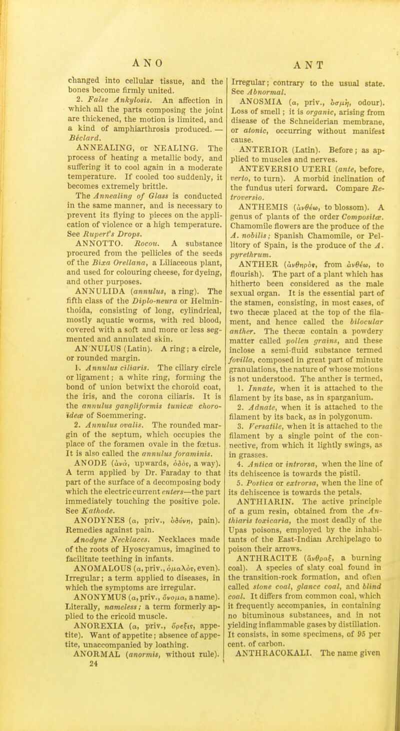 ANT changed into cellular tissue, and the bones become firmly united. 2. False Ankylosis. An affection in which all the parts composing the joint are thickened, the motion is limited, and a kind of amphiartlirosis produced. — Blclard. ANNEALING, or NEALING. The process of heating a metallic body, and suffering it to cool again in a moderate temperature. If cooled too suddenly, it becomes extremely brittle. The Annealing of Glass is conducted in the same manner, and is necessary to prevent its flying to pieces on the appli- cation of violence or a high temperature. See Rupert's Drops. ANNOTTO. Rocou. A substance procured from the pellicles of the seeds of the Bixa Orellana, a Liliaceous plant, and used for colouring cheese, for dyeing, and other purposes. ANNULIDA {annulus, a ring). The fifth class of the Diplo-neura or Helmin- thoida, consisting of long, cylindrical, mostly aquatic worms, with red blood, covered mth a soft and more or less seg- mented and annulated skin. AN'NULUS (Latin). A ring i a circle, or rounded margin. k Annulus cHiaris. The ciliary circle or ligament; a white ring, forming the bond of union betwixt the choroid coat, the iris, and the corona ciliaris. It is the annulus ganglifurmis tunica: choro- idece of Soenmiering. 2. Annulus ovalis. The rounded mar- gin of the septum, which occupies the place of the foramen ovale in the foetus. It is also called the annulus fnraminis. ANODE (ui/ti, upwards, n&6t, a way). A term applied by Dr. Faraday to that part of the surface of a decomposing body which the electric current enters—the part immediately touching the positive pole. See Kathode. ANODYNES (a, priv., h&ivr,, pain). Remedies against pain. Anodyne Necklaces. Necklaces made of the roots of Hyoscyamus, imagined to facilitate teething in infants. ANOMALOUS (a,priv.,6^iaX6r,even). Irregular; a term applied to diseases, in which the symptoms are irregular. ANONYMUS (a, priv., ovofia, a name). Literally, nameless; a term formerly ap- plied to the cricoid muscle. ANOREXIA (a, priv., opefcr, appe- tite). Want of appetite; absence of appe- tite, unaccompanied by loathing. ANORMAL (anormis, without rule). 24 Irregular; contrary to the usual state. See Abnormal. ANOSMIA (o, priv., haix'tj, odour). Loss of smell; it is organic, arising from disease of the Schneiderian membrane, or atonic, occurring without manifest cause. ANTERIOR (Latin). Before ; as ap- plied to muscles and nerves. ANTEVERSIO UTERI {ante, before, verto, to turn). A morbid inclination of the fundus uteri forward. Compare Re- troversio. ANTHEMIS (ui/Sew, to blossom). A genus of plants of the order CompositeB. Chamomile flowers are the produce of the A. nobilis; Spanish Chamomile, or Pel- litory of Spain, is the produce of the A. pyrethrum. ANTHER (ui/et)por, from ivSeu, to flourish). The part of a plant which has hitherto been considered as the male sexual organ. It is the essential part of the stamen, consisting, in most cases, of two thecae placed at the top of the fila- ment, and hence called the bilocular anther. The thecce contain a powdery matter called pollen grains, and these inclose a semi-fluid substance termed fovilla, composed in great part of minute granulations, tlie nature of whose motions is not understood. The anther is termed, 1. Innate, when it is attached to the filament by its base, as in sparganium. 2. Adnate, when it is attached to the filament by its back, as in polygonum. 3. Fcrsatile, when it is attached to the filament by a single point of the con- nective, from which it lightly swings, as in grasses. 4. Antica or introrsa, when the line of its dehiscence is towards the pistil. 5. Postica or extrorsa, when the line of its dehiscence is towards the petals. ANTHIARIN. The active principle of a gum resin, obtained from the An- thiaris ioxicaria, the most deadly of the Upas poisons, employed by the inhabi- tants of the East-Indian Archipelago to poison their arrows. ANTHRACITE (ai/Opaf, a burning coal). A species of slaty coal found in the transition-rock formation, and often called stone coal, glance coal, and blind coal. It diflers from common coal, which it frequently accompanies, in containing no bituminous substances, and in not jdeldinginfiammable gases by distillation. It consists, in some specimens, of 95 per cent, of carbon. ANTHRACOKALI. The name given