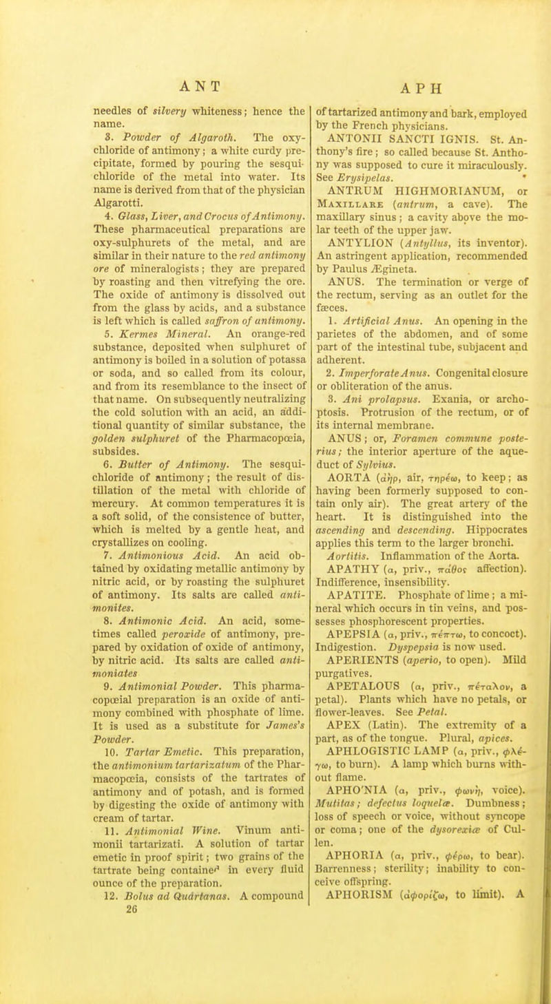 needles of silvery whiteness; hence the name. 8. Powder of Algaroth. The oxy- chloride of antimony; a white curdy pre- cipitate, formed by pouring the sesqui- chloride of the metal into water. Its name is derived firom that of the physician Algarotti. 4. Glass, Liver, and Crocus of Antimony. These pharmaceutical preparations are oxy-sulphurets of the metal, and are similar in their nature to the red antimony ore of mineralogists; they are prepared by roasting and then vitrefying the ore. The oxide of antimony is dissolved out from the glass by acids, and a substance is left which is called saffron of antimony. 5. Kermes Mineral. An orange-red substance, deposited when sulphuret of antimony is boUed in a solution of potassa or soda, and so called from its colour, and from its resemblance to the insect of that n ame. On subsequently neutralizing the cold solution with an acid, an addi- tional quantity of similar substance, the golden sulphuret of the Pharmacopoeia, subsides. 6. Butter of Antimony. The sesqui- chloride of antimony; the result of dis- tillation of the metal with chloride of mercury. At common temperatures it is a soft solid, of the consistence of butter, which is melted by a gentle heat, and crystallizes on cooling. 7. Aniimojiious Acid. An acid ob- tained by oxidating metallic antimony by nitric acid, or by roasting the sulphuret of antimony. Its salts are called anti- monites. 8. Antimonic Acid. An acid, some- times called peroxide of antimony, pre- pared by oxidation of oxide of antimony, by nitric acid. Its salts are called anti- moniates 9. Antimonial Powder. This pharma- copoeial preparation is an oxide of anti- mony combined with phosphate of lime. It is used as a substitute for Ja7nes's Powder. 10. Tartar Emetic. This preparation, the antimonium tartarizatum of the Phar- macopoeia, consists of the tartrates of antimony and of potash, and is formed by digesting the oxide of antimony with cream of tartar. 11. Antimonial Wine. Vinum anti- monii tartarizati. A solution of tartar emetic in proof spirit; two grains of the tartrate being containe'^ in every Huid ounce of the preparation. 12. Bolus ad Qudrtanas. A compound 26 of tartarized antimony and bark, employed by the French physicians. ANTONII SANCTI IGNIS. St. An- thony's fire; so called because St. Antho- ny was supposed to cure it miraculously. See Erysipelas. ' ANTRUM HIGHMORIANUM, or MAxrLLARE {anirum, a cave). The maxillary sinus ; a cavity above the mo- lar teeth of the upper jaw. ANTYLION {Anttjlhis, its inventor). An astringent application, recommended by Paulus yEgineta. ANUS. The termination or verge of the rectum, serving as an outlet for the fseces. 1. Artificial Anus. An opening in the parietes of the abdomen, and of some part of the intestinal tube, subjacent and adherent. 2. Imperforate Anus. Congenital closure or obliteration of the anus. 3. Ani prolapsus. Exania, or archo- ptosis. Protrusion of the rectum, or of its internal membrane. ANUS i or. Foramen commune poste- rius; the interior aperture of the aque- duct of Sylvius. AORTA (o»;P' ^'r, TDpem, to keep; as having been formerly supposed to con- tain only air). The great artery of the heart. It is distinguished into the ascending and descending. Hippocrates applies this term to the larger bronchi. Aortitis. Inflammation of the Aorta. APATHY (a, priv., Traflot affection). Indifference, insensibility. APATITE. Phosphate of lime; a mi- neral which occurs in tin veins, and pos- sesses phosphorescent properties. APEPSIA (a, priv., vertTw, to concoct). Indigestion. Dyspepsia is now used. APERIENTS {aperio, to open). Mild purgatives. APETALOUS (a, priv., neTa\ov, a petal). Plants which have no petals, or flower-leaves. See Petal. APEX (Latin). The extremity of a part, as of the tongue. Plural, apices. APHLOGISTIC LAMP (a, priv., ^\^- ycc, to burn). A lamp which burns with- out flame. APHO'NIA (a, priv., ipavij, voice). Mutitas; defectus loqvela. Dumbness; loss of speech or voice, without sjmcope or coma; one of the dysorexiee of Cul- len. APHORIA (a, priv., ipepa, to bear). Barrenness; sterility; inability to con- ceive offspring. APHORISM (o^opi'fo), to liinit). A