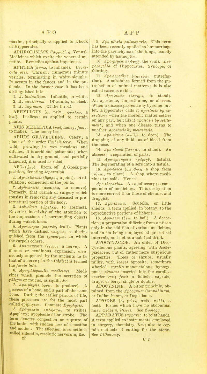 maxim, principally as applied to a book of Hippocrates. APHRODISIACS ('A^poiiVn, Venus). Medicines which excite the venereal ap- petite. Remedies against impotence. APHTHA {Stt-tw, to inflame). Ulcus- eula oris. Thrush; numerous minute vesicles, terminating in white sloughs. It occurs in the fauces and in the pu- denda. In the former case it has been distinguished into— 1. A. lactantium. Infantile, or white. 2. A. adultorum. Of adults, or black. 3. A. anginosa. Of the throat. APHYLLOUS (q, priv., <p6\\ov, a leaf). Leafless; as applied to certain plants. APIS MELLIFICA (mel, honey, facio, to make). The honey bee. APIUM GRAVEOLENS. Celery; a plant of the order UvibellifcrtE. When wild, growing in wet meadows and ditches, it is acrid and poisonous ; when cultivated in dry ground, and partially blanched, it is used as salad. APO- (otto). From, off. A Greek pre- position, denoting separation. 1. Ap-arthrosis (apBpov, &iomt). Arti- culation ; connection of the joints. 2. Aph-teresis (a^aipeto, to remove). Formerly, that branch of surgery which consists in removing any diseased or pre- ternatural portion of the body. 3. Aph-elxia {dcpeXKu, to abstract). Reverie; inactivity of the attention to the impressions of surrounding objects during wakefulness. 4. Apo-carpts (KapTrot, fruit). Plants which have distinct carpels, as distin- guished from the syncarpcE, in wliich the carpels cohere. 5. Apo-neurosis (vevpov, a nerve). A fibrous or tendinous expansion, erro- neously supposed by the ancients to be that of a nerve; in the thigh it is termed the fascia lata 6. Apo-phlegmatic medicines. Medi- cines which promote the secretion of phlegm or mucus, as squill, &c. 7. Apo-physis to produce). A process of a bone, and a part of the same bone. During the eariier periods of life, these processes are for the most part called epiphyses. Compare Epiphysis. 8. Apo-plexia {wXitaaw, to strike) Apoplexy; apoplectic fit or stroke. The term denotes congestion or rupture of the brain, with sudden loss of sensation and motion. The affection is sometimes called sideratio, resolutio nervorum, Sic. 9. Apo-plexia ptdmonaris. This term has been recently applied to haemorrhage into the parenchyma of the lungs, usually attended by haemoptbe. 10. Apo-psychia (\l/vxi], the soul). Lei- popsychia of Hippocrates. Syncope, or fainting. 11. Apo-sepedine (ar]Tre!iuiv, putrefac- tion). A substance formed from the pu- trefaction of animal matters; it is also called caseous oxide. 12. Apo-stasis (Vcttiihi, to stand). An aposteme, imposthume, or abscess. Wlien a disease passes away by some out- let, Hippocrates calls it apnstasis by ex- cretion ; when the morbific matter settles on any part, he calls it apostasis by settle- ment; and when one disease turns to another, apostasis by metastasis. 13. Apo-staxis (o-Ttifu, to drop). The dropping of any fluid, as of blood from the nose. 14. Apo-stema {'ia-Triixi, to stand). An abscess; a separation of parts. 15. Apo-syringesis {aiipiy^, fistula). The degenerating of a sore into a fistula. 16. Apo-tlieca (a7ro6»;Kt), a shop, from Ti'SfjM'i to place). A shop where medi- cines are sold. Hence Apo-ihecarius. An apothecary; a com- pounder of medicines. This designation is more correct than those of chemist and druggist. 17. Apo-thecia. Scutella, or little shields; a term applied, in botany, to the reproductive portions of lichens. 18. Apo-zem (few, to boO). A decoc- tion ; a preparation dififering from a ptisan only in the addition of various medicines, and in its being employed at prescribed intervals, and not as a habitual drink. APOCYNACEjE. An order of Dico- tyledonous plants, agreeing with Ascle- piadaceae, but of rather more suspicious properties. Trees or slrrubs, usually milky, with leaves opposite, sometimes whorled; corolla monopetalous, hypogy- nous; stamens inserted into the corolla; ovaries two; fruit a follicle, capsule, drupe, or berry, single or double. APOCYNINE. A bitter principle, ob- tained from the Apocynum. Cannabinum, or Indian-hemp, or Dog's-bane. A'PODES (a, priv., TToEc, TroSof, a foot). Fishes which have no abdominal fins: Order 4, Pisces. See Zoology. APPARATUS {appareo, to be at hand). A term applied to instruments employed in surgery, chemistry, &c.; also to cer- tain methods of cutting for the stone. See Lilholomy,