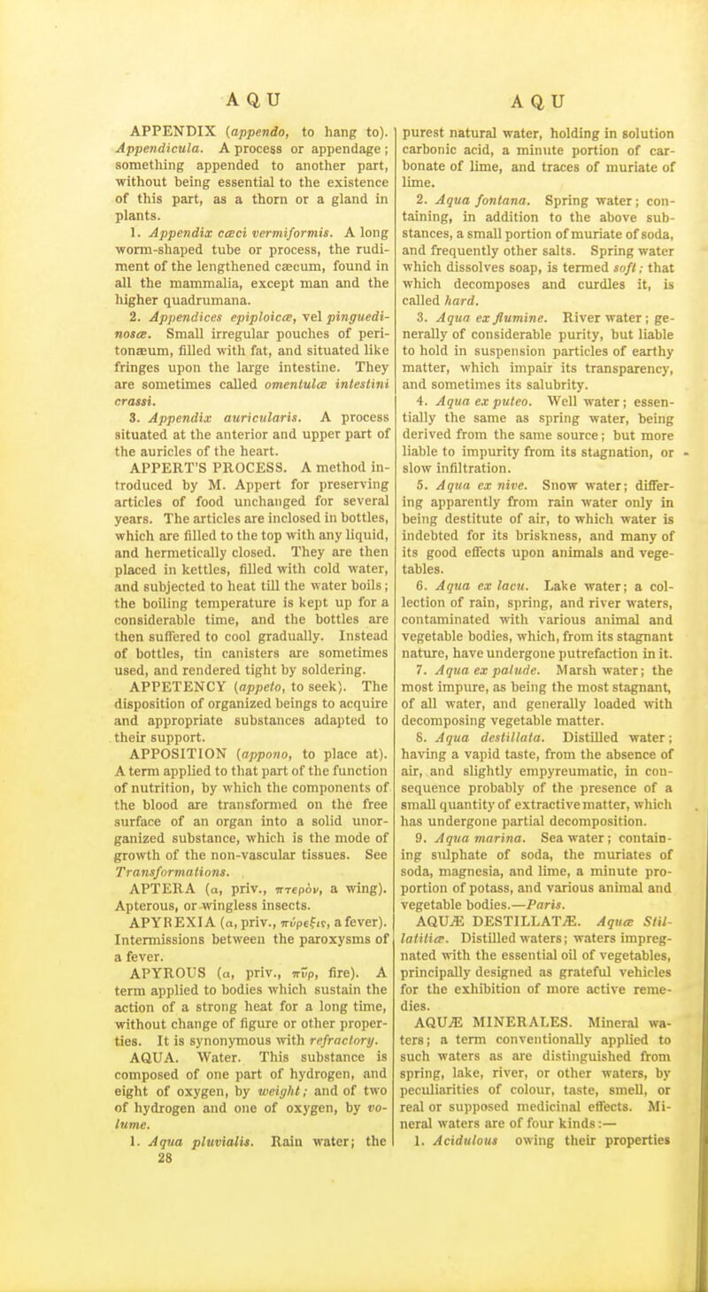 APPENDIX (appendo, to hang to). Appendicula. A process or appendage ; something appended to another part, without being essential to the existence of this part, as a thorn or a gland in plants. 1. Appendix ccBci vermiformis. Along wonn-shaped tube or process, the rudi- ment of the lengthened cascum, found in all the mammalia, except man and the higher quadrumana. 2. Appendices epiploicee, vel pinguedi- noscE. Small irregular pouches of peri- tonaeum, filled with fat, and situated like fringes upon the large intestine. They are sometimes called omenlulce inlestini crassi. 3. Appendix auricularis. A process situated at the anterior and upper part of the auricles of the heart. APPERT'S PROCESS. A method in- troduced by M. Appert for preserving articles of food unchanged for several years. The articles are inclosed in bottles, which are filled to the top with any liquid, and hermetically closed. They are then placed in kettles, fiUed witli cold water, and subjected to heat till the water boUs; the boiling temperature is kept up for a considerable time, and the bottles are then suffered to cool gradually. Instead of bottles, tin canisters are sometimes used, and rendered tight by soldering. APPETENCY (appeto, to seek). The disposition of organized beings to acquire and appropriate substances adapted to their support. APPOSITION (appono, to place at). A term applied to that part of the function of nutrition, by which the components of the blood are transformed on the free surface of an organ into a solid unor- ganized substance, which is the mode of growth of the non-vascular tissues. See Transformations. APTERA (a, priv., mepov, a wing). Apterous, or wingless insects. APYREXIA (a, priv., n-i'/pefif, a fever). Intermissions between the paroxysms of a fever. APYROUS (a, priv., vvp, fire). A term applied to bodies which sustain the action of a strong heat for a long time, without change of figure or other proper- ties. It is synonymous with refractory. AQUA. Water. This substance is composed of one part of hydrogen, and eight of oxygen, by weight; and of two of hydrogen and one of oxygen, by vo- lume. 28 purest natural water, holding in solution carbonic acid, a minute portion of car- bonate of lime, and traces of muriate of lime. 2. Aqua fontana. Spring water; con- taining, in addition to the above sub- stances, a small portion of muriate of soda, and frequently other salts. Spring water which dissolves soap, is termed soft; that which decomposes and curdles it, is called hard. 3. Aqua ex Jlumine. River water ; ge- nerally of considerable purity, but liable to hold in suspension particles of earthy matter, which impair its transparency, and sometimes its salubrity. 4. Aqua ex put CO. Well water; essen- tially the same as spring water, being derived from the same source; but more liable to impurity from its stagnation, or slow infiltration. 5. Aqua ex nine. Snow water; differ- ing apparently from rain water only in being destitute of air, to which water is indebted for its briskness, and many of its good effects upon animals and vege- tables. 6. Aqua ex lacu. Lake water; a col- lection of rain, spring, and river waters, contaminated with various animal and vegetable bodies, which, from its stagnant nature, have undergone putrefaction in it. 7. Aqua ex palude. Marsh water; the most impure, as being the most stagnant, of aU water, and generally loaded with decomposing vegetable matter. 8. Aqua deslillata. DistiUed water; having a vapid taste, from the absence of air, and slightly enipyreumatic, in con- sequence probably of the presence of a small quantity of extractive matter, which has undergone partial decomposition. 9. Aqua marina. Sea water; contain- ing siUphate of soda, the muriates of soda, magnesia, and lime, a minute pro- portion of potass, and various animal and vegetable bodies.—Paris. A.QXSM DESTILLATjE. Aqum Slil- latiti(p. Distilled waters; waters impreg- nated with the essential oU of vegetables, principally designed as grateful vehicles for the exhibition of more active reme- dies. AQU^ MINERALES. Mineral wa- ters ; a term conventionally applied to such waters as are distinguished from spring, lake, river, or other waters, by peculiarities of colour, taste, smeU, or real or supposed medicinal effects. Mi- neral waters are of four kinds:—