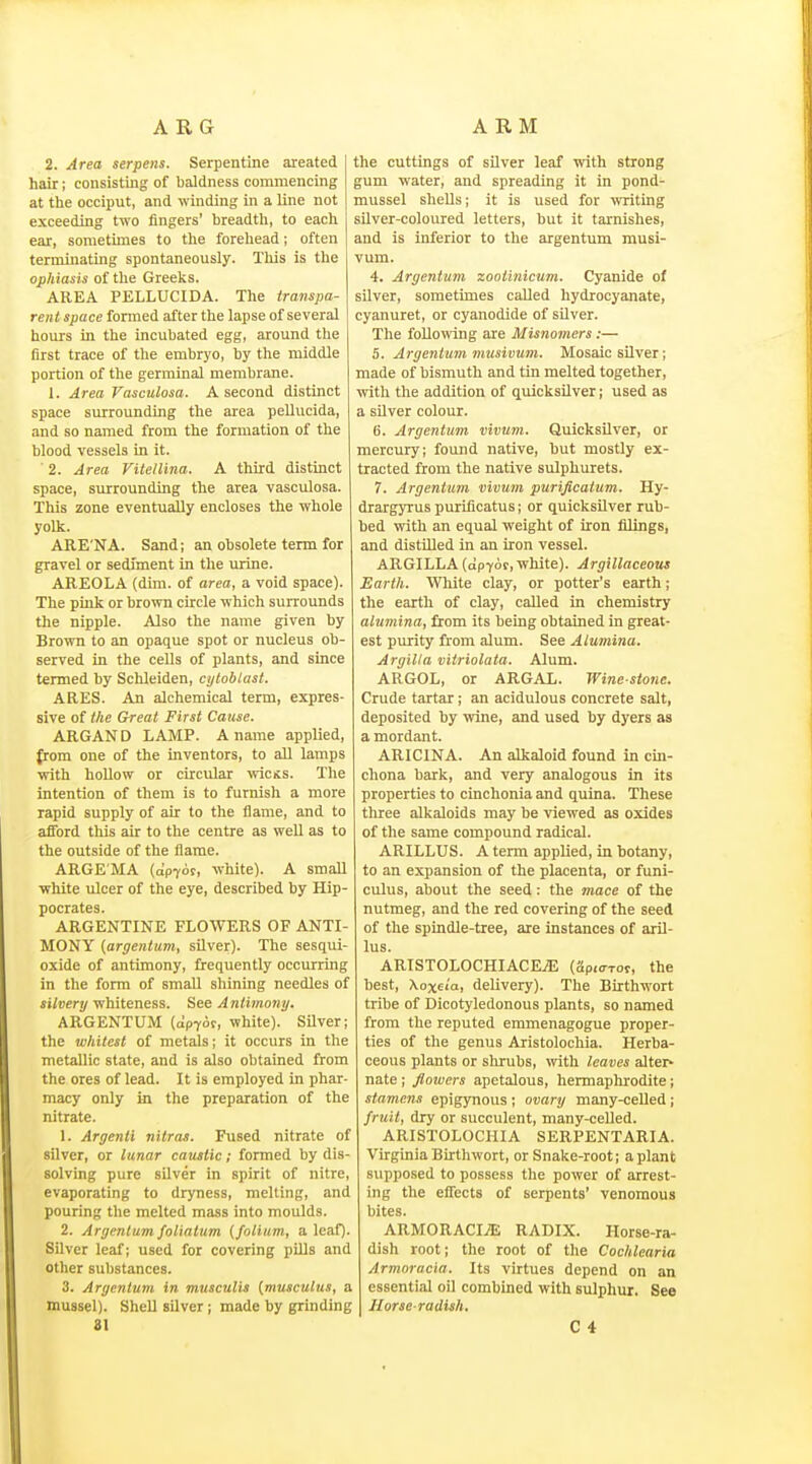 ARG ARM 2. Area serpens. Serpentine areated hair; consisting of baldness commencing at tlie occiput, and winding in a line not exceeding two fingers' breadth, to each ear, sometimes to the forehead; often terminating spontaneously. This is the ophiasis of the Greeks. AREA PELLUCIDA. The transpa- rent space formed after the lapse of several hours in the incubated egg, around the first trace of the embryo, by the middle portion of the germinal membrane. 1. Area Vasculosa. A second distinct space surrounding the area pellucida, and so named from the formation of the blood vessels in it. ■ 2. Area Vitellina. A third distinct space, surrounding the area vasculosa. This zone eventually encloses the whole yolk. ARE'NA. Sand; an obsolete term for gravel or sediment in the urine. AREOLA (dim. of area, a void space). The pink or brown circle which surrounds the nipple. Also the name given by Brown to an opaque spot or nucleus ob- served in the cells of plants, and since termed by Schleiden, cytoblast. ARES. An aJchemical term, expres- sive of the Great First Cause. ARGAN D LAMP. A name applied, from one of the inventors, to all lamps with hollow or circular wicKS. The intention of them is to furnish a more rapid supply of air to the flame, and to afford this air to the centre as well as to the outside of the flame. ARGE'MA {ap70!', white). A small white ulcer of the eye, described by Hip- pocrates. ARGENTINE FLOWERS OF ANTI- MONY {argentum, sUver). The sesqui- oxide of antimony, frequently occurring in the form of small shining needles of silvery whiteness. See Antimony. ARGENTUM (apyor, white). Silver; the whitest of metals; it occurs in the metallic state, and is also obtained from the ores of lead. It is employed in phar- macy only in the preparation of the nitrate. 1. Argenti nitras. Fused nitrate of silver, or lunar caustic; formed by dis- solving pure silver in spirit of nitre, evaporating to dryness, melting, and pouring the melted mass into moulds. 2. Argentum foliatum (folium, a leaf). Silver leaf; used for covering pills and other substances. 3. Argentum in musculis {muscutus, a mussel). Shell silver; made by grinding the cuttings of silver leaf with strong gum water, and spreading it in pond- mussel shells; it is used for writing silver-coloured letters, but it tarnishes, and is inferior to the argentum musi- vum. 4. Argentum zootinicum. Cyanide of silver, sometimes called hydrocyanate, cyanuret, or cyanodide of sUver. The following are Misnomers:— 5. Argentum nmsivum. Mosaic silver; made of bismuth and tin melted together, ^vith the addition of quicksilver; used as a silver colour. 6. Argentum vivum. Quicksilver, or mercury; found native, but mostly ex- tracted from the native sulphurets. 7. Argentum vivum purificattim. Hy- drargyrus purificatus; or quicksilver rub- bed with an equal weight of iron filings, and distiBed in an iron vessel. ARGILLA (apYor, white). Argillaceous Earth. Wliite clay, or potter's earth; the earth of clay, called in chemistry alumina, from its being obtained in great- est purity from alum. See Alumina. Argilla vitriolata. Alum. ARGOL, or ARGAL. Wine-stone. Crude tartar; an acidulous concrete salt, deposited by wine, and used by dyers as a mordant. ARICINA. An alkaloid found in cin- chona bark, and very analogous in its properties to cinchonia and quina. These three alkaloids may be viewed as oxides of the same compound radical. ARILLUS. A term applied, in botany, to an expansion of the placenta, or funi- culus, about the seed: the mace of the nutmeg, and the red covering of the seed of the spindle-tree, are instances of aril- lus. ARTSTOLOCHIACEi*; (apKTTot, the best, Xoxela, delivery). The Birthwort tribe of Dicotyledonous plants, so named from the reputed emmenagogue proper- ties of the genus Aristolochia. Herba- ceous plants or slu-ubs, with leaves alter> nate ; flowers apetalous, hermaphrodite; stamens epigynous ; ovary many-ceUed; fruit, dry or succulent, many-celled. ARISTOLOCHIA SERPENTARIA. Virginia Birthwort, or Snake-root; a plant supposed to possess the power of arrest- ing the eflects of serpents' venomous bites. ARMORACIiE RADIX. Horse-ra- dish root; the root of the Cochlearia Armoracia. Its virtues depend on an essential oil combined with sulphur. See Horse-radish,