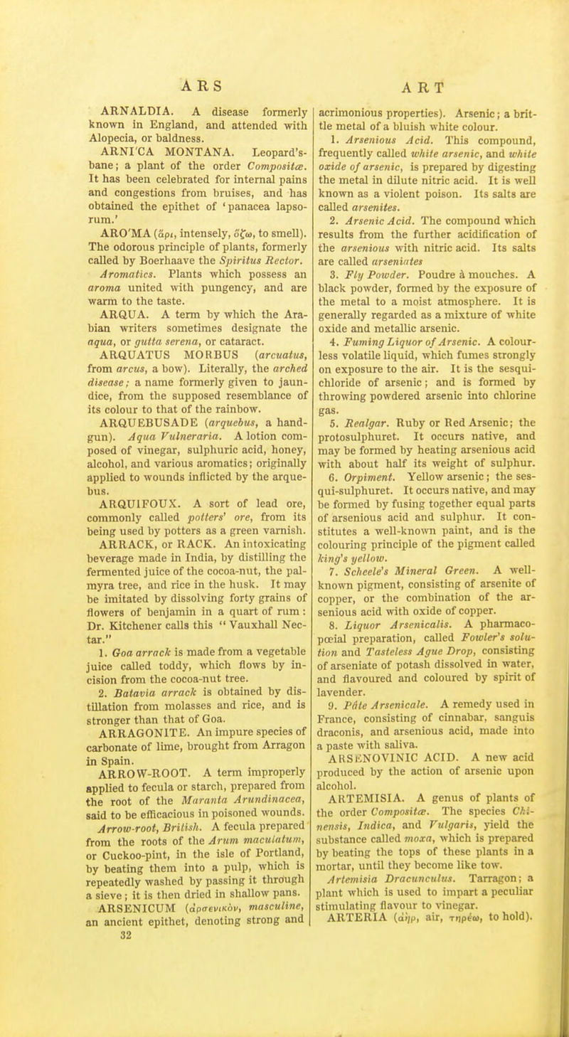 ARNALDIA. A disease formerly known in England, and attended with Alopecia, or baldness. ARNI'CA MONTANA. Leopard's- bane; a plant of the order Composite. It has been celebrated for internal pains and congestions from bruises, and has obtained the epithet of 'panacea lapso- rum.' ARO'MA (api, intensely, ofw, to smell). The odorous principle of plants, formerly called by Boerhaave the Spiritus Rector. Aromatics. Plants which possess an aroma united \vith pungency, and are warm to the taste. ARQUA. A term by which the Ara- bian writers sometimes designate the aqua, or gxMa serena, or cataract. ARQUATUS MORBUS {arcuaius, from arcus, a bow). Literally, the arched disease; a name formerly given to jaun- dice, from the supposed resemblance of its colour to that of the rainbow. ARaUEBUSADE {arquebus, a hand- gun). Aqua Vulnerarin. A lotion com- posed of vinegar, sulphuric acid, honey, alcohol, and various aromatics; originally applied to wounds inflicted by the arque- bus. ARQUIFOUX. A sort of lead ore, commonly caUed potters' ore, from its being used by potters as a green varnish. ARRACK, or RACK. An intoxicating beverage made in India, by distilling the fermented juice of the cocoa-nut, the pal- myra tree, and rice in the husk. It may be imitated by dissolving forty grains of flowers of benjamin in a quart of rum : Dr. Kitchener calls this  Vauxhall Nec- tar. 1. Goa arrack is made from a vegetable juice called toddy, which flows by in- cision from the cocoa-nut tree. 2. Batavia arrack is obtained by dis- tillation from molasses and rice, and is stronger than that of Goa. ARRAGONITE. An impure species of carbonate of lime, brought from Arragon in Spain. ARROW-ROOT. A term improperly applied to fecula or starch, prepared from the root of the Maranla Arundinacea, said to be efl^cacious in poisoned wounds. Arrow root, Brilish. A fecula prepared from the roots of the Arum maculnittm, or Cuckoo-pint, in the isle of Portland, by beating them into a pulp, which is repeatedly washed by passing it through a sieve; it is tlien dried in shallow pans. ARSENICUM (afiaeviRov, masculine, an ancient epithet, denoting strong and 32 acrimonious properties). Arsenic; a brit- tle metal of a bluish white colour. 1. Arsenious Acid. This compound, frequently called white arsenic, and while oxide of arsenic, is prepared by digesting the metal in dilute nitric acid. It is well known as a violent poison. Its salts axe called arsenites. 2. Arsenic Acid. The compound which results from the further acidification of the arsenious with nitric acid. Its salts are called urseniiites 3. Fly Powder. Poudre k mouches. A black powder, formed by the exposure of the metal to a moist atmosphere. It is generally regarded as a mixture of white oxide and metallic arsenic. 4. Fuming Liquor of Arsenic. A colour- less volatUe liquid, which fumes strongly on exposure to the air. It is the sesqui- chloride of arsenic; and is formed by throwing powdered arsenic into chlorine gas. 5. Realgar. Ruby or Red Arsenic; the protosulphuret. It occurs native, and may be formed by heating arsenious acid with about half its weight of sulphur. 6. Orpiment. Yellow arsenic ; the ses- qui-sulphuret. It occurs native, and may be formed by fusing together equal parts of arsenious acid and sulphur. It con- stitutes a well-known paint, and is the colouring principle of the pigment called king's yellow. 7. Scheele's Mineral Green. A well- known pigment, consisting of arsenite of copper, or the combination of the ar- senious acid with oxide of copper. 8. Liquor Arsenicalis. A pharmaco- pceial preparation, called Fowler's solu- tion and Tasteless Ague Drop, consisting of arseniate of potash dissolved in water, and flavoured and coloured by spirit of lavender. 0. PAte Arsenicale. A remedy used in France, consisting of cinnabar, sanguis draconis, and arsenious acid, made into a paste with saliva. ARSiiNOVINIC ACID. A new acid produced by the action of arsenic upon alcohol. ARTEMISIA. A genus of plants of the order Compositee. The species C/ii- nensis, Jndica, and Vulgaris, yield the substance called moxa, which is prepared by beating the tops of these plants in a mortar, until they become like tow. Artemisia Dracunculus. Tarragon; a plant which is used to impart a peculiar stimulating flavour to vinegar. ARTERIA (ai(p, air, mpew, to hold).