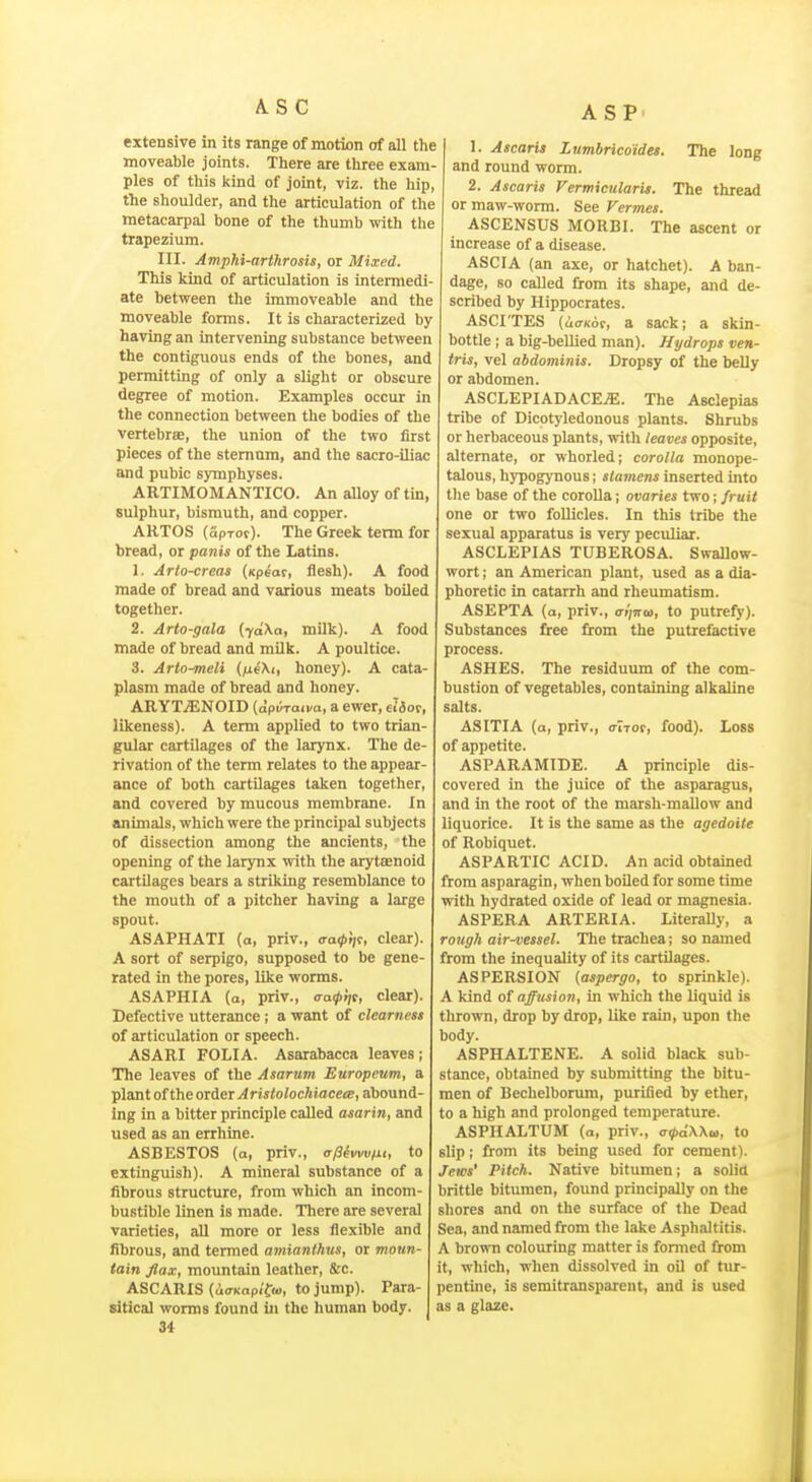 A.S C ASP extensive in its range of motion of all the moveable joints. There are three exam- ples of this kind of joint, viz. the hip, the shoulder, and the articulation of the metacarpal bone of the thumb with the trapezium. III. Amphi-arthrosis, or Mixed. This kind of articulation is intermedi- ate between the immoveable and the moveable forms. It is chaiacterized by having an intervening substance between the contiguous ends of the bones, and permitting of only a slight or obscure degree of motion. Examples occur in the connection between the bodies of the vertebrae, the union of the two first pieces of the sternum, and the sacro-iliac and pubic symphyses. ARTIMOMANTICO. An alloy of tin, sulphur, bismuth, and copper. ARTOS (SpTot). The Greek term for bread, or panis of the Latins. 1. Arto-creas (xpeac, flesh). A food made of bread and various meats boiled together. 2. Arto-gala {ydXa, milk). A food made of bread and milk. A poultice. 3. Arto^eli (tieXt, honey). A cata- plasm made of bread and honey. ARYTjENOID (apiiraii-a, a ewer, ei3oc, likeness). A term applied to two trian- gular cartilages of the larynx. The de- rivation of the term relates to the appear- ance of both cartilages taken together, and covered by mucous membrane. In 2mimals, which were the principal subjects of dissection among the ancients, the opening of the larynx with the arytenoid cartilages bears a striking resemblance to the mouth of a pitcher having a large spout. ASAPHATI (a, priv., aatptii, clear). A sort of serpigo, supposed to be gene- rated in the pores, like worms. ASAPHIA (a, priv., <Ta(pi]t, clear). Defective utterance ; a want of clearness of articulation or speech. ASARI FOLIA. Asarabacca leaves; The leaves of the Asarum Europeum, a plant of theorier Aristolochiacea;, abound- ing in a bitter principle called asarin, and used as an errhine. ASBESTOS (a, priv., cr/Simv/ii, to extinguish). A mineral substance of a fibrous structure, from which an incom- bustible Unen is made. There are several varieties, all more or less flexible and fibrous, and termed amianthus, or moun- tain flax, mountain leather, &c. ASCARIS (<lOT<ap<'f(u, to jump). Para- sitical worms found in the human body. 34 1. Ascaris Lnmbrico'ides. The long and round worm. 2. Ascaris Fermicularis. The thread or maw-worm. See Vermes. ASCENSUS MORBI. The ascent or increase of a disease. ASCIA (an axe, or hatchet). A ban- dage, so called from its shape, and de- scribed by Hippocrates. ASCI'TES (uCTKor, a sack; a skin- bottle ; a big-beUied man). Hydrops ven- tris, vel abdominis. Dropsy of the belly or abdomen. ASCLEPIADACE.ffi. The Asclepias tribe of Dicotyledonous plants. Shrubs or herbaceous plants, with leaves opposite, alternate, or whorled; corolla monope- talous, hypogj'nous; slamens inserted into tlie base of the corolla; ovaries two; fruit one or two follicles. In this tribe the sexual apparatus is very peculiar. ASCLEPIAS TUBEROSA. Swallow- wort ; an American plant, used as a dia- phoretic in catarrh and rheumatism. ASEPTA (a, priv., iriina, to putrefy). Substances free from the putrefactive process. ASHES. The residuum of the com- bustion of vegetables, containing alkaline salts. ASITIA (a, priv., (TiTot, food). Loss of appetite. ASPARAMIDE. A principle dis- covered in the juice of the asparagus, and in the root of the marsh-mallow and liquorice. It is the same as the agedoite of Robiquet. ASPARTIC ACID. An acid obtained from asparagin, when boiled for some time with hydrated oxide of lead or magnesia. ASPERA ARTERIA. LiteraUy, a rough air^essel. The trachea; so named from the inequality of its cartilages. ASPERSION (aspergo, to sprinkle). A kind of affusion, in which the liquid is thrown, drop by drop, like rain, upon the body. ASPHALTENE. A solid black sub- stance, obtained by submitting the bitu- men of Bechelborura, purified by ether, to a high and prolonged temperature. ASPHALTUM (a, priv., tr^aXXw, to slip; from its being used for cement). Jews' Pitch. Native bitumen; a solia brittle bitumen, found principally on the shores and on the surface of the Dead Sea, and named from the lake Asphaltitis. A brown colouring matter is formed from it, which, when dissolved in oil of tur- pentme, is semitransparent, and is used as a glaze.