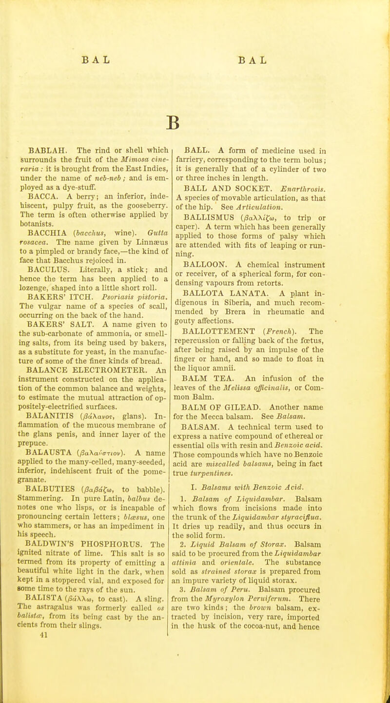 BABLAH. The rind or shell which surrounds the fruit of the Mimosa cine- raria : it is brought from the East Indies, under the name of neb-neb; and is em- ployed as a dye-stuff. BACCA. A berry; an inferior, inde- hiscent, pulpy fruit, as the gooseberry. The term is often otherwise applied by botanists. BACCHIA {bacchus, -mne). Gutta rosacea. The name given by Linnaeus to a pimpled or brandy face,—the kind of face that Bacchus rejoiced in. BACULUS. Literally, a stick; and hence the term has been applied to a lozenge, shaped into a little short roll. BAKERS' ITCH. Psoriasis pistoria. The vulgar name of a species of scaU, occurring on the back of the hand. BAKERS' SALT. A name given to the sub-carbonate of ammonia, or smell- ing salts, from its being used by bakers, as a substitute for yeast, in the manufac- ture of some of the finer kinds of bread. BALANCE ELECTROMETER. An instrument constructed on the applica- tion of the common balance and weights, to estimate the mutual attraction of op- positely-electrified surfaces. BALANITIS {/3d\ai/or, glans). In- flammation of the mucous membrane of the glans penis, and inner layer of the prepuce. BALAUSTA {/^aXa^-.cTiov). A name applied to the many-celled, many-seeded, inferior, indehiscent fruit of the pome- granate. BALBUTIES (/3a/3afa), to babble). Stammering. In pure Latin, balbvs de- notes one who lisps, or is incapable of pronouncing certain letters; blwsus, one who stammers, or has an impediment in his speech. BALDWIN'S PHOSPHORUS. The ignited nitrate of lime. This salt is so termed from its property of emitting a beautiful white light in the dark, when kept in a stoppered vial, and exposed for Bome time to the rays of the sun. BALISTA {/Sa\\o>, to cast). A sling. The astragalus was formerly called os balisten, from its being cast by the an- cients from their slings. 41 BALL. A form of medicine used in farriery, corresponding to the term bolus; it is generally that of a cylinder of two or three inches in length. BALL AND SOCKET. Enarthrosis. A species of movable articulation, as that of the hip. See Arliculalion. BALLISMUS {fiaWi^a, to trip or caper). A term which has been generally applied to those forms of palsy which are attended with fits of leaping or run- ning. BALLOON. A chemical instrument or receiver, of a spherical form, for con- densing vapours from retorts. BALLOTA LANATA. A plant in- digenous in Siberia, and much recom- mended by Brera in rheumatic and gouty affections. BALLOTTEMENT {French). The repercussion or falling back of the foetus, after being raised by an impulse of the finger or hand, and so made to float in the liquor amnii. BALM TEA. An infusion of the leaves of the Melissa officinalis, or Com- mon Balm. BALM OF GILEAD. Another name for the Mecca balsam. See Balsam. BALSAM. A technical term used to express a native compound of ethereal or essential oUs with resin and benzoic acid. Those compounds which have no Benzoic acid are miscalled balsams, being in fact true turpentines. I. Balsams with Benzoic Acid. 1. Balsam of Liquidambar. Balsam which flows from incisions made into the trunk of the Liquidambar slyracifiua. It dries up readily, and thus occurs in the solid form. 2. Liquid Balsam of Storax. Balsam said to be procured from the Liquidambar atlinia and orientate. The substance sold as strained storax is prepared from an impure variety of liquid storax. 3. Balsam of Peru. Balsam procured from the Myroxylon Peruiferum. There are two kinds; the brown balsam, ex- tracted by incision, very rare, imported in the husk of the cocoa-nut, and hence