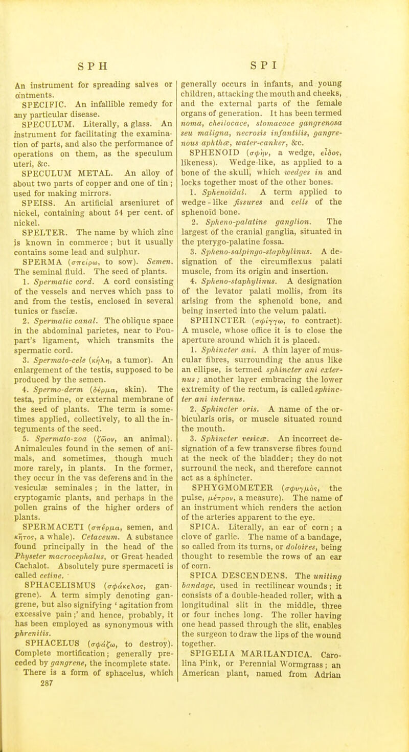 An instrument for spreading salves or ointments. SPECIFIC. An infallible remedy for any particular disease. SPECULUM. Literally, a glass. An instrument for facilitating the examina- tion of parts, and also the performance of operations on them, as the speculum uteri, &c. SPECULUM METAX. An alloy of about two parts of copper and one of tin ; used for making mirrors. SPEISS. An artificial arseniuret of nickel, containing about 54 per cent, of nickel. SPELTER. The name by which zinc is known in commerce; but it usually contains some lead and sulphuj. SPERMA (ffTreipM, to sow). Semen. The seminal fluid. The seed of plants. 1. Spermatic cord. A cord consisting of the vessels and nerves which pass to and from the testis, enclosed in several tunics or fascise. 2. Spermatic canal. The oblique space in the abdominal parietes, near to Pou- part's ligament, which transmits the spermatic cord. 3. Spermato-cele (Ki'/Xfj, a tumor). An enlargement of the testis, supposed to be produced by the semen. 4. Spermo-derm {iepua, skin). The testa, priniine, or external membrane of the seed of plants. The term is some- times applied, collectively, to all the in- teguments of the seed. 5. Spermato-zoa (fiSoi/, an animal). Animalcules found in the semen of ani- mals, and sometimes, though much more rarely, in plants. In the former, they occur in the vas deferens and in the vesiculas seminales; in the latter, in cryptogamic plants, and perhaps in the pollen grains of the higher orders of plants. SPERMACETI {a-nepfxa, semen, and K»iTof, a whale). Cetaceum. A substance found principally in the head of the Physeter macrocephalus, or Great headed Cachalot. Absolutely pure spermaceti is called Celine. ' SPHACELISMUS (ff0«Ke\o9, gan- grene). A term simply denoting gan- grene, but also signifying ' agitation from excessive pain;' and hence, probably, it has been employed as synonymous with phrenitis. SPHACELUS (o-<^f;f<o, to destroy). Complete mortification; generally pre- ceded by gangrene, the incomplete state. There is a form of sphacelus, which 287 generally occurs in infants, and young children, attacking the mouth and cheeks, and the external parts of the female organs of generation. It has been termed noma, cheilocace, slomacacc gangrenosa seu maligna, necrosis infantilis, gangre- nous aphthcE, water-canker, Sec. SPHENOID (tr0>>, a wedge, elSot, likeness). Wedge-like, as applied to a bone of the skull, which wedges in and locks together most of the other bones. 1. Sphenoidal. A term applied to wedge - like fissures and cells of the sphenoid bone. 2. Spheno-palatine ganglion. The largest of the cranial ganglia, situated in the pterygo-palatine fossa. 3. Splieno-salpingo-stnphylinns. A de- signation of the circumfiexus palati muscle, from its origin and insertion. 4. Spheno-siaphylinus. A designation of the levator palati mollis, from its arising from the sphenoid bone, and being inserted into the velum palati. SPHINCTER {a^i-fja, to contract). A muscle, whose office it is to close the aperture around which it is placed. 1. Sphincter ani. A thin layer of mus- cular fibres, surrounding the anus like an ellipse, is termed sphincter ani exier- nus; another layer embracing the lower extremity of the rectum, is called spAi/ic- ter ani internus. 2. Sphincter oris. A name of the or- bicularis oris, or muscle situated round the mouth. 3. Sphincter vesica;. An incorrect de- signation of a few transverse fibres found at the neck of the bladder; they do not surround the neck, and therefore cannot act as a sphincter. SPHYGMOMETER the pulse, fieTpov, a measure). The name of an instrument which renders the action of the arteries apparent to the eye. SPICA. Literally, an ear of corn; a clove of garlic. The name of a bandage, so called from its turns, or doloires, being thought to resemble the rows of an ear of corn. SPICA DESCENDENS. The uniting bandage, used in rectilinear wounds; it consists of a double-headed roller, with a longitudinal slit in the middle, three or four inches long. The roller having one head passed through the slit, enables the surgeon to draw the lips of the wound together. SPIGELIA MARILANDICA. Caro- lina Pink, or Perennial Wormgrass; an American plant, named from Adrian