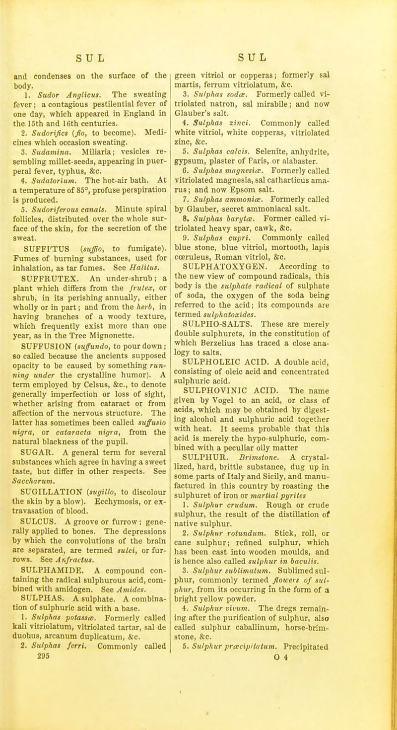 and condenses on the surface of the body. I. Sudor Anglicus. The sweating fever; a contagious pestilential fever of one day, which appeared in England in the loth and 16th centuries. 2. Sudorifics (fio, to become). Medi- cines which occasion sweating. 3. Sudamina. Miliaria; vesicles re- sembling millet-seeds, appearing in puer- peral fever, typhus, &c. 4. Sudatorium. The hot-air bath. At a temperature of 85°, profuse perspiration is produced. 5. Sudoriferous canals. Minute spiral follicles, distributed over the whole sur- face of the skin, for the secretion of the sweat. SUFFI'TUS (suffio, to fumigate). Fumes of burning substances, used for inhalation, as tar fumes. See Halilus. SUFFRUTEX. An under-shrub ; a plant which differs from the frulex, or shrub, in its perishing annually, either wholly or in part; and from the herb, in having branches of a woody texture, which frequently exist more than one year, as in the Tree Mignonette. SUFFUSION (suffundo, to pour down; 80 called because the ancients supposed opacity to be caused by something run- ning under the crystalline humor). A term employed by Celsus, &c., to denote generally imperfection or loss of sight, whether arising from cataract or from affection of the nervous structure. 'I'he latter has sometimes been called suffusio nigra, or cataracta nigra, from the natural blackness of the pupil. SUGAR. A general term for several substances which agree In having a sweet taste, but differ in other respects. See Saccharum. SUGILLATION {sugillo, to discolour the skin by a blow). Ecchymosis, or ex- travasation of blood. SULCUS. A groove or furrow; gene- rally applied to bones. The depressions by which the convolutions of the brain are separated, are termed sulci, or fur- rows. See Anfractus. SULPHAMIDE. A compound con- taining the radical sulphurous acid, com- bined with amidogen. See Amides. SULPHAS. A sulphate. A combina- tion of sulphuric acid with a base. 1. Sulphas potasses. Formerly called kali vitriolatiim, vitriolated tartar, sal de duobus, arcanum duplicatum, &c. 2. Sulphas ferri. Commonly called green vitriol or copperas; formerly sal martis, ferrum vitriolatum, &c. 3. Sulphas sodce. Formerly called vi- triolated natron, sal mirabile; and now Glauber's salt. 4. Sulphas zinci. Commonly called white vitriol, white copperas, vitriolated zinc, &c. 5. Sulphas Calais. Selenite, anhydrite, gypsum, plaster of Paris, or alabaster. 6. Sulphas magnesia;. Formerly called vitriolated magnesia, sal catharticus ama- rus; and now Epsom salt. 7. Sulphas ammoniee. Formerly called by Glauber, secret ammoniacal salt. 8. Sulphas barytce. Former called vi- triolated heavy spar, cawk, &c. 9. Sulphas cupri. Commonly called blue stone, blue vitriol, mortooth, lai)is coenileus, Roman vitriol, &c. SULPHATOXYGEN. According to the new view of compound radicals, this body is the sulphate radical of sulphate of soda, the oxygen of the soda being referred to the acid; its compounds are termed sulphatoxides. SULPHO-SALTS. These are merely double sulphurets, in the constitution of which Berzelius has traced a close ana- logy to salts. SULPHOLEIC ACID. A double acid, consisting of oleic acid and concentrated sulphuric acid. SULPHOVINIC ACID. The name given by Vogel to an acid, or class of acids, which may be obtained by digest- ing alcohol and sulphuric acid together with heat. It seems probable that this acid is merely the hypo-sulphuric, com- bined with a peculiar oily matter SULPHUR. Brimstone. A crystal- lized, hard, brittle substance, dug up in some parts of Italy and Sicily, and manu- factured in this country by roasting the sulphuret of iron or martial pyrites 1. Sulphur crudum. Rough or crude sulphur, the result of the distillation of native sulphur. 2. Sulphur rotundum. Stick, roll, or cane sulphur; refined sulphur, which has been cast into wooden moulds, and is hence also called sulphur in baculis. 3. Sulphur sublimatum. Sublimed sul- phur, commonly termed flowers of sul- phur, from its occurring in the form of a bright yellow powder. 4. Sulphur vivum. The dregs remain- ing after the purification of sulphur, also called sulphur caballinum, horse-brim- stone, &c. 5. Sulphur prcecipilutum. Precipitated