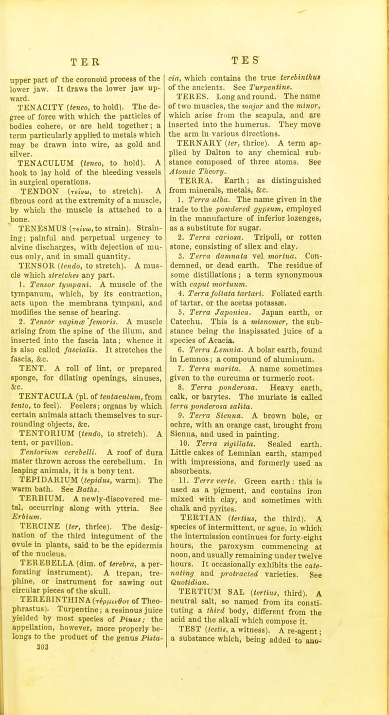 upper part of the coronoid process of the lower jaw. It draws the lower jaw up- ward. TENACITY {teneo, to hold). The de- gree of force with which the particles of bodies cohere, or are held together; a term particularly applied to metals which may be drawn into wire, as gold and silver. TENACULUM {teneo, to hold). A hook to lay hold of the bleeding vessels in surgical operations. TENDON (t6iVu, to stretch). A fibrous cord at the extremity of a muscle, by which the muscle is attached to a bone. TENESMUS (t6ii/w, to strain). Strain- ing; painful and perpetual urgency to alvine discharges, with dejection of mu- cus only, and in small quantity. TENSOR {lendo, to stretch). A mus- cle which slrelches any part. 1. Tensor tympani. A muscle of the tympanum, which, by its contraction, acts upon the membrana tympani, and modifies the sense of hearing. 2. Tensor vagina;'femoris. A muscle arising from the spine of the ilium, and inserted into the fascia lata; whence it is also called fascialis. It stretches the fascia, &c. TENT. A roll of lint, or prepared sponge, for dilating openings, sinuses, &c. TENTACULA (pi. of tentaculum, from lento, to feel). Feelers; organs by which certain animals attach themselves to sur- rounding objects, &c. TENTORIUM {tendo, to stretch). A tent, or pavilion. Tentorium ccrebelli. A roof of dura mater thrown across the cerebellum. In leaping animals, it is a bony tent. TEPIDARIUM {iepidus, warm). The warm bath. See Baths. TERBIUM. A newly-discovered me- tal, occurring along with yttria. See Erbium. TERCINE {ter, thrice). The desig- nation of the third integument of the ovule in plants, said to be the epidermis of the nucleus. TEREBELLA (dim. of terebra, a per- forating instrument). A trepan, tre- phine, or instrument for sawing out circular pieces of the skull. TEREBINTHINA(T^p,^.veof of Theo- phrastus). Turpentine; a resinous juice yielded by most species of Pinua; the appellation, however, more properly be- longs to the product of the genus Piata- 303 cia, which contains the true terebinihut of the ancients. See Turpentine. TERES. Longandround. The name of two muscles, the major and the minor, which arise fnim the scapula, and are inserted into the humerus. They move the arm in various directions. TERNARY (ter, thrice). A term ap- plied by Dalton to any chemical sub- stance composed of three atoms. See Atomic Theory. TERRA. Earth; as distinguished from minerals, metals, &c. 1. Terra alba. The name given in the trade to the powdered gypsum, employed in the manufacture of inferior lozenges, as a substitute for sugar. 2. Terra cariosa. Tripoli, or rotten stone, consisting of silex and clay. 3. Terra damnata vel mortua. Con- demned, or dead earth. The residue of some distillations; a term synonymous with caput mortuum. 4. Terra foliata tartari. Foliated earth of tartar, or the acetas potassx. 5. Terra Japonica. Japan earth, or Catechu. This is a misnomer, the sub- stance being the inspissated juice of a species of Acacia. 6. Terra Lemnia. A bolar earth, found in Lemnos; a compound of aluminum. 7. Terra marita. A name sometimes given to the curcuma or turmeric root. 8. Terra ponderosa. Heavy earth, calk, or barytes. The muriate is called terra ponderosa salita. 9. Terra Sienna. A brown bole, or ochre, with an orange cast, brought from Sienna, and used in painting. 10. Terra sigillata. Sealed earth. Little cakes of Lemnian earth, stamped with impressions, and formerly used as absorbents. 11. Terreverte. Green earth: this is used as a pigment, and contains iron mixed vrith clay, and sometimes with chalk and pyrites. TERTIAN Uertius, the third). A species of intermittent, or ague, in which the intermission continues for forty-eight hours, the paroxysm commencing at noon, and usually remaining under twelve hours. It occasionally exhibits the cate- nating and protracted varieties. See Quotidian. TERTIUM SAL (tertius, third). A neutral salt, so named from its consti- tuting a third body, different from the acid and the alkali which compose it. TEST {testis, a witness). A re-agent; a substance which, being added to ano^