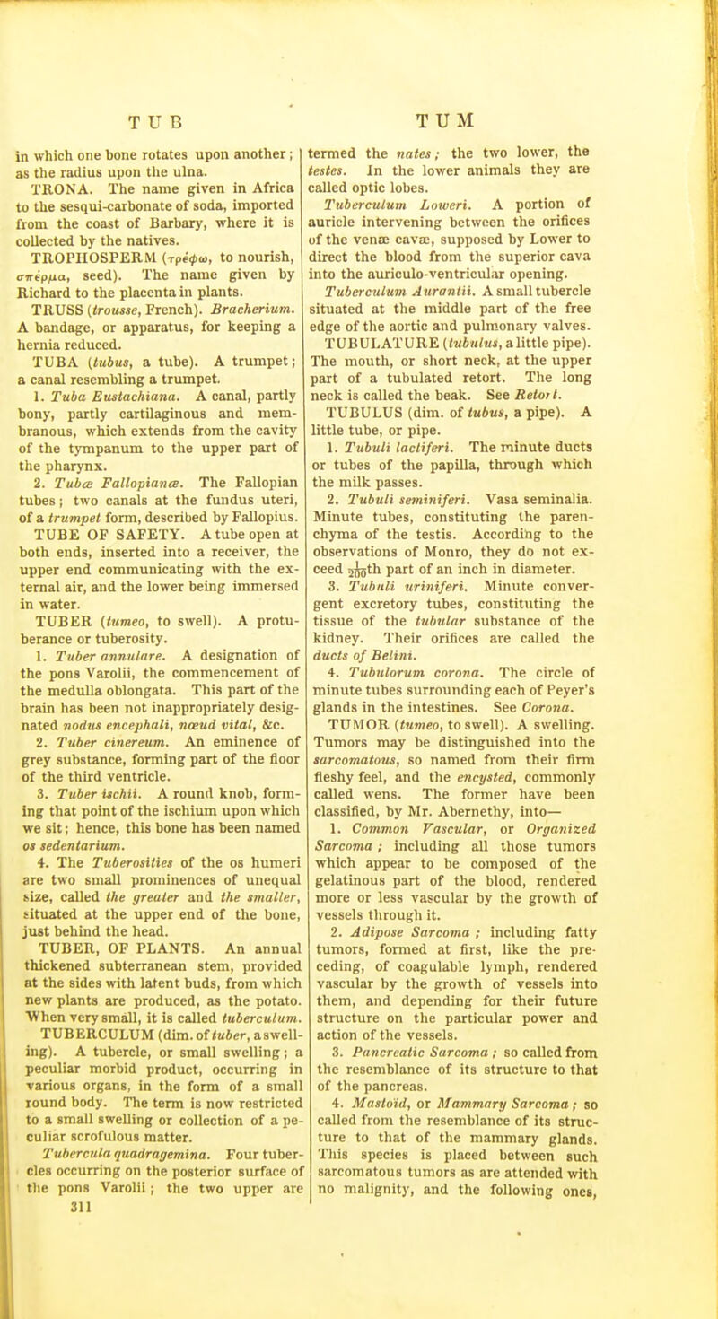 in which one bone rotates upon another; as the radius upon the ulna. TRONA. The name given in Africa to the sesqui-carbonate of soda, imported from the coast of Barbary, where it is collected by the natives. TROPHOSPERM {Tpe(pw, to nourish, anepfia, seed). The name given by Richard to the placenta in plants. TRUSS (trousse, French). Bracherium. A bandage, or apparatus, for keeping a hernia reduced. TUBA (tubits, a tube). A trumpet; a canal resembling a trumpet. 1. Tuba Eustachiana. A canal, partly bony, partly cartilaginous and mem- branous, which extends from the cavity of the tympanum to the upper part of the pharynx. 2. Tuba Fallapiance. The Fallopian tubes; two canals at the fundus uteri, of a trumpet form, described by Fallopius. TUBE OF SAFETY. A tube open at both ends, inserted into a receiver, the upper end communicating with the ex- ternal air, and the lower being immersed in water. TUBER (tumeo, to swell). A protu- berance or tuberosity. 1. Tuber annulare, A designation of the pons Varolii, the commencement of the medulla oblongata. This part of the brain has been not inappropriately desig- nated nodus encephali, noeud vital, &c. 2. Tuber cineretim. An eminence of grey substance, forming part of the floor of the third ventricle. 3. Tuber ischii. A round knob, form- ing that point of the ischium upon which we sit; hence, this bone has been named OS sedentarium. 4. The Tuberosities of the os humeri are two small prominences of unequal size, called the greater and the smaller, situated at the upper end of the bone, just behind the head. TUBER, OF PLANTS. An annual thickened subterranean stem, provided at the sides with latent buds, from which new plants are produced, as the potato. When very small, it is called tuberculum. TUBERCULUM(dim.of<u*er,aswen- ing). A tubercle, or small swelling; a peculiar morbid product, occurring in various organs, in the form of a small round body. The term is now restricted to a small swelling or collection of a pe- culiar scrofulous matter. Tubercula quadragemina. Four tuber- cles occurring on the posterior surface of the pons Varolii; the two upper are 311 termed the jiates; the two lower, the testes. In the lower animals they are called optic lobes. Tuberculum Loiveri. A portion of auricle intervening between the orifices of the vense cavas, supposed by Lower to direct the blood from the superior cava into the auriculo-ventricular opening. Tuberculum Aurantii. A small tubercle situated at the middle part of the free edge of the aortic and pulm.onary valves. TUBULATURE a little pipe). The mouth, or short neck, at the upper part of a tubulated retort. The long neck is called the beak. See Retort. TUBULUS (dim. of tubus, a pipe). A little tube, or pipe. 1. Tubuli lacliferi. The minute ducts or tubes of the papilla, through which the milk passes. 2. Tubuli seminiferi. Vasa seminalia. Minute tubes, constituting the paren- chyma of the testis. According to the observations of Monro, they do not ex- ceed sfeth part of an inch in diameter. 3. Tubuli uriniferi. Minute conver- gent excretory tubes, constituting the tissue of the tubular substance of the kidney. Their orifices are called the ducts of Belini. 4. Tubulorum corona. The circle of minute tubes surrounding each of Peyer's glands in the intestines. See Corona. TUMOR (tumeo, to swell). A swelling. Tumors may be distinguished into the sarcomatous, so named from their firm fleshy feel, and the encysted, commonly called wens. The former have been classified, by Mr. Abernethy, into— 1. Common Vascular, or Organized Sarcoma; including all those tumors which appear to be composed of the gelatinous part of the blood, rendered more or less vascular by the growth of vessels through it. 2. Adipose Sarcoma ; including fatty tumors, formed at first, like the pre- ceding, of coagulable lymph, rendered vascular by the growth of vessels into them, and depending for their future structure on the particular power and action of the vessels. 3. Pancreatic Sarcoma ; so called from the resemblance of its structure to that of the pancreas. 4. Mastoid, or Mammary Sarcoma; so called from the resemblance of its struc- ture to that of the mammary glands. This species is placed between such sarcomatous tumors as are attended with no malignity, and the following ones,