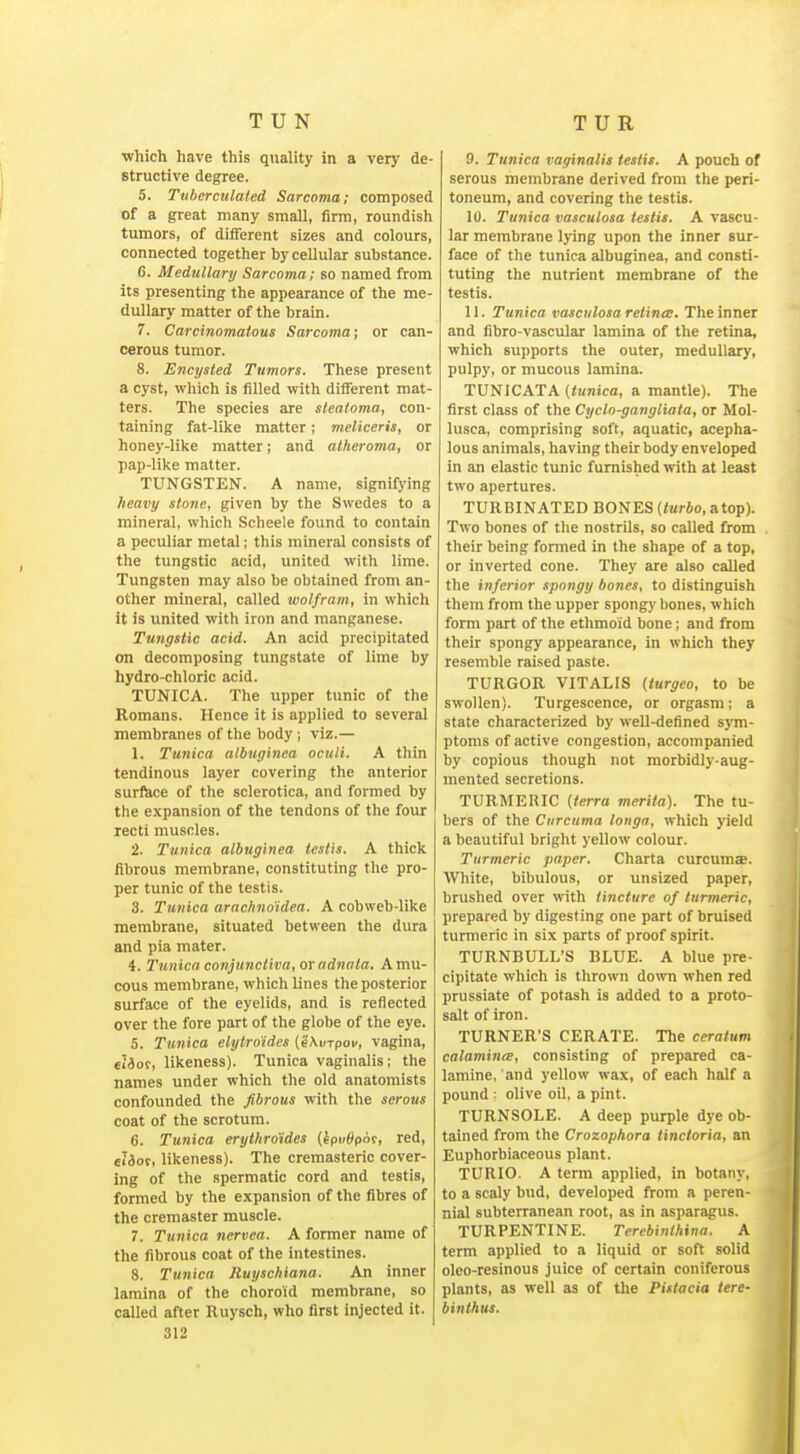 TUN TUR ■which have this quality in a very de- structive degree. 5. Ttiberculaied Sarcoma; composed of a great many small, firm, roundish tumors, of different sizes and colours, connected together by cellular substance. 6. Medullary Sarcoma; so named from its presenting the appearance of the me- dullary matter of the brain. 7. Carcinomatous Sarcoma; or can- cerous tumor. 8. Encysted Tumors. These present a cyst, wliich is filled with different mat- ters. The species are sleatoma, con- taining fat-like matter; meliceris, or honey-like matter; and atheroma, or pap-like matter. TUNGSTEN. A name, signifying heavy stone, given by the Swedes to a mineral, which Scheele found to contain a peculiar metal; this mineral consists of the tungstic acid, united with lime. Tungsten may also be obtained from an- other mineral, called wolfram, in which it is united with iron and manganese. Tungstic acid. An acid precipitated on decomposing tungstate of lime by hydro-chloric acid. TUNICA. The upper tunic of the Romans. Hence it is applied to several membranes of the body ; viz.— 1. Tunica albuginca oculi. A thin tendinous layer covering the anterior suri^ce of the sclerotica, and formed by the expansion of the tendons of the four recti muscles. 2. Tunica albuginea testis. A thick fibrous membrane, constituting the pro- per tunic of the testis. 3. Tunica arachno'idea. A cobweb-like membrane, situated between the dura and pia mater. 4. Tunica conjunctiva, or adnata. A mu- cous membrane, which lines the posterior surface of the eyelids, and is reflected over the fore part of the globe of the eye. 5. Tunica elytroides ('iXvrpov, vagina, €i3or, likeness). Tunica vaginalis; the names under which the old anatomists confounded the fibrous with the serous coat of the scrotum. 6. Tunica erythroides (kpvSqoi, red, ei3ot, likeness). The cremasteric cover- ing of the spermatic cord and testis, formed by the expansion of the fibres of the cremaster muscle. 7. Tunica nervea. A former name of the fibrous coat of the intestines. 8. Tunica Ruyschiana. An inner lamina of the choroid membrane, so called after Ruysch, who first injected it. 312 9. Tunica vaginalis testis. A pouch of serous membrane derived from the peri- toneum, and covering the testis. 10. Tunica vasculosa testis. A vascu- lar membrane lying upon the inner sur- face of the tunica albuginea, and consti- tuting the nutrient membrane of the testis. 11. Tunica vasculosa retime. The inner and fibro-vascular lamina of the retina, which sujjports the outer, medullary, pulpy, or mucous lamina. TUNICATA (tunica, a mantle). The first class of the Cyclo-gangliata, or Mol- lusca, comprising soft, aquatic, acepha- lous animals, having their body enveloped in an elastic tunic furnished with at least two apertures. TURBINATED BONES (terio, atop). Two bones of the nostrils, so called from . their being formed in the shape of a top, or inverted cone. They are also called the inferior spongy bones, to distinguish them from the upper spongy bones, which form part of the ethmoid bone; and from their spongy appearance, in which they resemble raised paste. TURGOR VITALIS (turgeo, to be swollen). Turgescence, or orgasm; a state characterized by well-defined sym- ptoms of active congestion, accompanied by copious though not morbidly-aug- mented secretions. TURMERIC {terra merita). The tu- bers of the Curcuma tonga, which yield a beautiful bright yellow colour. Turmeric paper. Charta curcumse. White, bibulous, or unsized paper, brushed over with tincture of turmeric, prepared by digesting one part of bruised turmeric in six parts of proof spirit. TURNBULL'S BLUE. A blue pre- cipitate which is thrown down when red prussiate of potash is added to a proto- salt of iron. TURNER'S CERATE. The ceratum calamintB, consisting of prepared ca- lamine, and yellow wax, of each half a pound : olive oil, a pint. TURNSOLE. A deep purple dye ob- tained from the Crozophora tinctoria, an Euphorbiaceous plant. TURIO. A term applied, in botany, to a scaly bud, developed from a peren- nial subterranean root, as in asparagus. TURPENTINE. Terebinthina. A term applied to a liquid or soft solid oleo-resinous juice of certain coniferous plants, as well as of the Pittacia lere- binthus.