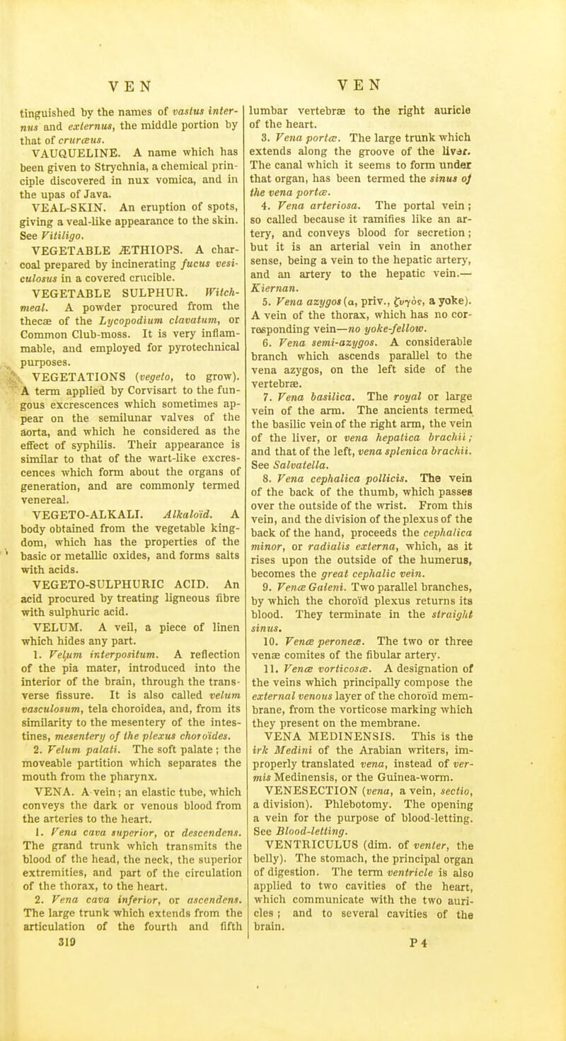 tinguished by the names of vastus inter- nus and exlernus, the middle portion by that of crttreeus. VAUQUELINE. A name which has been given to Strychnia, a chemical prin- ciple discovered in nux vomica, and in the upas of Java. VEAL-SKIN. An eruption of spots, giving a veal-like appearance to the skin. See Vitiligo. VEGETABLE .STHIOPS. A char- coal prepared by incinerating fucus vesi- culosus in a covered cnicible. VEGETABLE SULPHUR. Witch- meal. A powder procured from the thecse of the Lycopodium clavatum, or Common Club-moss. It is very inflam- mable, and employed for pyrotechnical purposes. VEGETATIONS {vegelo, to grow). A term applied by Corvisart to the fun- gous excrescences which sometimes ap- pear on the semilunar valves of the aorta, and which he considered as the eifect of syphilis. Their appearance is similar to that of the wart-like excres- cences which form about the organs of generation, and are commonly termed venereal. VEGETO-ALKALI. Alkaloid. A body obtained from the vegetable king- dom, which has the properties of the basic or metallic oxides, and forms salts with acids. VEGETO-SULPHURIC ACID. An acid procured by treating ligneous fibre with sulphuric acid. VELUM. A veU, a piece of linen which hides any part. 1. Velfim interpositum. A reflection of the pia mater, introduced into the interior of the brain, through the trans- verse fissure. It is also called velum vasculosum, tela choroidea, and, from its similarity to the mesentery of the intes- tines, mesentery of the plexus chor aides. 2. Velum palati. The soft palate ; the moveable partition which separates the mouth from the pharynx. VENA. A vein; an elastic tube, which conveys the dark or venous blood from the arteries to the heart. 1. Vena cava auperior, or descendens. The grand trunk which transmits the blood of the head, the neck, the superior extremities, and part of the circulation of the thorax, to the heart. 2. Vena cava inferior, or ascendent. The large trunk which extends from the articulation of the fourth and fifth 310 lumbar vertebras to the right auricle of the heart. 3. Vena porta;. The large trunk which extends along the groove of the livar. The canal which it seems to form under that organ, has been termed the sinus oj the vena portce. 4. Vena arteriosa. The portal vein; so called because it ramifies like an ar- tery, and conveys blood for secretion; but it is an arterial vein in another sense, being a vein to the hepatic artery, and an artery to the hepatic vein.— Kiernan. 5. Vena azygot{a, priv., fuToc, a yoke). A vein of the thorax, which has no cor- responding vein—no yoke-fellow. 6. Vena semi-azygos. A considerable branch which ascends parallel to the vena azygos, on the left side of the vertebrae. 7. Vena basilica. The royal or large vein of the arm. The ancients termed the basilic vein of the right arm, the vein of the liver, or ve7ia hepatica brachii; and that of the left, vena splenica brachii. See Salvaiella. 8. Vena cephalica pollicis. The vein of the back of the thumb, which passes over the outside of the wrist. From this vein, and the division of the plexus of the back of the hand, proceeds the cephalica minor, or radialis externa, which, as it rises upon the outside of the humerus, becomes the great cephalic vei7i. 9. Ven(E Galeni. Two parallel branches, by which the choroid plexus returns its blood. They terminate in the straight sinus, 10. Vents peronets. The two or three venae comites of the fibular arter}'. 11. VencE vorticoste. A designation of the veins which principally compose the external venous layer of the choroid mem- brane, from the vorticose marking which they present on the membrane. VENA MEDINENSIS. This is the irk Medini of the Arabian writers, im- properly translated vena, instead of ver- mis Medinensis, or the Guinea-worm. VENESECTION {vena, a vein, seciio, a division). Phlebotomy. The opening a vein for the purpose of blood-letting. See Blood-letting. VENTRICULUS (dim. of venter, the belly). The stomach, the principal organ of digestion. The term ventricle is also applied to two cavities of the heart, which communicate with the two auri- cles ; and to several cavities of the brain. P4