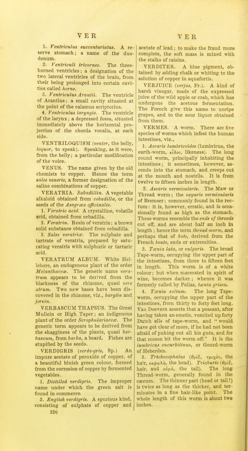 1. Ventriculus luccenturiatui. A re- serve stomach; a name of the duo- denum. 2. Ventriculi tricornes. The three- horned ventricles; a designation of the two lateral ventricles of the brain, from their being prolonged into certain cavi- ties called horns. 3. Ventriculus Araniii. The ventricle of Arantius; a small cavity situated at the point of the calamus scriptorius. 4. Ventriculus laryngis. The ventricle of the larynx; a depressed fossa, situated immediately above the horizontal pro- jection of the chorda vocalis, at each side. VENTRILOQUISM {venter, the belly, loquor, to speak). Speaking, as it were, from the belly; a particular modification of the voice. VENUS. The name given by the old chemists to copper. Hence the term tales veneris, a former designation of the saline combinations of copper. VERATRIA. Sabadillin. A vegetable alkaloid obtained from cebadilla, or the seeds of the Asagraa officinalis. 1. Veratric acid. A crystalline, volatile acid, obtained from cebadUIa. 2. Veratrin. Resin of veratria; a brown solid substance obtained from cebadilla. 3. Sales veratria. The sulphate and tartrate of veratria, prepared by satu- rating veratria with sulphuric or tartaric acid. VERATRUM ALBUM. White Hel- lebore, an endogenous plant of the order Melanthacece. The generic name vera- trum appears to be derived from the blackness of the rhizome, quasi vere atrum. Two new bases have been dis- covered in the rhizome, viz., barytin and jcrvin. VERBASCUM THAPSUS. The Great Mullein or High Taper; an indigenous plant of the order Scrophulariacecc. The generic term appears to be derived from the shagginess of the plants, quasi bar- bascum, from barba, a beard. Fishes are stupified by the seeds. VERDIGRIS (verde-gris, Sp.) An impure acetate of peroxide of copper, of a beautiful bluish green colour, formed from the corrosion of copper by fermented vegetables. 1. Distilled verdigris. The improper name under which the green salt is found in commerce. 2. English verdigris. A spurious kind, consisting of sulphate of copper and 32U acetate of lead; to make the fraud more complete, the soft mass is mixed with the stalks of raisins. VERDITER. A blue pigment, ob- tained by adding chalk or whiting to the solution of copper in aquafortis. VERJUICE (verjus, Fr.). A kind of harsh vinegar, made of the expressed juice of the wild apple or crab, which has undergone the acetous fermentation. The French give this name to unripe grapes, and to the sour liquor obtained from them. VERMES. A worm. There are five species of worms which infest the human intestines, viz., 1. Ascaris lumbricoides (lumbricus, the earth-worm, eiior, likeness). The long round worm, principally inhabiting the intestines; it sometimes, however, as- cends into the stomach, and creeps out at the mouth and nostrils. It is from twelve to fifteen inches in length. 2. Ascaris vermicularis. The Maw or Thread worm; the oxijuris vermicularis of Bremser; commonly found in the rec- tum : it is, however, erratic, and is occa- sionally found as high as the stomach. These worms resemble the ends of threads cut ofll', and are about half an inch in length ; hence the term thread-worm, and perhaps that of bots, derived from the French bouts, ends or extremities. 3. Tcenia lata, or vulgaris. The broad Tape-worm, occupying the upper part of the intestines, from three to fifteen feet in length. This worm is of a white colour; but when macerated in spirit of wine, becomes darker ; whence it was formerly ciUed by Pallas, tcenia grisea, 4. Tcenia solium. The long Tape- worm, occupying the upper part of the intestines, from tliirty to forty feet long. Van Doevem asserts tliat a peasant, after having taken an emetic, vomited up forty Dutch ells of tape-worm, and  would have got clear of more, if he had not been afraid of puking out all his guts, and for that reason bit the worm off. It is the lumbricus cucurbitinus, or Gourd-worm of Heberden. 5. Trichncephalus (0pi(, rpixofi the ha'r, Ke(pa\<j, the head). Trichuris ($p'i(, hair, and oupci, the tail). The long Thread-worm, generally found in the ca;cum. The thinner part (head or tail ?) is twice as long as the thicker, and ter- minates in a fine hair-like point. The whole lengtli of this worm is about two inches.