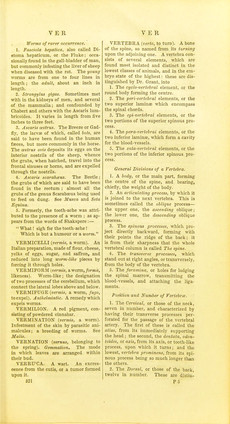 Worms of rarer occurrence. 1. Fasciola hepatica, also called Di- Btoma hepaticum, or the Fluke; occa- sionally found in the gall-bladder of man, but commonly infesting the liver of sheep when diseased with the rot. The young worms are from one to four lines in length; the adult, about an inch in length. 2. Strongylus gigas. Sometimes met with in the kidneys of men, and several of the mammalia; and confounded by Chabert and others with the Ascaris lum- bricoides. It varies in length from five inches to three feet. 3. Ascaris cestrus. The Breeze or Gad- fly, the larvae of which, called bots, are said to have been found in the human fjeces, but more commonly in the horse. The cestrus ovis deposits its eggs on the interior nostrils of the sheep, whence the grubs, when hatched, travel into the frontal sinuses or horns, and are expelled through the nostrils. 4. Ascaris scarabceus. The Beetle; the grubs of which are said to have been found in the rectum ; almost all the grubs of the genus Scarabajus being used to feed on dung. See Musca and Seta Equina. 5. Formerly, the tooth-ache was attri- buted to the presence of a worm ; as ap- pears from the words of Shakspere;—  What! sigh for the tooth-ache! Which is but a humour or a worm. VERMICELLI (vermis, a worm). An Italian preparation, made of flour, cheese, yelks of eggs, sugar, and saffron, and reduced into long worm-like pieces by forcing it through holes. VERMIFORM (vermis, aworm,/ormo, likeness). Worm-like; the designation of two processes of the cerebellum, which conrtect the lateral lobes above and below. VERMIFUGE (vermis, a worm, fugo, to expel). Anthelmintic. A remedy which expels worms. VERMILION. A red pigment, con- sisting of powdered cinnabar. VERMINATION (vermis, a worm). Infestment of the skin by parasitic ani- malcules; a breeding of worms. See Malii. VERNATION (vernus, belonging to the spring). Gemmation, The mode in which leaves are arranged within their bud. VERRU'CA. A wart. An excres- cence from the cutis, or a tumor formed upon it. 321 VERTEBRA (verto, to turn). A bone of the spine, so named from its turning upon the adjoining one. A vertebra con- sists of several elements, which are found most isolated and distinct in the lowest classes of animals, and in the em- bryo state of the highest: these are dis- tinguished by Dr. Grant, into 1. The cyclo-vertcbral element, or the round body forming the centre. 2. The peri-vertebral elements, or the two superior laminae which encompass the spinal chords. 3. The epi-vertebral elements, or the two portions of the superior spinous pro- cess. 4. The para-vertebral elements, or the two inferior laminae, which form a cavity for the blood-vessels. 5. The cata-vertebral elements, or the two portions of the inferior spinous pro- cess. General Divisions of a Vertebra. 1. A body, or the main part, forming the centre of the spine, and bearing, chiefly, the weight of the body. 2. An articulating process, by which it is joined to the next vertebra. This is sometimes called the oblique process— the upper one, the ascending oblique; the lower one, the descending oblique process. 3. The spinous processes, which pro- ject directly backward, forming with their points the ridge of the back; it is from their sharpness that the whole vertebral column is called The spine. 4. The transverse processes, which stand out at right angles, or transversely, from the body of the vertebra. 5. The foramina, or holes for lodging the spinal marrow, transmitting the blood-vessels, and attaching the liga- ments. Position and Number of Vertebra. 1. The Cervical, or those of the neck, seven in number, and characterized by having their transverse processes per- forated for the passage of the vertebral artery. The first of these is caUed the atlas, from its immediately supporting the head ; the second, the dentata, odon- to'ides, or axis, from its axis, or tooth-like process, upon which it turns; and the lowest, vertebra prominens, from its spi- nous process being so much longer than the others. 2. The Dorsal, or those of the back, twelve in number. These are distin- P6