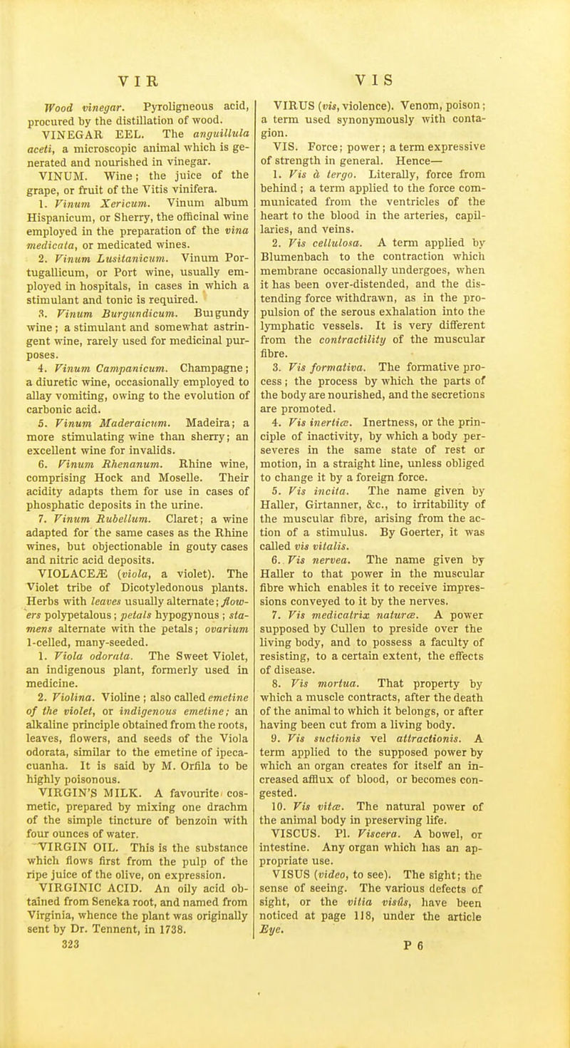 Wood vinegar. Pyroligneous acid, procured by the distillation of wood. VINEGAR EEL. The anguillula aceti, a microscopic animal which is ge- nerated and nourished in vinegar. VINUM. Wine; the juice of the grape, or fruit of the Vitis vinifera. 1. Vinum Xericum. Vinum album Hispanicum, or Sherry, the officinal wine employed in the preparation of the vina medicata, or medicated wines. 2. Vinum Lusiianicum. Vinum Por- tugallicum, or Port wine, usually em- ployed in hospitals, in cases in whicli a stimulant and tonic is required. .S. Vinum Burgundicum. Buigundy wine; a stimulant and somewhat astrin- gent wine, rarely used for medicinal pur- poses. 4. Vinum Campanicum. Champagne ; a diuretic wine, occasionally employed to allay vomiting, owing to the evolution of carbonic acid. 5. Vinum Maderaicnm. Madeira; a more stimulating wine than sherry; an excellent wine for invalids. 6. Vinum Rhenanum. Rhine wine, comprising Hock and Moselle. Their acidity adapts them for use in cases of phosphatic deposits in the urine. 7. Vinum Rubellum. Claret; a wine adapted for the same cases as the Rhine wines, but objectionable in gouty cases and nitric acid deposits. VIOLACE.S {viola, a violet). The Violet tribe of Dicotyledonous plants. Herbs with leaves usually alternate; flow- ers polypetalous; petals hypogynous ; sta- viens alternate with the petals; ovarium 1-celled, many-seeded. 1. Viola odorata. The Sweet Violet, an indigenous plant, formerly used in medicine. 2. Violina. Violine ; also called emetine of the violet, or indigenous emetine; an alkaline principle obtained from the roots, leaves, flowers, and seeds of the Viola odorata, similar to the emetine of ipeca- cuanha. It is said by M. Orfila to be highly poisonous. VIRGIN'S MILK. A favourite^ cos- metic, prepared by mixing one drachm of the simple tincture of benzoin with four ounces of water. VIRGIN OIL. This is the substance which flows first from the pulp of the ripe juice of the olive, on expression. VIRGINIC ACID. An oUy acid ob- tained from Seneka root, and named from Virginia, whence the plant was originally sent by Dr. Tennent, in 1738. VIRUS (vis, violence). Venom, poison; a term used synonymously with conta- gion. VIS. Force; power; a term expressive of strength in general. Hence— 1. Vis a tergo. Literally, force from behind ; a term applied to the force com- municated from the ventricles of the heart to the blood in the arteries, capil- laries, and veins. 2. Vis cellulosa. A term applied by Blumenbach to the contraction which membrane occasionally undergoes, when it has been over-distended, and the dis- tending force withdrawn, as in the pro- pulsion of the serous exhalation into the lymphatic vessels. It is very different from the contractility of the muscular fibre. 3. Vis formativa. The formative pro- cess ; the process by which the parts of the body are nourished, and the secretions are promoted. 4. Vis inerticE. Inertness, or the prin- ciple of inactivity, by which a body per- severes in the same state of rest or motion, in a straight line, unless obliged to change it by a foreign force. 5. Vis inciia. The name given by Haller, Girtanner, &c., to irritability of the muscular fibre, arising from the ac- tion of a stimulus. By Goerter, it was called vis vitalis. 6. Vis nervea. The name given by Haller to that power in the muscular fibre which enables it to receive impres- sions conveyed to it by the nerves. 7. Vis medicatrix naturcB. A power supposed by CuUen to preside over the living body, and to possess a faculty of resisting, to a certain extent, the eflects of disease. 8. Vis mortua. That property by which a muscle contracts, after the death of the animal to which it belongs, or after having been cut from a living body. 9. Vis snctionis vel attractionis. A term applied to the supposed power by which an organ creates for itself an in- creased afilux of blood, or becomes con- gested. 10. Vis vita;. The natural power of the animal body in preserving life. VISCUS. PI. Viscera. A bowel, or intestine. Any organ which has an ap- propriate use. VISUS [video, to see). The sight; the sense of seeing. The various defects of sight, or the vitia visils, have been noticed at page 118, under the article Eye.