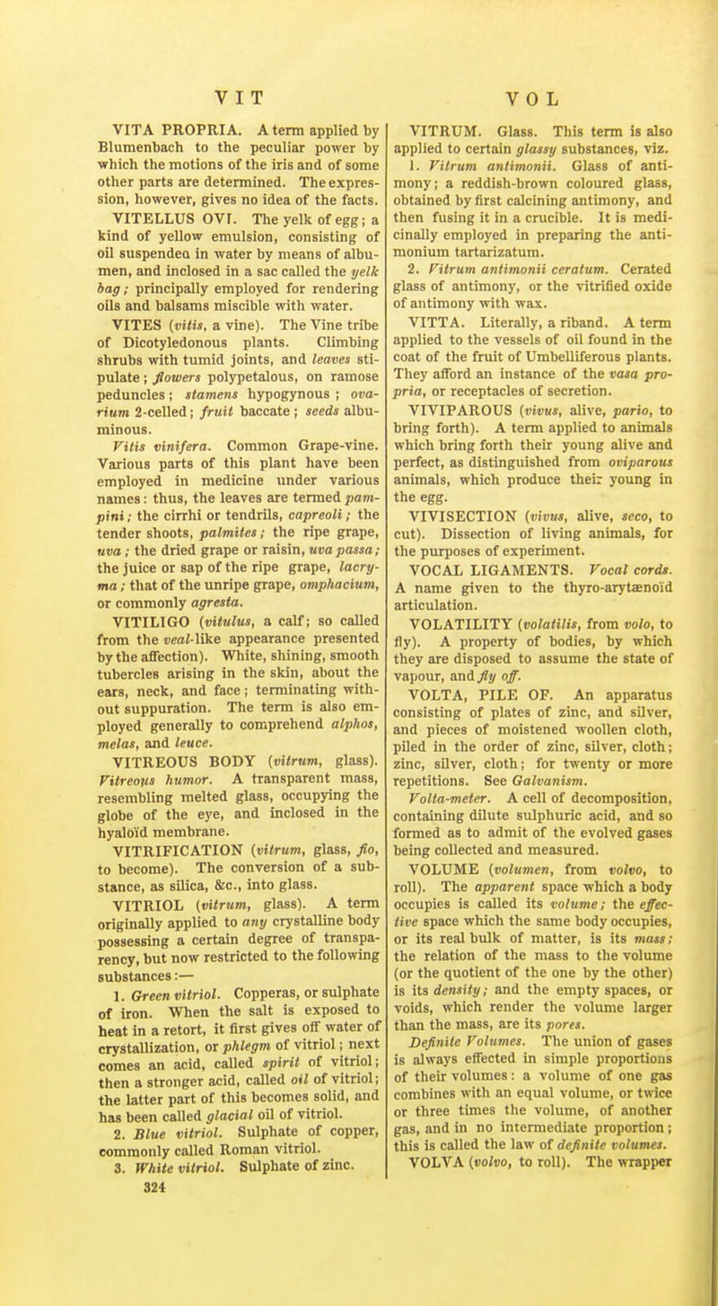 VITA PROPRIA. Atemi applied by Blumenbach to the peculiar power by which the motions of the iris and of some otlier parts are determined. The expres- sion, however, gives no idea of the facts. VITELLUS OVf. The yelk of egg; a kind of yeUow emulsion, consisting of oil suspendea in water by means of albu- men, and inclosed in a sac called the yelk bag; principally employed for rendering oils and balsams miscible with water. VITES {vitis. a vine). The Vine tribe of Dicotyledonous plants. Climbing shrubs with tumid joints, and leaves sti- pulate ; flowers polypetalous, on ramose peduncles; stamens hypogynous ; ova- rium 2-celled; fruit baccate ; seeds albu- minous. Vitis vinifera. Common Grape-vine. Various parts of this plant have been employed in medicine under various names: thus, the leaves are termed pam- pini; the cirrhi or tendrils, capreoli; the tender shoots, palmites; the ripe grape, uva; the dried grape or raisin, uvapassa; the juice or sap of the ripe grape, lacry- ma; that of the unripe grape, omp/iacium, or commonly agresta. VITILIGO {Vilnius, a calf; so called from the «eaMike appearance presented by the affection). White, shining, smooth tubercles arising in the skin, about the ears, neck, and face; terminating with- out suppuration. The term is also em- ployed generally to comprehend alphas, melas, and leuce. VITREOUS BODY (vitrum, glass). Vitreous humor. A transparent mass, resembling melted glass, occupying the globe of the eye, and inclosed in the hyaloid membrane. VITRIFICATION (vitrum, glass, fio, to become). The conversion of a sub- stance, as silica, &c., into glass. VITRIOL (vitrum, glass). A term originally applied to any crystalline body possessing a certain degree of transpa- rency, but now restricted to the following substances:— 1. Green vitriol. Copperas, or sulphate of iron. When the salt is exposed to heat in a retort, it first gives off water of crystallization, or phlegm of vitriol; next comes an acid, called spirit of vitriol; then a stronger acid, called oil of vitriol; the latter part of this becomes solid, and has been called glacial oil of vitriol. 2. Blue vitriol. Sulphate of copper, commonly called Roman vitriol. 3. White vitriol. Sulphate of zinc. 324 VITRUM. Glass. This term is also applied to certain glassy substanceSi viz. 1. Vitrum antimonii. Glass of anti- mony; a reddish-brown coloured glass, obtained by first calcining antimony, and then fusing it in a crucible. It is medi- cinally employed in preparing the anti- monium tartarizatum. 2. Vitrum antimonii ceratum. Cerated glass of antimony, or the vitrified oxide of antimony with wax. VITTA. Literally, a riband. A term applied to the vessels of oil found in the coat of the fruit of Umbelliferous plants. They afford an instance of the vasa pro- pria, or receptacles of secretion. VIVIPAROUS {vivus, alive, pario, to bring forth). A term applied to animals which bring forth their young alive and perfect, as distinguished from oviparous animals, which produce their young in the egg. VIVISECTION (vivus, alive, seco, to cut). Dissection of living animals, for the purposes of experiment. VOCAL LIGAMENTS. Vocal cords. A name given to the thyro-arytsenoi'd articulation. VOLATILITY (volatilis, from volo, to fly). A property of bodies, by which they are disposed to assume the state of vapour, and. fly off. VOLTA, PILE OF. An apparatus consisting of plates of zinc, and silver, and pieces of moistened woollen cloth, piled in the order of zinc, silver, cloth; zinc, silver, cloth; for twenty or more repetitions. See Galvanism. Volta-meter. A cell of decomposition, containing dilute sulphuric acid, and so formed as to admit of the evolved gases being collected and measured. VOLUME (volumen, from volvo, to roll). The apparent space which a body occupies is called its volume; the effec- tive space which the same body occupies, or its real bulk of matter, is its mats; the relation of the mass to the volume (or the quotient of the one by the other) is its density; and the empty spaces, or voids, which render the volume larger than the mass, are its pores. Definite Volumes. The union of gases is always effected in simple proportions of their volumes: a volume of one gas combines with an equal volume, or twice or three times the volume, of another gas, and in no intermediate proportion; this is called the law of definite volumes. VOLVA (volvo, to roll). The wrapper