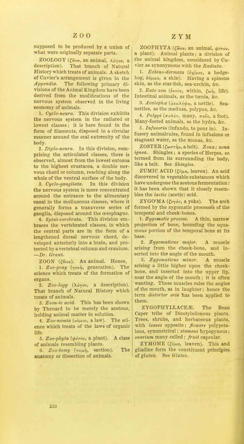 supposed to be produced by a union of what were originally separate parts. ZOOLOGY (fwoK, an animal, Xoyot, a description). That branch of Natural History which treats of animals. A sketch of Cuvier's arrangement is given in the Appendix. The following primary di- visions of the Animal Kingdom have been derived from the modifications of the nervous system observed in the living economy of animals. 1. Cyclo-neura. This division exhibits the nervous system in the radiated or lowest classes; it is here found in the form of filaments, disposed in a circular manner around the oral extremity of the body. 2. Diplo-neura. In this division, com- prising the articulated classes, there is observed, almost from the lowest entozoa to the highest Crustacea, a double ner- vous chord or column, reaching along the whole of the ventral surface of the body. 3. Cyclo-gangliata. In this division the nervous system is more concentrated around the entrance to the alimentary canal in the molluscous classes, where it generally forms a transverse series of ganglia, disposed around the oesopliagus. 4. Spini-cerebrata. This division em- braces the vertebrated classes, in which the central parts are in the form of a lengthened dorsal nervous chord, de- veloped anteriorly into a brain, and pro- tected by a vertebral column and cranium. —Dr. Grant. ZOON (irujoK). An animal. Hence, 1. Zoo-gony {yovr], generation). The science which treats of the formation of organs. 2. Zoo-logy {\6yov, a description). That branch of Natural History which treats of animals. 3. Zoon-ic acid. This has been shown by Thenard to be merely the acetous, holding animal matter in solution. 4. Zoo-nomia (i/6(uoc, a law). The sci- ence which treats of the laws of organic life. 5. Zoo-phyta {(pirov, a plant). A class of animals resembling plants. 6. Zoo-tomy (tojxi;, section). The anatomy or dissection of animals. ZOOPHYTA (fwoi/, an animal, (pvrov, a plant). Animal plants; a division of the animal kingdom, considered by Cu- vier as synonymous with the Radiata. 1. Echino-dermata (fx'vor, a hedge- hog, iepua, a skin). Having a spinous skin, as the star-fish, sea-urchin, &c. 2. Ento zoa (ei/Toc, within, fui;, life). Intestinal animals, as the taenia, &c. 3. Acalephce {UKa\l]<p,t, a nettle). Sea- nettles, as the medusa, polypus, &c. 4. Polypi (n-oAt/r, many, wolt, a foot). Many-footed animals, as the hydra, &c. 5. Infusoria (infundo, to pour in). In- fusory animalcules, found in infusions or stagnant water, as the monas, &c. ZOSTER (fcoffTj/p, a belt). Zona; zona ignea. Shingles ; a species of Herpes, so termed from its surrounding the body, like a belt. See Shingles. ZUMIC ACID (fu/un, leaven). An acid discovered in vegetable substances which have undergone the acetous fermentation: it has been shown that it closely resem- bles the lactic (acetic) acid. ZYGO'MA (fu^oc, a yoke). The arch formed by the zygomatic processes of the temporal and cheek-bones. 1. Zygomatic process. A thin, narrow projection of bone, bounding the squa- mous portion of the temporal bone at its base. 2. Zygomaticus major. A muscle arising from the cheek-bone, and in- serted into the angle of the mouth. 3. Zygomaticus minor. A muscle arising a little higher upon the cheek- bone, and inserted into the upper Up, near the angle of the mouth ; it is often wanting. Tliese muscles raise the angles of the mouth, as in laughter; hence the term distortor ori> has been applied to them. ZYGOPHYLLACEiE. The Bean Caper tribe of Dicotyledonous plants. Trees, shrubs, and herbaceous plants, with leaves opposite; flowers polypeta- lous, sjTnmetrical; stamens hypogynous; ovarium many celled ; fruit capsular. ZYMOME (fii^uii, leaven). This and gliadine form the constituent principles of gluten. See Gluten. 330