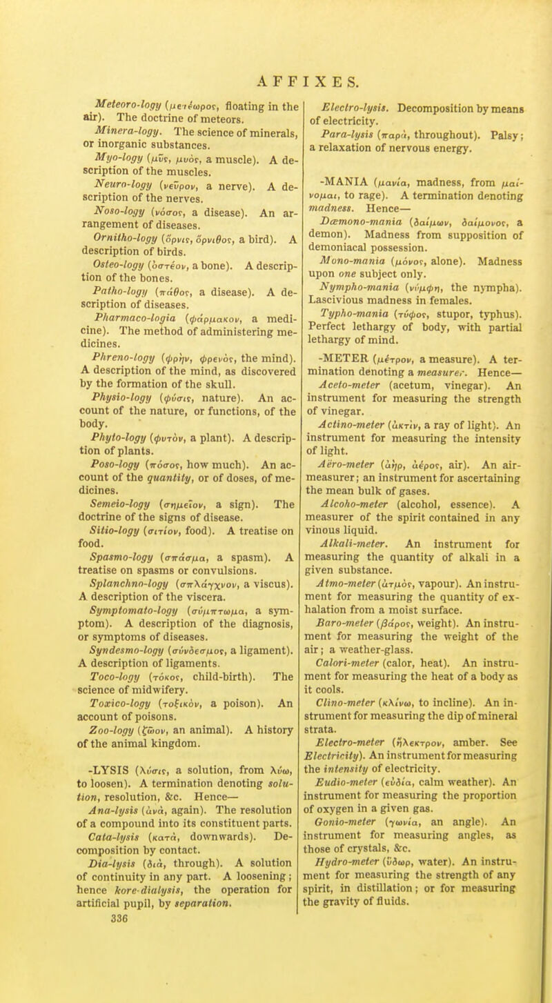 Meteoro-logy {fidoipof, floating in the air). The doctrine of meteors. Minera-logy. The science of minerals, or Inorganic substances. Myo-logy {/iir, ^vot, a muscle). A de- scription of the muscles. Neuro-logy {vevpov, a nerve). A de- scription of the nerves. Noso-logy {voaot, a disease). An ar- rangement of diseases. Orniiho-logy (Spvit, opviflor, a bird). A description of birds. Osteo-logy (oaTeon, a bone). A descrip- tion of the bones. Patho-lugy [niWof, a disease). A de- scription of diseases. Pharmaco-logia {(pdpfxaKov, a medi- cine). The method of administering me- dicines. Phreno-logy {((ipt^v, ^pei or, the mind). A description of the mind, as discovered by the formation of the skull. Physio-logy (tpiait, nature). An ac- count of the nature, or functions, of the body. Pliyto-logy ((pv-rbv, a plant). A descrip- tion of plants. Poso-logy (noaoi, how much). An ac- count of the quantity, or of doses, of me- dicines. Semeio-logy (crntieiov, a sign). The doctrine of the signs of disease. Sitio-logy (airiov, food). A treatise on food. Spasmo-logy (and(rfxa, a spasm). A treatise on spasms or convulsions. Splanchno-logy {crvXaixvov, a viscus). A description of the viscera. Symptomato-logy (o-iJ/iTrTu/ua, a sym- ptom). A description of the diagnosis, or symptoms of diseases. Syndesmo-logy {auvdea-fiot, a ligament). A description of ligaments. Toco-logy (To/tot, child-birth). The science of midwifery. Toxico-logy {to(ik6v, a poison). An account of poisons. Zoo-logy {(wov, an animal). A history of the animal kingdom. -LYSIS {\v(rtt, a solution, from Xva, to loosen). A termination denoting solu- tion, resolution, &c. Hence— Ana-lysis {uvd, again). The resolution of a compound into its constituent parts. Cata-lysis (koto, downwards). De- composition by contact. Dia-lysis {iid, through). A solution of continuity in any part. A loosening; hence kore-dialysis, the operation for artificial pupil, by separation, 336 Electro-lysis. Decomposition by means of electricity. Para-lysis (jrapd, throughout). Palsy; a relaxation of nervous energy. -MANIA (fxavia, madness, from fiai- vofiai, to rage). A termination denoting viadness. Hence— I>(E7nono-tnania [datfxtav, iaifiovof, & demon). Madness from supposition of demoniacal possession. Mono-mania (^oi/of, alone). Madness upon one subject only. Nympho-mania (i/r'.;u0fi, the n)-mpha). Lascivious madness in females. Typho-mania (xui^ot, stupor, typhus). Perfect lethargy of body, with partial lethargy of mind. -METER [^xe^f>ov, a measure). A ter- mination denoting a measurer. Hence— Acelo-meter (acetum, vinegar). An instrument for measuring the strength of vinegar. Actino-meier {ukthi, a ray of light). An instrument for measuring the intensity of light. Aero-meter (arjp, aepor, air). An air- measurer; an instrument for ascertaining the mean bulk of gases. Atco/io-meter (alcohol, essence). A measurer of the spirit contained in any vinous liquid. Alkali-meter. An instrument for measuring the quantity of alkali in a given substance. Atmo-meter(u.Tfx6t, vapour). An instru- ment for measuring the quantity of ex- halation from a moist surface. Baro-meter (/3apor, weight). An instru- ment for measuring the weight of the air; a weather-glass. Calori-meter (calor, heat). An instru- ment for measuring the heat of a body as it cools. Clino-meter (kXiVu, to incline). An in- strument for measuring the dip of mineral strata. Electro-meter (SXeifTpov, amber. See ElectriHty). Aninstrumentformeasuring the intensity of electricity. Eudio-meter {eviia, calm weather). An instrument for measuring the proportion of oxygen in a given gas. Gonio-meter [yojvia, an angle). An instrument for measuring angles, as those of crystals, &c. Hydrometer (Cawp, water). An instru- ment for measuring the strength of any spirit, in distillation; or for measuring the gravity of fluids.