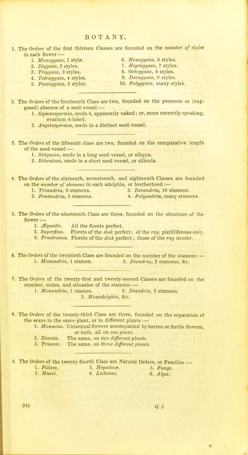 The Orders of the first thirteen Classes are founded on the number of stylet in each flower:— 1. Monogynia, 1 style. 6. Hexagynia, 6 styles. 2. Digynia, 2 styles. 7. Heplagynia, 7 styles. 3. Trigynia, 3 styles. 8. Octogynia, 8 styles. 4. Teiragynia, 4 styles. 9. Decagynia, 9 styles. 5. Penlagynia, 5 styles. 10. Polygynia, many styles. 2. The Orders of the fourteenth Class are two, founded on the presence or (sup- posed) absence of a seed-vessel:— 1. Gymnospermia, seeds 4, apparently naked; or, more correctly speaking, ovarium 4-lobed. 2. Angeiospermia, seeds in a distinct seed-vessel. The Orders of the fifteenth class are two, founded on the comparative length of the seed-vessel:— 1. Siliquosa, seeds in a long seed-vessel, or siliqua. 2. Siliculosa, seeds in a short seed-vessel, or silicula. 4. The Orders of the sixteenth, seventeenth, and eighteenth Classes are founded on the number of stamens in each adelphia, or brotherhood :— 1. Triandria, 3 stamens. 3. Decandria, 10 stamens. 2. Pentandria, 5 stamens. 4. Polyandria, many stamens. 5. The Orders of the nineteenth Class are three, founded on the structure of the flower:— 1. Squalls. All the florets perfect. 2. Superflua. Florets of the disk perfect; of the ray, pistilliferous only. 3. Frusiranea. Florets of the disk perfect; those of the ray neuter. The Orders of the twentieth Class are founded on the number of the stamens:— 1. Monandria, 1 stamen. 2. Diandria, 2 stamens, &c. 7. The Orders of the twenty-first and twenty-second Classes are founded on the number, union, and situation of the stamens :— 1. Monandria, 1 stamen. 2. Diandria, 2 stamens. 3. Monadelphia, Sic. 8. The Orders of the twenty-third Class are three, founded on the separation of the sexes in the same plant, or in different plants:— 1. Monoecia. Unisexual flowers accompanied by barren or fertile flowers, or both, all on one plant. 2. Dicecia. The same, on Iwo different plants. 3. Trioecia. The asrae, on three different plants. The Orders of the twenty-fourth Class are Natural Orders, or Families :- 1. Filices. 3. Hepaiica. 5. Fungi, 2. Musci. 4. Lichenes. 6. Alga.