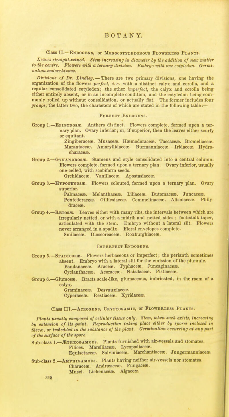 Class II.—Ekdogehs, or Monocottledonous Flowering Plasts. Leaves straight^eined. Stem increasing in diameter by the addition of new matter to the centre. Flowers with a ternary division. Embryo with one cotyledon. Germi- nation endorrhizous. Divisions of Dr. Lindley. — There are two primary divisions, one having the organization of the flowers perfect, i. e. with a distinct calyx and corolla, and a regular consolidated cotyledon; the other imperfect, the calyx and corolla being either entirely absent, or in an incomplete condition, and the cotyledon being com- monly rolled up without consolidation, or actually flat. The former includes four groups, the latter two, the characters of which are stated in the following table:— Pekpect Ekdooeks. Group 1.—Epigtnosx. Anthers distinct. Flowers complete, formed upon a ter- nary plan. Ovary inferior; or, if superior, then the leaves either scurfy or equitant. Zingiberaceae. Musaceae. Haemodoraceae. Taccaceae. Bromeliaceae. Marantacese. Amaryllidaceae. Burmanniaceae. Iridaceae. Hydro- characeae. Group 2.—Gynandross. Stamens and style consolidated into a central column. Flowers complete, formed upon a ternary plan. Ovary inferior, usually one-celled, with scobiform seeds. Orchidaceae. Vanillaceae. Apostasiaceae. Group 3.—HYPOGTNOsa:. Flowers coloured, formed upon a ternary plan. Ovary superior. Palmaceae. Melanthaceae. Liliaceae. Butomaceae. Juncaceee. Pontederacese. Gilliesiaceae. Commelinaceae. Alismaceae. Phily- draceae. Group 4.—Retosx. Leaves either with many ribs, the intervals between which are irregularly netted, or with a midrib and netted sides; foot-stalk taper, articulated with the stem. Embryo without a lateral slit. Flowers never arranged in a spadix. Floral envelopes complete. Smilaceae. Dioscoreaceae. Roxburghiaceae. Imperfect Endogens. Group 5.—Spadicosje. Flowers herbaceous or imperfect; the perianth sometimes absent. Embryo with a lateral slit for the emission of the plumule. Pandanaceae. Araceae. Typhaceae. Juncaginaceae. Cyclanthaceae. Acoraceae. Naiadaceae. Pistiaceae. Group 6.—Glumosae. Bracts scale-like, glumaceous, imbricated, in the room of a calyx. Graminaceae. Desvauxiaceae. Cyperaceae. Restiaceae. Xyridaceae. Class III.—AcROGENS, Crtptooamic, or Flowerless Plants. Plants usually composed of cellular tissue only. Sttm, when such exists, increasing by extension of its point. Reproduction taking place either by spores inclosed in thectE, or imbedded in the substance of the plant. Germination occurring at any pari of the surface of the spore. Sub-class 1.—jEtheogamoos. Plants furnished -vvith air-vessels and stomates. Filices. Marsiliaceae. Lycopodiaceae. Equisetaceae. Salviniacea:. Marchantiaceae. Jungermanniacese. Sub-class 2.—Amphigamous. Plants having neither air-vessels nor stomates. Characeae. Andraeaceae. Fungacea. Musci. Lichenaceae. Algacese. 348 J