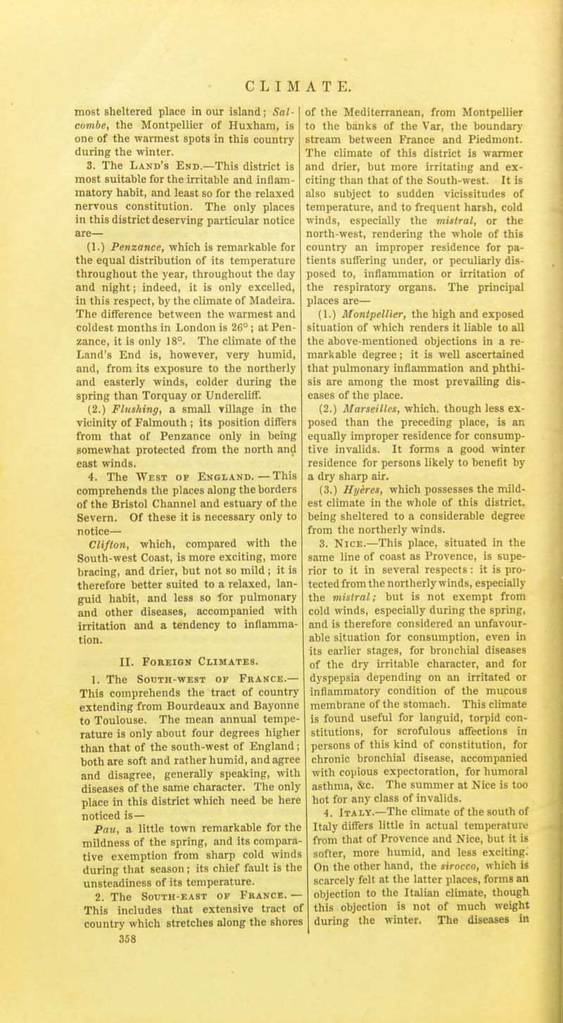 most sheltered place in our island; Sal- combe, the Montpellier of Huxham, is one of the warmest spots in this country during the winter. 3. The Land's End.—This district is most suitable for the irritahle and inflam- matory habit, and least so for the relaxed nervous constitution. The only places in this district deserving particular notice are— (1.) Penzance, which is remarkable for the equal distribution of its temperature throughout the year, throughout the day and night; indeed, it is only excelled, in this respect, by the climate of Madeira. The difference between the warmest and coldest months in London is 26°; at Pen- zance, it is only 18°. The climate of the Land's End is, however, very humid, and, from its exposure to the northerly and easterly winds, colder during the spring than Torquay or Undercliff. (2.) Flushing, a smaU TUlage in the vicinity of Falmouth; its position differs from that of Penzance only in being somewhat protected from the north and east winds. 4. The West op England. — This comprehends the places along the borders of the Bristol Channel and estuary of the Severn. Of these it is necessary only to notice— Cliflon, which, compared with the South-west Coast, is more exciting, more bracing, and drier, but not so mild ; it is therefore better suited to a relaxed, lan- guid habit, and less so for pulmonary and other diseases, accompanied with irritation and a tendency to inflamma- tion. II. Foreign Climates. 1. The SoTjTH-WEST OF France.— This comprehends the tract of country extending from Bourdeaux and Bayonne to Toulouse. The mean annual tempe- rature is only about four degrees higher than that of the south-west of England; both are soft and rather humid, and agree and disagree, generally speaking, with diseases of the same character. The only place in this district which need be here noticed is— Pau, a little town remarkable for the mildness of the spring, and its compara- tive exemption from sharp cold winds during that season; its chief fault is the unsteadiness of its temperature. 2. The South-east of France. — This includes that extensive tract of country which stretches along the shores 358 of the Mediterranean, from Montpellier to the banks of the Var, the boundary stream between France and Piedmont. The climate of this district is warmer and drier, but more irritating and ex- citing than that of the South-west. It is also subject to sudden vicissitudes of temperature, and to frequent harsh, cold winds, especially the mistral, or the north-west, rendering the whole of this country an improper residence for pa- tients suffering under, or pecuJiarly dis- posed to, inflammation or irritation of the respiratory organs. The principal places are— (1.) Montpellier, the high and exposed situation of which renders it liable to all the above-mentioned objections in a re- markable degree; it is well ascertained that pulmonary inflammation and phthi- sis are among the most prevailing dis- eases of the place. (2.) Marseilles, which, though less ex- posed than the preceding place, is an equally improper residence for consump- tive invalids. It forms a good winter residence for persons likely to benefit by a dry sharp air. (3.) Hyeres, which possesses the mild- est climate in the whole of this district, being sheltered to a considerable degree from the northerly grinds. 3. Nice.—This place, situated in the same line of coast as Provence, is supe- rior to it in several respects: it is pro- tected from the northerly winds, especially the mistral; but is not exempt from cold winds, especially during the spring, and is therefore considered an unfavour- able situation for consumption, even in its earlier stages, for bronchial diseases of the dry irritable character, and for dyspepsia depending on an irritated or inflammatory condition of the mucous membrane of the stomach. This climate is found useful for languid, torpid con- stitutions, for scrofulous affections in persons of this kind of constitution, for chronic bronchial disease, accompanied with copious expectoration, for humoral asthma, &c. The summer at Nice is too hot for any class of invalids. 4. Italy.—The climate of the south of Italy differs little in actual temperature from that of Provence and Nice, but it is softer, more humid, and less exciting. On the other hand, the sirocco, which is scarcely felt at the latter places, forms an objection to the Italian climate, though this objection is not of much weight during the winter. The diseases in
