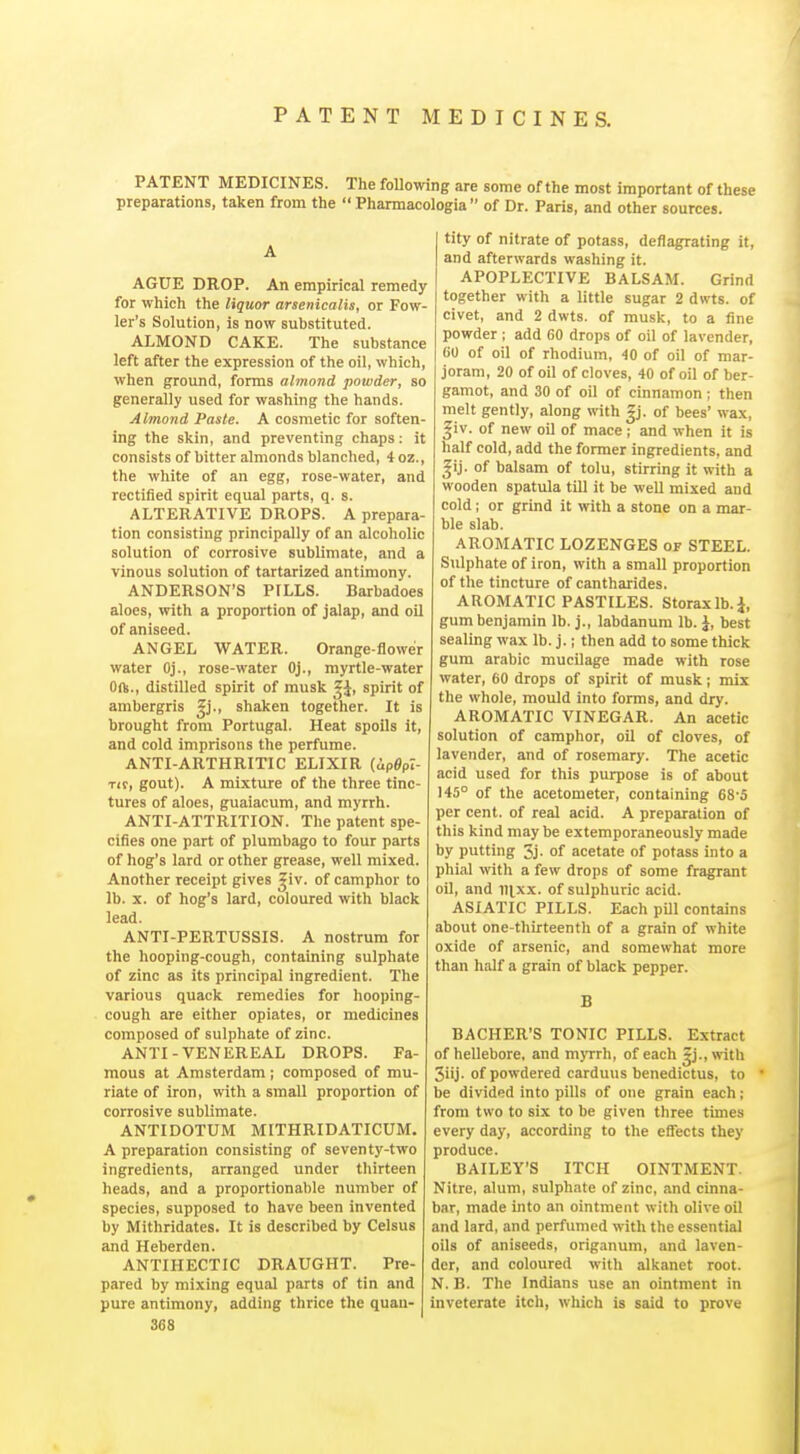 PATENT MEDICINES. The foUowing are some of the most important of these preparations, taken from the  Pharmacologia  of Dr. Paris, and other sources. AGUE DROP. An empirical remedy for which the liquor arsenicalis, or Fow- ler's Solution, is now substituted. ALMOND CAKE. The substance left after the expression of the oil, which, when ground, forms almond powder, so generally used for washing the hands. Almond Paste. A cosmetic for soften- ing the skin, and preventing chaps; it consists of bitter almonds blanched, 4 oz., the white of an egg, rose-water, and rectified spirit equal parts, q. s. ALTERATIVE DROPS. A prepara tion consisting principally of an alcoholic solution of corrosive sublimate, and a vinous solution of tartarized antimony. ANDERSON'S PiLLS. Barbadoes aloes, with a proportion of jalap, and oil of aniseed. ANGEL WATER. Orange-flower water Oj., rose-water Oj., myrtle-water Oft., distilled spirit of musk ^J, spirit of ambergris Jj., shaken together. It is brought from Portugal. Heat spoils it, and cold imprisons the perfume. ANTI-ARTHRITIC ELIXIR (ipgpZ- Tir, gout). A mixture of the three tinc- tures of aloes, guaiacum, and myrrh. ANTI-ATTRITION. The patent spe- cifies one part of plumbago to four parts of hog's lard or other grease, well mixed. Another receipt gives Siv. of camphor to lb. X. of hog's lard, coloured with black lead. ANTI-PERTUSSIS. A nostrum for the hooping-cough, containing sulphate of zinc as its principal ingredient. The various quack remedies for hooping- cough are either opiates, or medicines composed of sulphate of zinc. ANTI-VENEREAL DROPS. Fa- mous at Amsterdam ; composed of mu- riate of iron, with a small proportion of corrosive sublimate. ANTIDOTUM MITHRIDATICUM. A preparation consisting of seventy-two ingredients, arranged under thirteen heads, and a proportionable number of species, supposed to have been invented by Mithridates. It is described by Celsus and Heberden. ANTIHECTIC DRAUGHT. Pre- pared by mixing equal parts of tin and pure antimony, adding thrice the quan- 368 tity of nitrate of potass, deflagrating it, and afterwards washing it. APOPLECTIVE BALSAM. Grind together with a little sugar 2 dwts. of civet, and 2 dwts. of musk, to a fine powder ; add 60 drops of oil of lavender, 60 of oil of rhodium, 40 of oil of mar- joram, 20 of oil of cloves, 40 of oil of ber- gamot, and 30 of oil of cinnamon ; then melt gently, along with |j. of bees' wax, ^iv. of new oil of mace ; and when it is half cold, add the former ingredients, and ^ij. of balsam of tolu, stirring it with a wooden spatula till it be well mixed and cold; or grind it with a stone on a mar- ble slab. AROMATIC LOZENGES of STEEL. Sulphate of iron, with a small proportion of the tincture of cantharides. AROMATIC PASTILES. Storaxlb.J, gum benjamin lb. j., labdanum lb. J, best sealing wax lb. j.; then add to some thick gum arabic mucilage made with rose water, 60 drops of spirit of musk; mix the whole, mould into forms, and dry. AROMATIC VINEGAR. An acetic solution of camphor, oil of cloves, of lavender, and of rosemary. The acetic acid used for this purpose is of about 145° of the acetometer, containing 68-5 per cent, of real acid. A preparation of this kind maybe extemporaneously made by putting 3j. of acetate of potass into a phial with a few drops of some fragrant oil, and n^xx. of sulphuric acid. ASIATIC PILLS. Each pill contains about one-thirteenth of a grain of white oxide of arsenic, and somewhat more than half a grain of black pepper. B BACKER'S TONIC PILLS. Extract of hellebore, and mjTrh, of each |j., with 3iij. of powdered carduus benedictus, to be divided into pills of one grain each; from two to six to be given three times every day, according to the effects they produce. BAILEY'S ITCH OINTMENT. Nitre, alum, sulphate of zinc, and cinna- bar, made into an ointment with olive oil and lard, and perfumed with the essential oils of aniseeds, origanum, and laven- der, and coloured with alkanet root. N. B. The Indians use an ointment in inveterate itch, which is said to prove