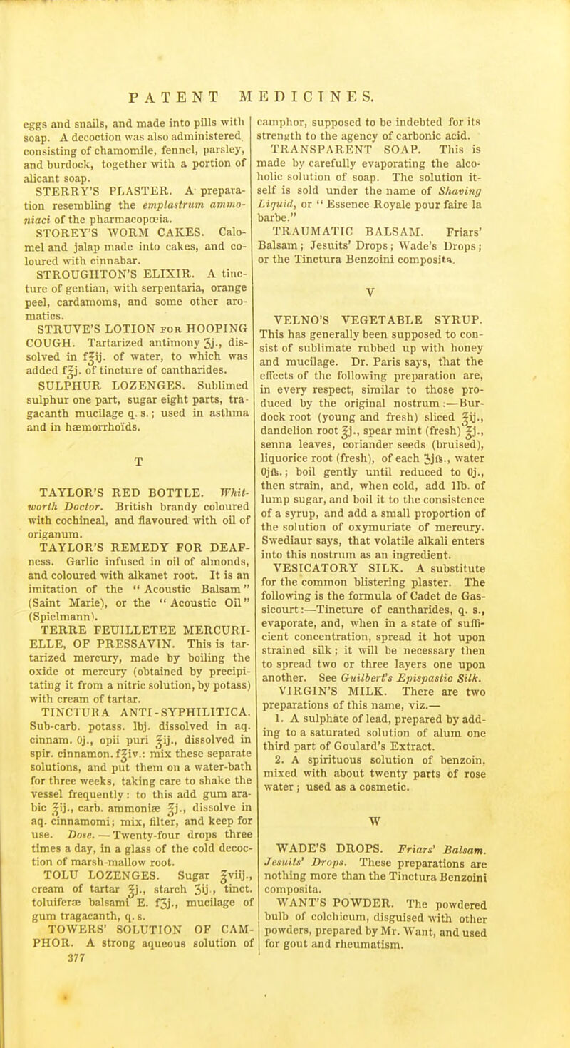 eggs and snails, and made into pills with soap. A decoction was also administered consisting of chamomile, fennel, parsley, and burdock, together -vvith a portion of alicant soap. STERRY'S PLASTER. A prepara- tion resembling the emplastrum ammo- n'laci of the pharmacopoeia. STOREY'S WORM CAKES. Calo- mel and jalap made into cakes, and co- loured with cinnabar. STROUGHTON'S ELIXIR. A tinc- ture of gentian, with serpentaria, orange peel, cardamoms, and some other aro- matics. STRUVE'S LOTION for HOOPING COUGH. Tartarized antimony 3j., dis- solved in f|ij. of water, to which was added f|j. of tincture of cantharides. SULPHUR LOZENGES. Sublimed sulphur one part, sugar eight parts, tra- gacanth mucUage q. s.; used in asthma and in haemorrhoids. T TAYLOR'S RED BOTTLE. Whit- worth Doctor. British brandy coloured with cochineal, and flavoured with oil of origanum. TAYLOR'S REMEDY FOR DEAF- ness. Garlic infused in oil of almonds, and coloured with alkanet root. It is an imitation of the Acoustic Balsam (Saint Marie), or the Acoustic Oil (Spielmann^. TERRE FEUILLETEE MERCURI- ELLE, OF PRESSAVIN. This is tar- tarized mercury, made by boiling the oxide ot mercury (obtained by precipi- tating it from a nitric solution, by potass) with cream of tartar. TINCTURA ANTI-SYPHILITICA. Sub-carb. potass. Ibj. dissolved in aq. cinnam. Oj., opii puri ^ij., dissolved in spir. cinnamon, f^iv.: mix these separate solutions, and put them on a water-bath for three weeks, taking care to shake the vessel frequently: to this add gum ara- bic ^ij., carb. ammonise Zj., dissolve in aq. cinnamomi; mix, filter, and keep for use. Dose. — Twenty-four drops three times a day, in a glass of the cold decoc- tion of marsh-mallow root. TOLU LOZENGES. Sugar gviij., cream of tartar gj., starch 3'j > tinct. toluifera; balsami E. f3j., mucilage of gum tragacanth, q. s. TOWERS' SOLUTION OF CAM- PHOR. A strong aqueous solution of 377 camphor, supposed to be indebted for its strenKth to the agency of carbonic acid. TRANSPARENT SOAP. This is made by carefully evaporating the alco- holic solution of soap. The solution it- self is sold under the name of Shaving Liquid, or  Essence Royale pour faire la barbe. TRAUMATIC BALSAM. Friars' Balsam ; Jesuits' Drops ; Wade's Drops; or the Tinctura Benzoini composite. V VELNO'S VEGETABLE SYRUP. This has generally been supposed to con- sist of sublimate rubbed up with honey and mucilage. Dr. Paris says, that the etfects of the following preparation are, in every respect, similar to those pro- duced by the original nostrum ;—Bur- dock root (young and fresh) sliced ^ij., dandelion root^j., spear mint (fresh) gj., senna leaves, coriander seeds (bruised), liquorice root (fresh), of each 2)jft., water Ojft.; boil gently until reduced to Oj., then strain, and, when cold, add lib. of lump sugar, and boU it to the consistence of a syrup, and add a small proportion of the solution of oxymuriate of mercury. Swediaur says, that volatile alkali enters into this nostrum as an ingredient. VESICATORY SILK. A substitute for the common blistering plaster. The following is the formula of Cadet de Gas- sicourt:—Tincture of cantharides, q. s., evaporate, and, when in a state of suflS- cient concentration, spread it hot upon strained sUk; it will be necessary then to spread two or three layers one upon another. See Guilbert's Epispastic Silk. VIRGIN'S MILK. There are two preparations of this name, viz.— 1. A sulphate of lead, prepared by add- ing to a saturated solution of alum one third part of Goulard's Extract. 2. A spirituous solution of benzoin, mixed with about twenty parts of rose water; used as a cosmetic. W WADE'S DROPS. Friars' Balsam. Jesuits' Drops. These preparations are nothing more than the Tinctura Benzoini composita. WANT'S POWDER. The powdered bulb of colchicum, disguised with other powders, prepared by Mr. Want, and used for gout and rheumatism.