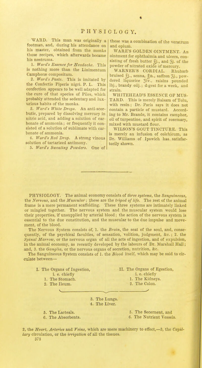 • P H Y S I WAKD. This man was originally a footman, and, during his attendance on his master, obtained from the monks those recipes, which afterwards became his nostrums. 1. Ward's Essence for Headache. This is nothing more than the Linimentum CamphorEB compositum. 2. Ward's Paste. This is imitated by the Confectio Piperis nigri. P. L. This confection appears to be well adapted for the cure of that species of Piles, which probably attended the sedentary and lux- urious habits of the monks. 3. Ward's White Drops. An anti-scor- butic, prepared by dissolving mercury in nitric acid, and adding a solution of car- bonate of ammonia; or frequently it con- sisted of a solution of sublimate with car- bonate of ammonia. 4. Ward's Red Drop. A strong vinous solution of tartarized antimony. 5. Ward's Sweating Powders. One of C L 0 G Y. these was a combination of the veratrum and opium. WARE'S GOLDEN OINTMENT. An ointment for ophthalmia and ulcers, con- sisting of fresh butter Zj., and 5j. of the powder of nitrated oxide of mercury. WARNER'S CORDIAL. Rhubarb bruised gj., senna, ^ft., saffron 5j., pow- dered liquorice 5iv., raisins pounded Ibj., brandy oiij.; digest for a week, and strain. WHITEHEAD'S ESSENCE OF MUS- TARD. This is merely Balsam of Tolu, with resin; Dr. Paris says it does not contain a particle of mustard. Accord- ing to Mr. Brande, it contains camphor, oil of turpentine, and spirit of rosemary, mixed with mustard flour. WILSON'S GOUT TINCTURE. This is merely an infusion of colchicum, as Dr. Williams of Ipswich has satisfac- torily shown. PHYSIOLOGY. The animal economy consists of three systems, the Sanguineous, the Nervous, and the Muscular ; these are the tripod of life. The rest of the animal frame is a mere permanent scaffolding. These three systems are intimately linked or mingled together. The nervous system and the muscular system would lose their properties, if unsupplied by arterial blood; the action of the nervous system is essential to the due constitution, and the muscular to the due impulse and move- ment, of the blood. The Nervous System consists of, I. the Brain, the seat of the soul, and, conse- quently, of the psychical faculties, of sensation, volition, judgment, &c. ; 2. the Spinal Marrow, or the nervous organ of all the acts of ingestion, and of e.vpulsion, in the animal economy, as recently developed by the labours of Dr. Marshall Hall; and, 3. the Ganglia, or the nervous organs of secretion, nutrition, &c. The Sanguineous System consists of 1. the Blood itself, which may be said to cir- culate between— I. The Organs of Ingestion, 1. e. chiefly 1. The Stomach. 2. The Ileum. II. The Organs of Egestion, i. e. chiefly 1. The Kidneys. 2. The Colon. 3. The Lungs. 4. The Liver. The Lacteals. The Absorbents. 5. The Secernent, and 6. The Nutrient Vessels. 2, the Heart, Arteries and Veins, which are mere machinery to effect,—3, the Capil- lary circulation, or the irrigation of all the tissues. 37S