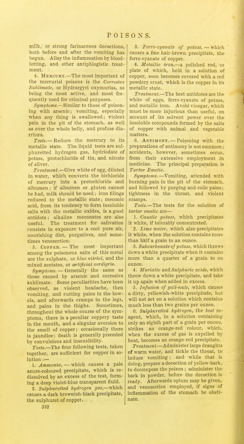 milk, or strong farinaceous decoctions, both before and after the vomiting has begun. Allay the inflammation by blood- letting, and other antiphlogistic treat- ment. 4. Mercury.—The most important of the mercurial poisons is the Corrosive Sublimate, or Hydrargyri oxymurias, as being the most active, and most fre- quently used for criminal purposes. Symptoms.—Similar to those of poison- ing with arsenic; vomiting, especially when any thing is swallowed; violent pain in the pit of the stomach, as well as over the whole belly, and profuse dia- rrhoea. Tests.— Reduce the mercury to its metallic state. The liquid tests are sul- phuretted hydrogen gas, hydriodate of potass, protochloride of tin, and nitrate of silver. Treatment.—Give white of egg, dUuted in water, which converts the bichloride of mercury into a protochloride and albumen; if albumen or gluten cannot be had, milk should be used ; iron filings reduced to the metallic state; meconic acid, from its tendency to form insoluble salts with the metallic oxides, is a good antidote; alkaline meconates are also useful. The treatment for salivation consists in exposure to a cool pure air, nourishing diet, purgatives, and some- times venesection-. 5. Copper. — The most important among the poisonous salts of this metal are the sulphate, or blue vitriol, and the mixed acetates, or artificial verdigris. Symptoms. — Generally the same as those caused by arsenic and corrosive sublimate. Some peculiarities have been observed, as violent headache, then vomiting, and cutting pains in the bow- els, and afterwards cramps in the legs, and pains in the thighs. Sometimes, throughout the whole course of the sym- ptoms, there is a peculiar coppery taste in the mouth, and a singular aversion to the smell of copper; occasionally there is jaundice; death is generally preceded by convulsions and insensibility. Tests.—The four following tests, taken together, are sufficient for copper in so- lution :— 1. Ammonia, — which causes a pale azure-coloured precipitate, which is re- dissolved by an excess of the test, form- ing a deep violet-blue transparent Quid. 2. Sulphuretted hydrogen gas,—v/hich causes a dark brownish-black precipitate, the sulphuret of copper. 382 3. Ferro-cyaiiate of potass, — which causes a line hair-brown precipitate, the ferro-cyan ate of copper. 4. Metallic iron,—a polished rod, or plate of which, held in a solution of copper, soon becomes covered with a red powdery crust, which is the copper in its metallic state. Treatment.—The best antidotes are the white of eggs, ferro cyanate of potass, and metallic iron. Avoid vinegar, which must be more injurious than useful, on account of its solvent power over the insoluble compounds formed by the salts of copper with animal and vegetable matters. 6. Antimony. — Poisoning with the preparations of antimony is not common; accidents, however, sometimes occur, from their extensive employment in medicine. The principal preparation is Tartar Emetic. Symptoms.—Vomiting, attended with burning pain in the pit of the stomach, and followed by purging and colic pains; tightness in the throat, and violent cramps. Tests.—The tests for the solution of tartar emetic are— 1. Caustic potass, which precipitates it white, if tolerably concentrated. 2. Lime water, which also precipitates it white, when the solution contains more than half a grain to an ounce. 3. Subcarbonate of potass, which throws down a white precipitate when it contains more than a quarter of a grain to an ounce. 4. Muriatic ani Sulphuric acids, which throw down a white precipitate, and take it up again when added in excess. 5. Infusion of gall-nuts, which causes a dirty, yellowish-white precipitate, but will not act on a solution which contains much less than two grains per ounce. 6. Sulphuretted hydrogen, the best re- agent, which, in a solution containing only an eighth part of a grain per ounce, strikes an orange-red colour, which, when the excess of gas is expelled by heat, becomes an orange-red precipitate. Treatment.—Administer large draughts of warm water, and tickle the throat, to induce vomiting; and while that is doing, prepare a decoction of yellow-bark, to decompose the poison ; administer the bark in powder, before the decoction is ready. Afterwards opium may be given, and venesection employed, if signs of inflammation of the stomach be obsti- nate.